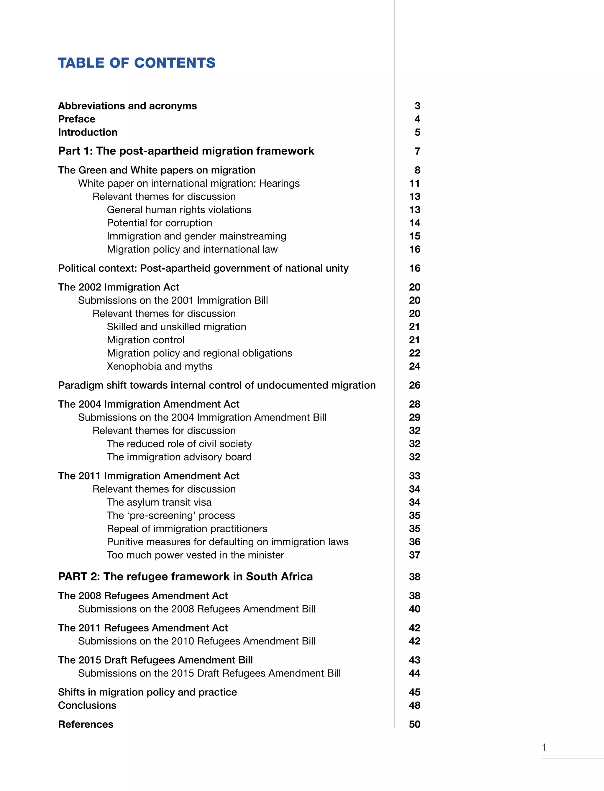 1
TABLE OF CONTENTS
Abbreviations and acronyms	 3
Preface	4
Introduction	5
Part 1: The post-apartheid migration framework	7
The Green and White papers on migration 	 8
White paper on international migration: Hearings	 11
Relevant themes for discussion	 13
General human rights violations	 13
Potential for corruption	 14
Immigration and gender mainstreaming	 15
Migration policy and international law	 16
Political context: Post-apartheid government of national unity	 16
The 2002 Immigration Act	 20
Submissions on the 2001 Immigration Bill 	 20
Relevant themes for discussion	 20
Skilled and unskilled migration	 21
Migration control	 21
Migration policy and regional obligations	 22
Xenophobia and myths	 24
Paradigm shift towards internal control of undocumented migration 	 26
The 2004 Immigration Amendment Act 	 28
Submissions on the 2004 Immigration Amendment Bill	 29
Relevant themes for discussion	 32
The reduced role of civil society	 32
The immigration advisory board	 32
The 2011 Immigration Amendment Act 	 33
Relevant themes for discussion	 34
The asylum transit visa	 34
The ‘pre-screening’ process 	 35
Repeal of immigration practitioners 	 35
Punitive measures for defaulting on immigration laws	 36
Too much power vested in the minister	 37
PART 2: The refugee framework in South Africa	38
The 2008 Refugees Amendment Act	 38
Submissions on the 2008 Refugees Amendment Bill	 40
The 2011 Refugees Amendment Act 	 42
Submissions on the 2010 Refugees Amendment Bill	 42
The 2015 Draft Refugees Amendment Bill 	 43
Submissions on the 2015 Draft Refugees Amendment Bill 	 44
Shifts in migration policy and practice	 45
Conclusions	 48
References 	 50
 