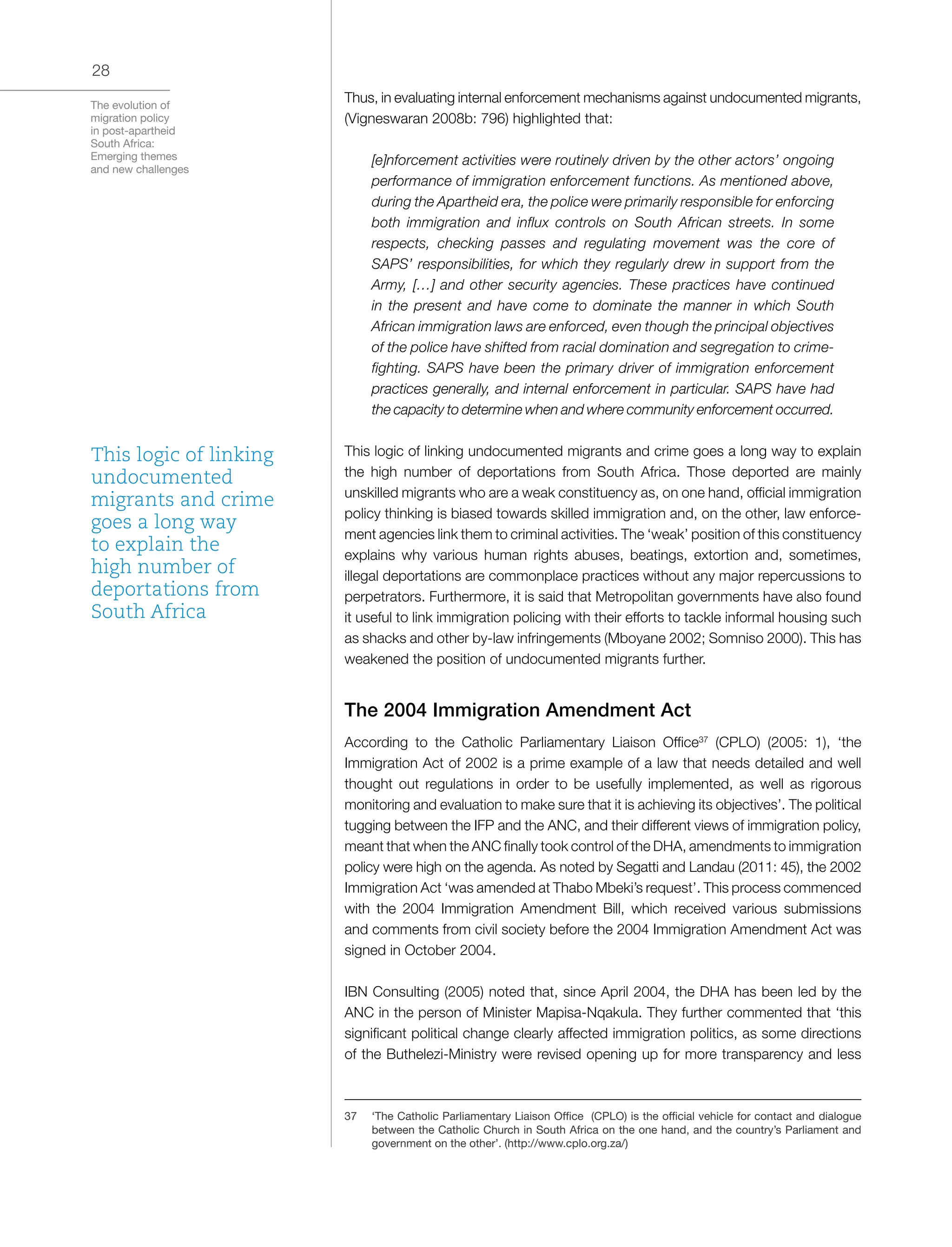 The evolution of
migration policy
in post-apartheid
South Africa:
Emerging themes
and new challenges
28
Thus, in evaluating internal enforcement mechanisms against undocumented migrants,
(Vigneswaran 2008b: 796) highlighted that:
[e]nforcement activities were routinely driven by the other actors’ ongoing
performance of immigration enforcement functions. As mentioned above,
during the Apartheid era, the police were primarily responsible for enforcing
both immigration and influx controls on South African streets. In some
respects, checking passes and regulating movement was the core of
SAPS’ responsibilities, for which they regularly drew in support from the
Army, […] and other security agencies. These practices have continued
in the present and have come to dominate the manner in which South
African immigration laws are enforced, even though the principal objectives
of the police have shifted from racial domination and segregation to crime-
fighting. SAPS have been the primary driver of immigration enforcement
practices generally, and internal enforcement in particular. SAPS have had
the capacity to determine when and where community enforcement occurred.
This logic of linking undocumented migrants and crime goes a long way to explain
the high number of deportations from South Africa. Those deported are mainly
unskilled migrants who are a weak constituency as, on one hand, official immigration
policy thinking is biased towards skilled immigration and, on the other, law enforce-
ment agencies link them to criminal activities. The ‘weak’ position of this constituency
explains why various human rights abuses, beatings, extortion and, sometimes,
illegal deportations are commonplace practices without any major repercussions to
perpetrators. Furthermore, it is said that Metropolitan governments have also found
it useful to link immigration policing with their efforts to tackle informal housing such
as shacks and other by-law infringements (Mboyane 2002; Somniso 2000). This has
weakened the position of undocumented migrants further.
The 2004 Immigration Amendment Act
According to the Catholic Parliamentary Liaison Office37
(CPLO) (2005: 1), ‘the
Immigration Act of 2002 is a prime example of a law that needs detailed and well
thought out regulations in order to be usefully implemented, as well as rigorous
monitoring and evaluation to make sure that it is achieving its objectives’. The political
tugging between the IFP and the ANC, and their different views of immigration policy,
meant that when the ANC finally took control of the DHA, amendments to immigration
policy were high on the agenda. As noted by Segatti and Landau (2011: 45), the 2002
Immigration Act ‘was amended at Thabo Mbeki’s request’. This process commenced
with the 2004 Immigration Amendment Bill, which received various submissions
and comments from civil society before the 2004 Immigration Amendment Act was
signed in October 2004.
IBN Consulting (2005) noted that, since April 2004, the DHA has been led by the
ANC in the person of Minister Mapisa-Nqakula. They further commented that ‘this
significant political change clearly affected immigration politics, as some directions
of the Buthelezi-Ministry were revised opening up for more transparency and less
37	 ‘The Catholic Parliamentary Liaison Office (CPLO) is the official vehicle for contact and dialogue
between the Catholic Church in South Africa on the one hand, and the country’s Parliament and
government on the other’. (http://www.cplo.org.za/)
This logic of linking
undocumented
migrants and crime
goes a long way
to explain the
high number of
deportations from
South Africa
 