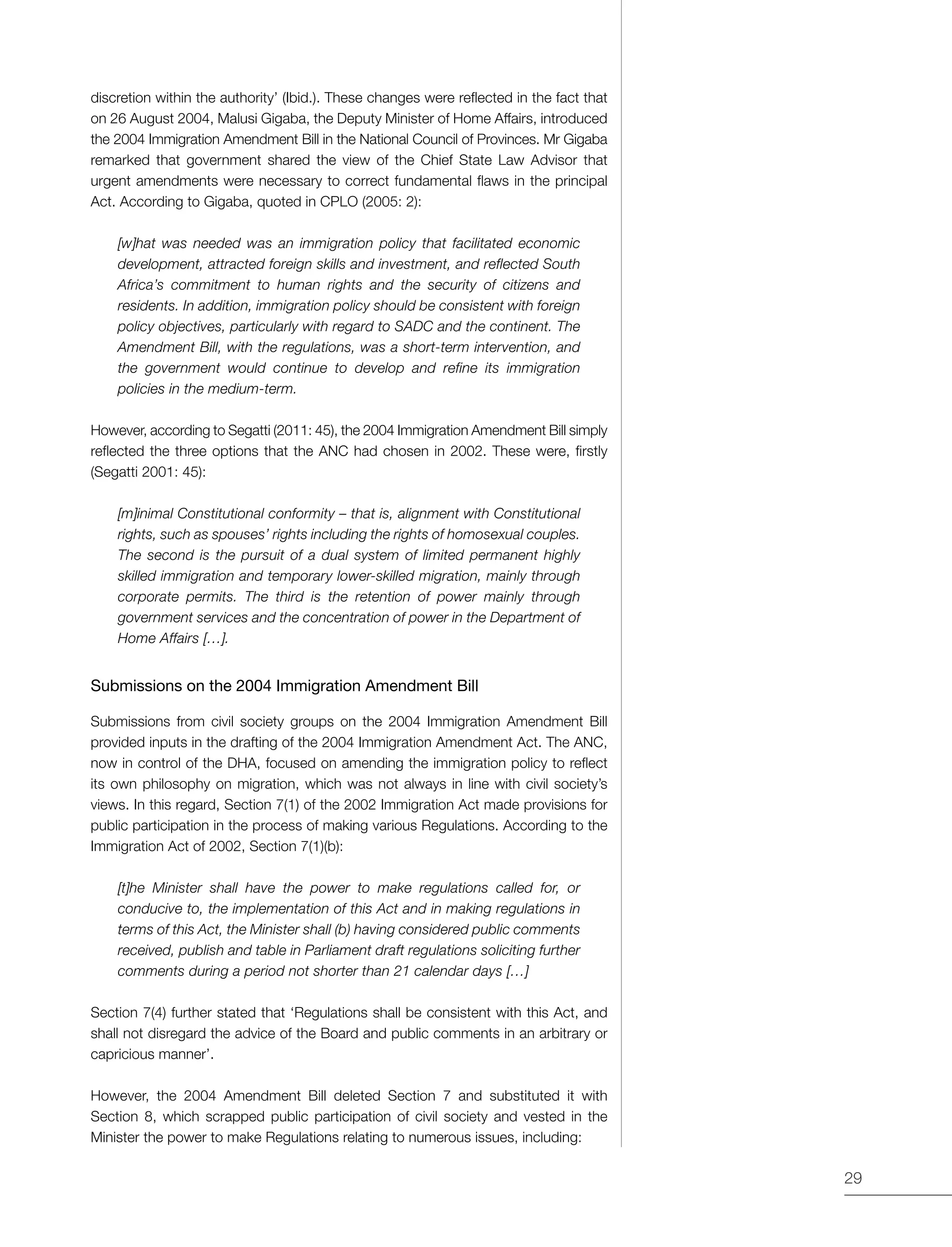 29
discretion within the authority’ (Ibid.). These changes were reflected in the fact that
on 26 August 2004, Malusi Gigaba, the Deputy Minister of Home Affairs, introduced
the 2004 Immigration Amendment Bill in the National Council of Provinces. Mr Gigaba
remarked that government shared the view of the Chief State Law Advisor that
urgent amendments were necessary to correct fundamental flaws in the principal
Act. According to Gigaba, quoted in CPLO (2005: 2):
[w]hat was needed was an immigration policy that facilitated economic
development, attracted foreign skills and investment, and reflected South
Africa’s commitment to human rights and the security of citizens and
residents. In addition, immigration policy should be consistent with foreign
policy objectives, particularly with regard to SADC and the continent. The
Amendment Bill, with the regulations, was a short-term intervention, and
the government would continue to develop and refine its immigration
policies in the medium-term.
However, according to Segatti (2011: 45), the 2004 Immigration Amendment Bill simply
reflected the three options that the ANC had chosen in 2002. These were, firstly
(Segatti 2001: 45):
[m]inimal Constitutional conformity – that is, alignment with Constitutional
rights, such as spouses’ rights including the rights of homosexual couples.
The second is the pursuit of a dual system of limited permanent highly
skilled immigration and temporary lower-skilled migration, mainly through
corporate permits. The third is the retention of power mainly through
government services and the concentration of power in the Department of
Home Affairs […].
Submissions on the 2004 Immigration Amendment Bill
Submissions from civil society groups on the 2004 Immigration Amendment Bill
provided inputs in the drafting of the 2004 Immigration Amendment Act. The ANC,
now in control of the DHA, focused on amending the immigration policy to reflect
its own philosophy on migration, which was not always in line with civil society’s
views. In this regard, Section 7(1) of the 2002 Immigration Act made provisions for
public participation in the process of making various Regulations. According to the
Immigration Act of 2002, Section 7(1)(b):
[t]he Minister shall have the power to make regulations called for, or
conducive to, the implementation of this Act and in making regulations in
terms of this Act, the Minister shall (b) having considered public comments
received, publish and table in Parliament draft regulations soliciting further
comments during a period not shorter than 21 calendar days […]
Section 7(4) further stated that ‘Regulations shall be consistent with this Act, and
shall not disregard the advice of the Board and public comments in an arbitrary or
capricious manner’.
However, the 2004 Amendment Bill deleted Section 7 and substituted it with
Section 8, which scrapped public participation of civil society and vested in the
Minister the power to make Regulations relating to numerous issues, including:
 
