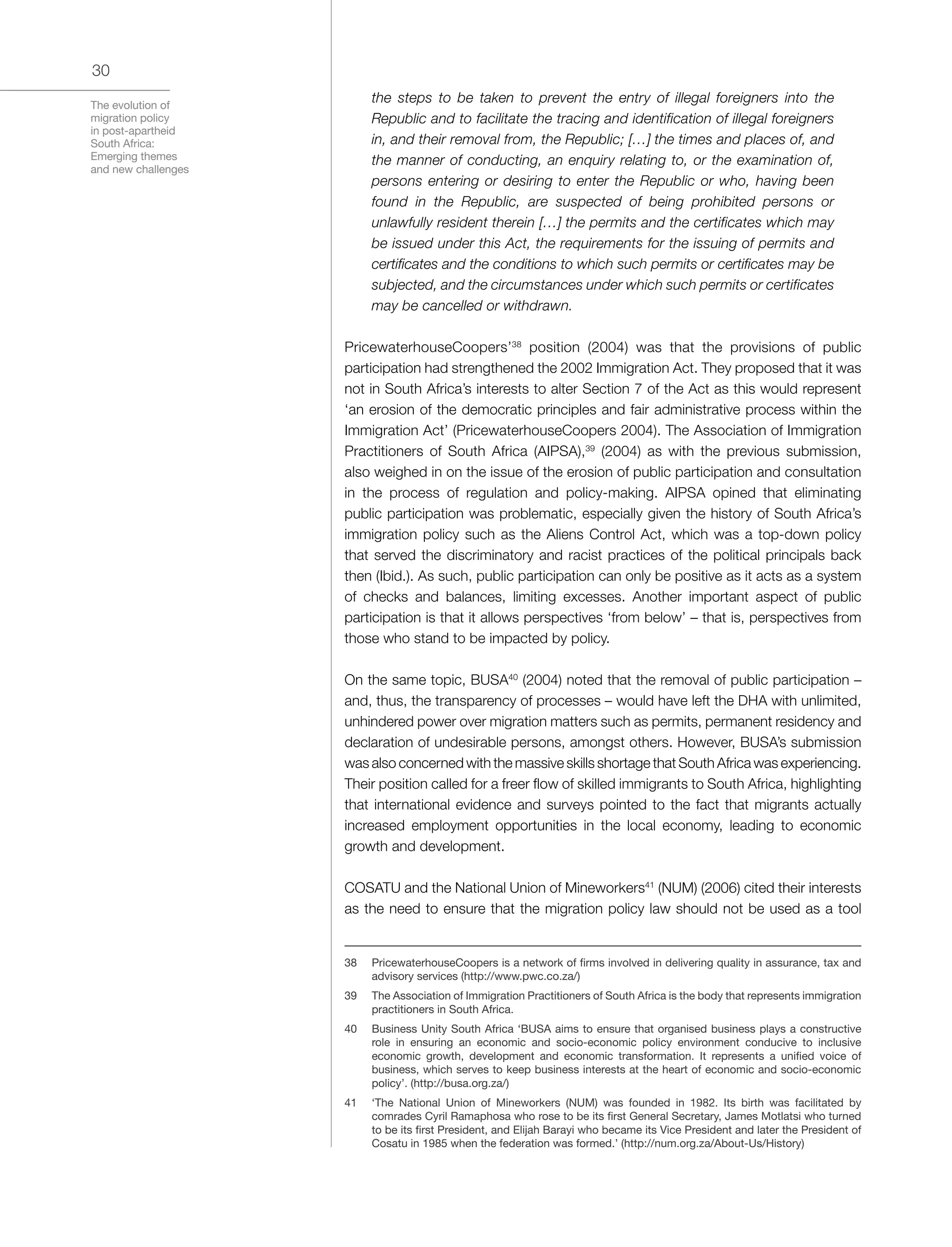 The evolution of
migration policy
in post-apartheid
South Africa:
Emerging themes
and new challenges
30
the steps to be taken to prevent the entry of illegal foreigners into the
Republic and to facilitate the tracing and identification of illegal foreigners
in, and their removal from, the Republic; […] the times and places of, and
the manner of conducting, an enquiry relating to, or the examination of,
persons entering or desiring to enter the Republic or who, having been
found in the Republic, are suspected of being prohibited persons or
unlawfully resident therein […] the permits and the certificates which may
be issued under this Act, the requirements for the issuing of permits and
certificates and the conditions to which such permits or certificates may be
subjected, and the circumstances under which such permits or certificates
may be cancelled or withdrawn.
PricewaterhouseCoopers’38
position (2004) was that the provisions of public
participation had strengthened the 2002 Immigration Act. They proposed that it was
not in South Africa’s interests to alter Section 7 of the Act as this would represent
‘an erosion of the democratic principles and fair administrative process within the
Immigration Act’ (PricewaterhouseCoopers 2004). The Association of Immigration
Practitioners of South Africa (AIPSA),39
(2004) as with the previous submission,
also weighed in on the issue of the erosion of public participation and consultation
in the process of regulation and policy-making. AIPSA opined that eliminating
public participation was problematic, especially given the history of South Africa’s
immigration policy such as the Aliens Control Act, which was a top-down policy
that served the discriminatory and racist practices of the political principals back
then (Ibid.). As such, public participation can only be positive as it acts as a system
of checks and balances, limiting excesses. Another important aspect of public
participation is that it allows perspectives ‘from below’ – that is, perspectives from
those who stand to be impacted by policy.
On the same topic, BUSA40
(2004) noted that the removal of public participation –
and, thus, the transparency of processes – would have left the DHA with unlimited,
unhindered power over migration matters such as permits, permanent residency and
declaration of undesirable persons, amongst others. However, BUSA’s submission
was also concerned with the massive skills shortage that South Africa was experiencing.
Their position called for a freer flow of skilled immigrants to South Africa, highlighting
that international evidence and surveys pointed to the fact that migrants actually
increased employment opportunities in the local economy, leading to economic
growth and development.
COSATU and the National Union of Mineworkers41
(NUM) (2006) cited their interests
as the need to ensure that the migration policy law should not be used as a tool
38	 PricewaterhouseCoopers is a network of firms involved in delivering quality in assurance, tax and
advisory services (http://www.pwc.co.za/)
39	 The Association of Immigration Practitioners of South Africa is the body that represents immigration
practitioners in South Africa.
40	 Business Unity South Africa ‘BUSA aims to ensure that organised business plays a constructive
role in ensuring an economic and socio-economic policy environment conducive to inclusive
economic growth, development and economic transformation. It represents a unified voice of
business, which serves to keep business interests at the heart of economic and socio-economic
policy’. (http://busa.org.za/)
41	 ‘The National Union of Mineworkers (NUM) was founded in 1982. Its birth was facilitated by
comrades Cyril Ramaphosa who rose to be its first General Secretary, James Motlatsi who turned
to be its first President, and Elijah Barayi who became its Vice President and later the President of
Cosatu in 1985 when the federation was formed.’ (http://num.org.za/About-Us/History)
 