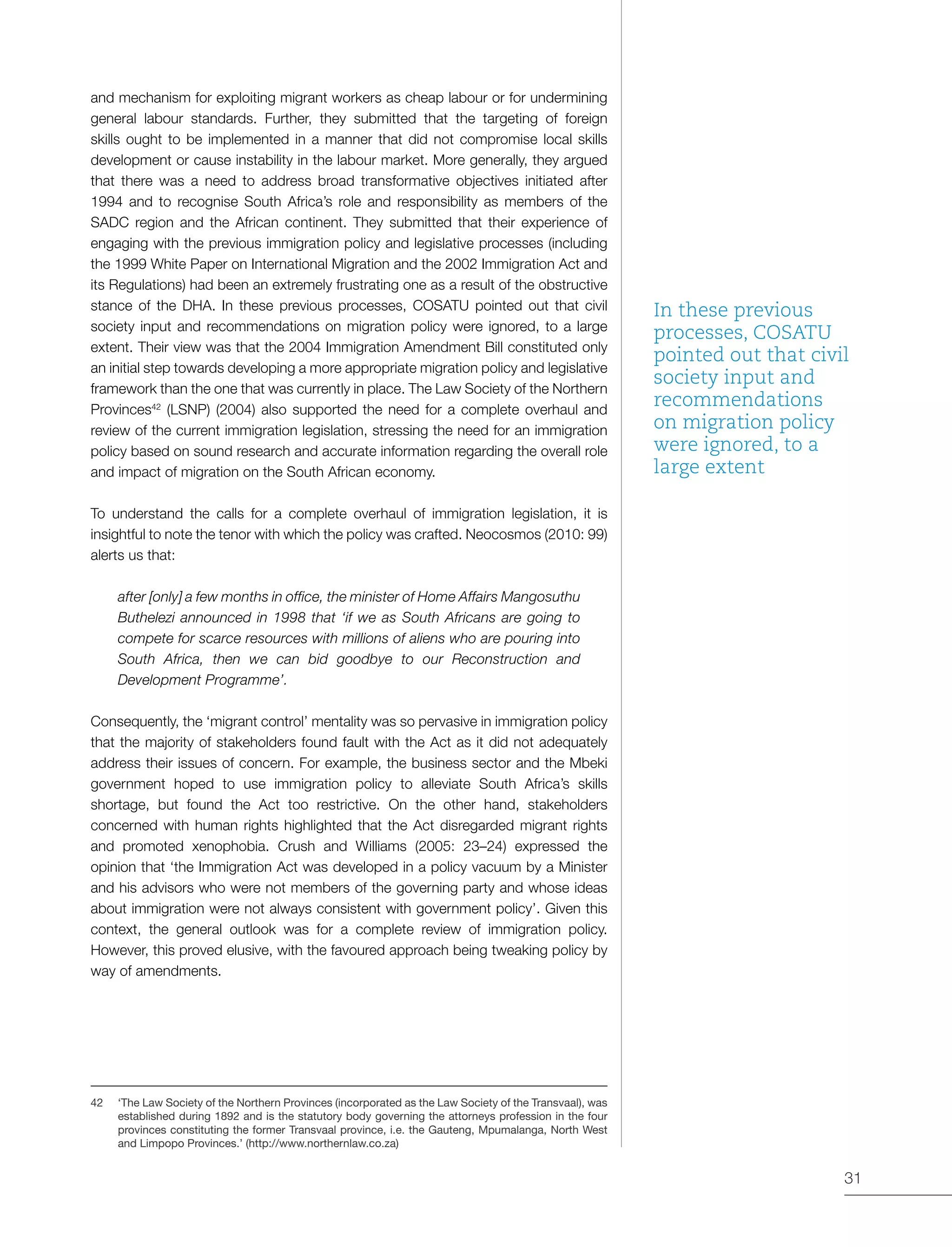 31
and mechanism for exploiting migrant workers as cheap labour or for undermining
general labour standards. Further, they submitted that the targeting of foreign
skills ought to be implemented in a manner that did not compromise local skills
development or cause instability in the labour market. More generally, they argued
that there was a need to address broad transformative objectives initiated after
1994 and to recognise South Africa’s role and responsibility as members of the
SADC region and the African continent. They submitted that their experience of
engaging with the previous immigration policy and legislative processes (including
the 1999 White Paper on International Migration and the 2002 Immigration Act and
its Regulations) had been an extremely frustrating one as a result of the obstructive
stance of the DHA. In these previous processes, COSATU pointed out that civil
society input and recommendations on migration policy were ignored, to a large
extent. Their view was that the 2004 Immigration Amendment Bill constituted only
an initial step towards developing a more appropriate migration policy and legislative
framework than the one that was currently in place. The Law Society of the Northern
Provinces42
(LSNP) (2004) also supported the need for a complete overhaul and
review of the current immigration legislation, stressing the need for an immigration
policy based on sound research and accurate information regarding the overall role
and impact of migration on the South African economy.
To understand the calls for a complete overhaul of immigration legislation, it is
insightful to note the tenor with which the policy was crafted. Neocosmos (2010: 99)
alerts us that:
after [only] a few months in office, the minister of Home Affairs Mangosuthu
Buthelezi announced in 1998 that ‘if we as South Africans are going to
compete for scarce resources with millions of aliens who are pouring into
South Africa, then we can bid goodbye to our Reconstruction and
Development Programme’.
Consequently, the ‘migrant control’ mentality was so pervasive in immigration policy
that the majority of stakeholders found fault with the Act as it did not adequately
address their issues of concern. For example, the business sector and the Mbeki
government hoped to use immigration policy to alleviate South Africa’s skills
shortage, but found the Act too restrictive. On the other hand, stakeholders
concerned with human rights highlighted that the Act disregarded migrant rights
and promoted xenophobia. Crush and Williams (2005: 23–24) expressed the
opinion that ‘the Immigration Act was developed in a policy vacuum by a Minister
and his advisors who were not members of the governing party and whose ideas
about immigration were not always consistent with government policy’. Given this
context, the general outlook was for a complete review of immigration policy.
However, this proved elusive, with the favoured approach being tweaking policy by
way of amendments.
42	 ‘The Law Society of the Northern Provinces (incorporated as the Law Society of the Transvaal), was
established during 1892 and is the statutory body governing the attorneys profession in the four
provinces constituting the former Transvaal province, i.e. the Gauteng, Mpumalanga, North West
and Limpopo Provinces.’ (http://www.northernlaw.co.za)
In these previous
processes, COSATU
pointed out that civil
society input and
recommendations
on migration policy
were ignored, to a
large extent
 