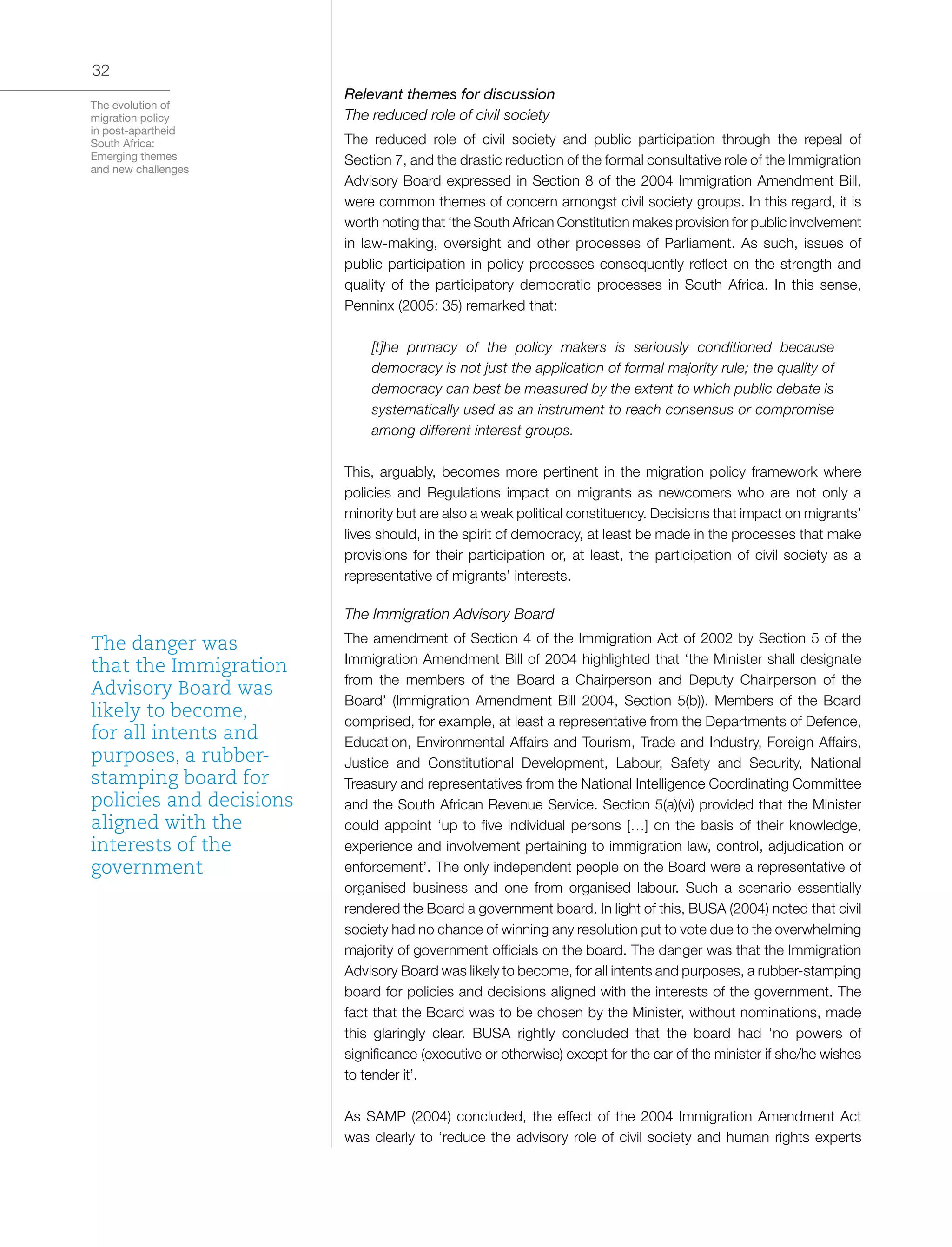 The evolution of
migration policy
in post-apartheid
South Africa:
Emerging themes
and new challenges
32
Relevant themes for discussion
The reduced role of civil society
The reduced role of civil society and public participation through the repeal of
Section 7, and the drastic reduction of the formal consultative role of the Immigration
Advisory Board expressed in Section 8 of the 2004 Immigration Amendment Bill,
were common themes of concern amongst civil society groups. In this regard, it is
worth noting that ‘the South African Constitution makes provision for public involvement
in law-making, oversight and other processes of Parliament. As such, issues of
public participation in policy processes consequently reflect on the strength and
quality of the participatory democratic processes in South Africa. In this sense,
Penninx (2005: 35) remarked that:
[t]he primacy of the policy makers is seriously conditioned because
democracy is not just the application of formal majority rule; the quality of
democracy can best be measured by the extent to which public debate is
systematically used as an instrument to reach consensus or compromise
among different interest groups.
This, arguably, becomes more pertinent in the migration policy framework where
policies and Regulations impact on migrants as newcomers who are not only a
minority but are also a weak political constituency. Decisions that impact on migrants’
lives should, in the spirit of democracy, at least be made in the processes that make
provisions for their participation or, at least, the participation of civil society as a
representative of migrants’ interests.
The Immigration Advisory Board
The amendment of Section 4 of the Immigration Act of 2002 by Section 5 of the
Immigration Amendment Bill of 2004 highlighted that ‘the Minister shall designate
from the members of the Board a Chairperson and Deputy Chairperson of the
Board’ (Immigration Amendment Bill 2004, Section 5(b)). Members of the Board
comprised, for example, at least a representative from the Departments of Defence,
Education, Environmental Affairs and Tourism, Trade and Industry, Foreign Affairs,
Justice and Constitutional Development, Labour, Safety and Security, National
Treasury and representatives from the National Intelligence Coordinating Committee
and the South African Revenue Service. Section 5(a)(vi) provided that the Minister
could appoint ‘up to five individual persons […] on the basis of their knowledge,
experience and involvement pertaining to immigration law, control, adjudication or
enforcement’. The only independent people on the Board were a representative of
organised business and one from organised labour. Such a scenario essentially
rendered the Board a government board. In light of this, BUSA (2004) noted that civil
society had no chance of winning any resolution put to vote due to the overwhelming
majority of government officials on the board. The danger was that the Immigration
Advisory Board was likely to become, for all intents and purposes, a rubber-stamping
board for policies and decisions aligned with the interests of the government. The
fact that the Board was to be chosen by the Minister, without nominations, made
this glaringly clear. BUSA rightly concluded that the board had ‘no powers of
significance (executive or otherwise) except for the ear of the minister if she/he wishes
to tender it’.
As SAMP (2004) concluded, the effect of the 2004 Immigration Amendment Act
was clearly to ‘reduce the advisory role of civil society and human rights experts
The danger was
that the Immigration
Advisory Board was
likely to become,
for all intents and
purposes, a rubber-
stamping board for
policies and decisions
aligned with the
interests of the
government
 