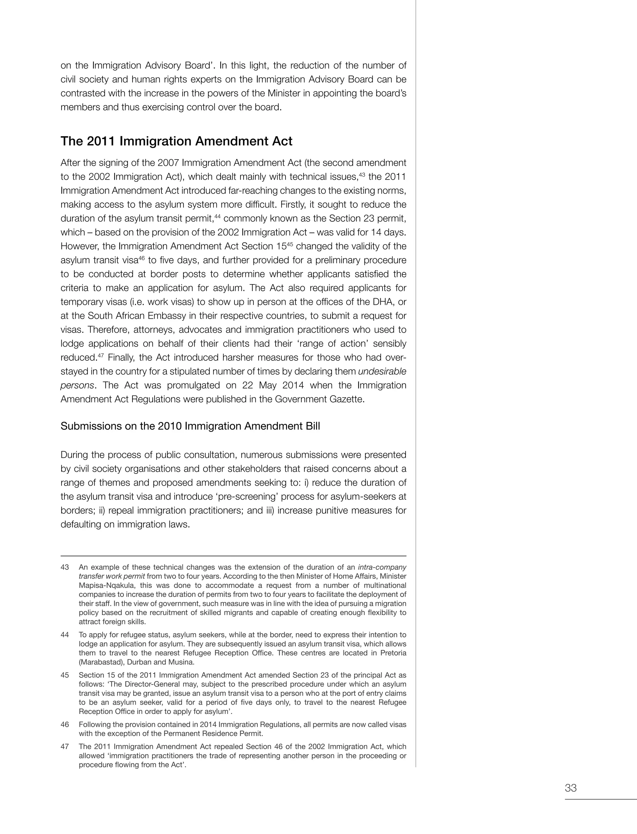33
on the Immigration Advisory Board’. In this light, the reduction of the number of
civil society and human rights experts on the Immigration Advisory Board can be
contrasted with the increase in the powers of the Minister in appointing the board’s
members and thus exercising control over the board.
The 2011 Immigration Amendment Act
After the signing of the 2007 Immigration Amendment Act (the second amendment
to the 2002 Immigration Act), which dealt mainly with technical issues,43
the 2011
Immigration Amendment Act introduced far-reaching changes to the existing norms,
making access to the asylum system more difficult. Firstly, it sought to reduce the
duration of the asylum transit permit,44
commonly known as the Section 23 permit,
which – based on the provision of the 2002 Immigration Act – was valid for 14 days.
However, the Immigration Amendment Act Section 1545
changed the validity of the
asylum transit visa46
to five days, and further provided for a preliminary procedure
to be conducted at border posts to determine whether applicants satisfied the
criteria to make an application for asylum. The Act also required applicants for
temporary visas (i.e. work visas) to show up in person at the offices of the DHA, or
at the South African Embassy in their respective countries, to submit a request for
visas. Therefore, attorneys, advocates and immigration practitioners who used to
lodge applications on behalf of their clients had their ‘range of action’ sensibly
reduced.47
Finally, the Act introduced harsher measures for those who had over-
stayed in the country for a stipulated number of times by declaring them undesirable
persons. The Act was promulgated on 22 May 2014 when the Immigration
Amendment Act Regulations were published in the Government Gazette.
Submissions on the 2010 Immigration Amendment Bill
During the process of public consultation, numerous submissions were presented
by civil society organisations and other stakeholders that raised concerns about a
range of themes and proposed amendments seeking to: i) reduce the duration of
the asylum transit visa and introduce ‘pre-screening’ process for asylum-seekers at
borders; ii) repeal immigration practitioners; and iii) increase punitive measures for
defaulting on immigration laws.
43	 An example of these technical changes was the extension of the duration of an intra-company
transfer work permit from two to four years. According to the then Minister of Home Affairs, Minister
Mapisa-Nqakula, this was done to accommodate a request from a number of multinational
companies to increase the duration of permits from two to four years to facilitate the deployment of
their staff. In the view of government, such measure was in line with the idea of pursuing a migration
policy based on the recruitment of skilled migrants and capable of creating enough flexibility to
attract foreign skills.
44	 To apply for refugee status, asylum seekers, while at the border, need to express their intention to
lodge an application for asylum. They are subsequently issued an asylum transit visa, which allows
them to travel to the nearest Refugee Reception Office. These centres are located in Pretoria
(Marabastad), Durban and Musina.
45	 Section 15 of the 2011 Immigration Amendment Act amended Section 23 of the principal Act as
follows: ‘The Director-General may, subject to the prescribed procedure under which an asylum
transit visa may be granted, issue an asylum transit visa to a person who at the port of entry claims
to be an asylum seeker, valid for a period of five days only, to travel to the nearest Refugee
Reception Office in order to apply for asylum’.
46	 Following the provision contained in 2014 Immigration Regulations, all permits are now called visas
with the exception of the Permanent Residence Permit.
47	 The 2011 Immigration Amendment Act repealed Section 46 of the 2002 Immigration Act, which
allowed ‘immigration practitioners the trade of representing another person in the proceeding or
procedure flowing from the Act’.
 