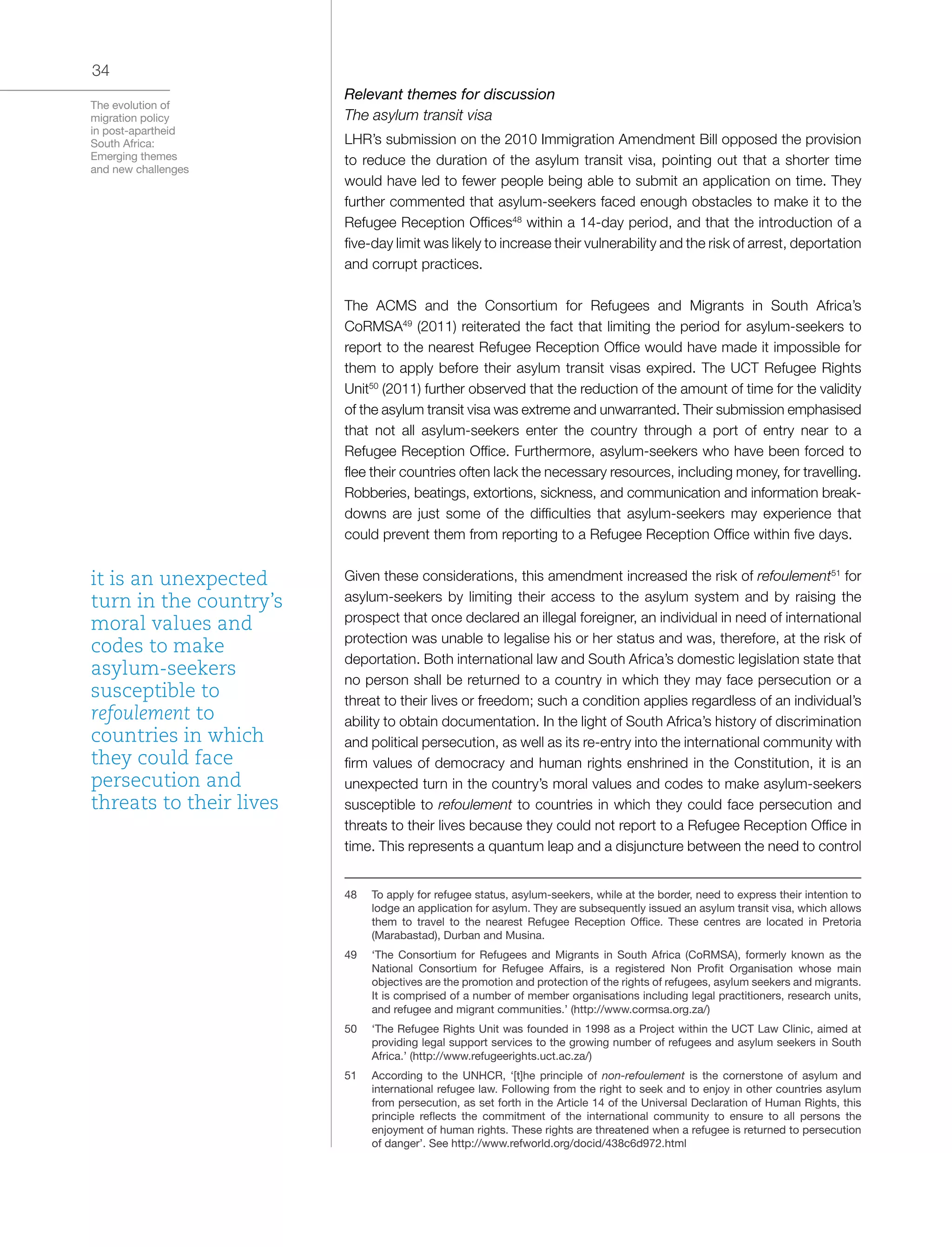 The evolution of
migration policy
in post-apartheid
South Africa:
Emerging themes
and new challenges
34
Relevant themes for discussion
The asylum transit visa
LHR’s submission on the 2010 Immigration Amendment Bill opposed the provision
to reduce the duration of the asylum transit visa, pointing out that a shorter time
would have led to fewer people being able to submit an application on time. They
further commented that asylum-seekers faced enough obstacles to make it to the
Refugee Reception Offices48
within a 14-day period, and that the introduction of a
five-day limit was likely to increase their vulnerability and the risk of arrest, deportation
and corrupt practices.
The ACMS and the Consortium for Refugees and Migrants in South Africa’s
CoRMSA49
(2011) reiterated the fact that limiting the period for asylum-seekers to
report to the nearest Refugee Reception Office would have made it impossible for
them to apply before their asylum transit visas expired. The UCT Refugee Rights
Unit50
(2011) further observed that the reduction of the amount of time for the validity
of the asylum transit visa was extreme and unwarranted. Their submission emphasised
that not all asylum-seekers enter the country through a port of entry near to a
Refugee Reception Office. Furthermore, asylum-seekers who have been forced to
flee their countries often lack the necessary resources, including money, for travelling.
Robberies, beatings, extortions, sickness, and communication and information break-
downs are just some of the difficulties that asylum-seekers may experience that
could prevent them from reporting to a Refugee Reception Office within five days.
Given these considerations, this amendment increased the risk of refoulement51
for
asylum-seekers by limiting their access to the asylum system and by raising the
prospect that once declared an illegal foreigner, an individual in need of international
protection was unable to legalise his or her status and was, therefore, at the risk of
deportation. Both international law and South Africa’s domestic legislation state that
no person shall be returned to a country in which they may face persecution or a
threat to their lives or freedom; such a condition applies regardless of an individual’s
ability to obtain documentation. In the light of South Africa’s history of discrimination
and political persecution, as well as its re-entry into the international community with
firm values of democracy and human rights enshrined in the Constitution, it is an
unexpected turn in the country’s moral values and codes to make asylum-seekers
susceptible to refoulement to countries in which they could face persecution and
threats to their lives because they could not report to a Refugee Reception Office in
time. This represents a quantum leap and a disjuncture between the need to control
48	 To apply for refugee status, asylum-seekers, while at the border, need to express their intention to
lodge an application for asylum. They are subsequently issued an asylum transit visa, which allows
them to travel to the nearest Refugee Reception Office. These centres are located in Pretoria
(Marabastad), Durban and Musina.
49	 ‘The Consortium for Refugees and Migrants in South Africa (CoRMSA), formerly known as the
National Consortium for Refugee Affairs, is a registered Non Profit Organisation whose main
objectives are the promotion and protection of the rights of refugees, asylum seekers and migrants.
It is comprised of a number of member organisations including legal practitioners, research units,
and refugee and migrant communities.’ (http://www.cormsa.org.za/)
50	 ‘The Refugee Rights Unit was founded in 1998 as a Project within the UCT Law Clinic, aimed at
providing legal support services to the growing number of refugees and asylum seekers in South
Africa.’ (http://www.refugeerights.uct.ac.za/)
51	 According to the UNHCR, ‘[t]he principle of non-refoulement is the cornerstone of asylum and
international refugee law. Following from the right to seek and to enjoy in other countries asylum
from persecution, as set forth in the Article 14 of the Universal Declaration of Human Rights, this
principle reflects the commitment of the international community to ensure to all persons the
enjoyment of human rights. These rights are threatened when a refugee is returned to persecution
of danger’. See http://www.refworld.org/docid/438c6d972.html
it is an unexpected
turn in the country’s
moral values and
codes to make
asylum-seekers
susceptible to
refoulement to
countries in which
they could face
persecution and
threats to their lives
 