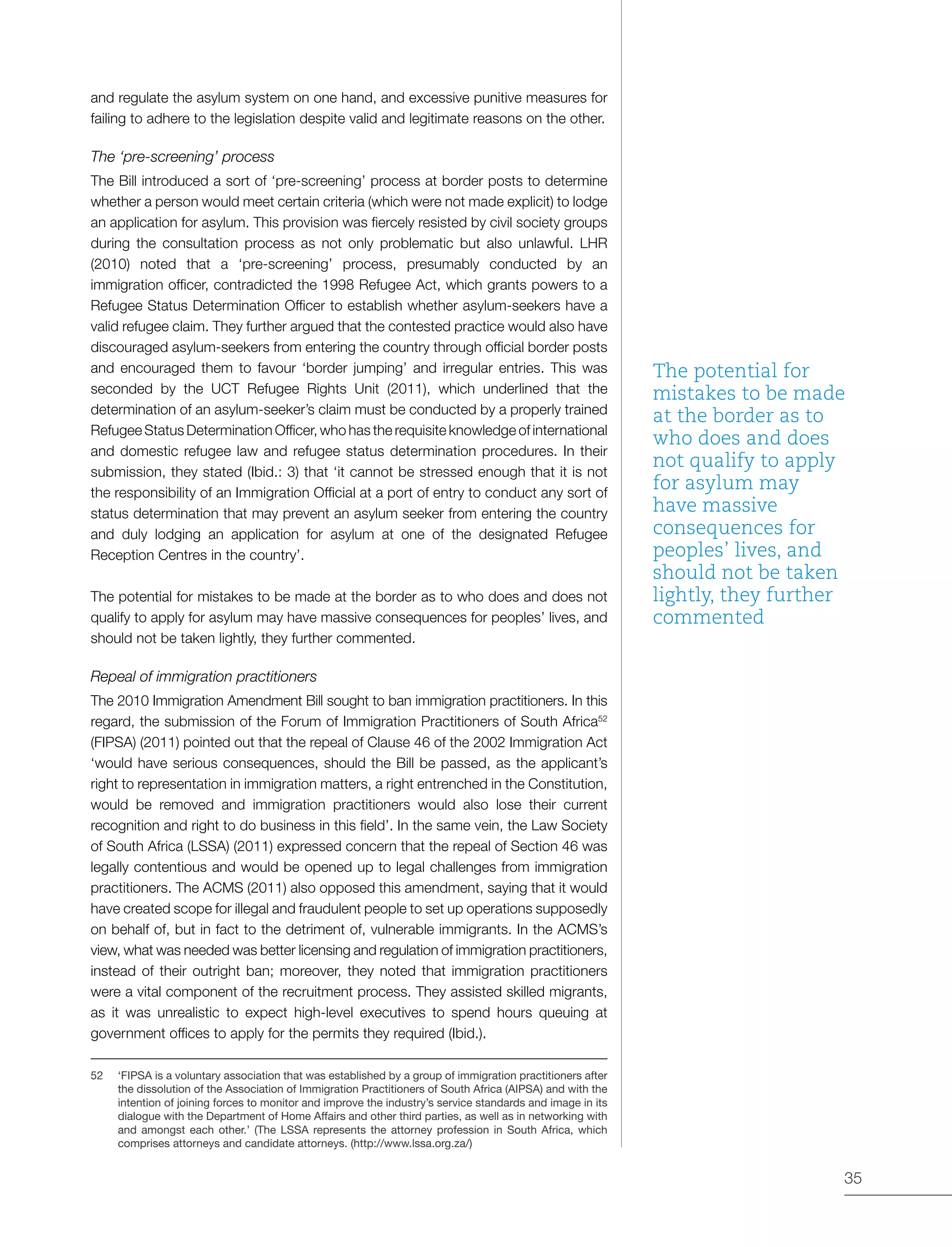 35
and regulate the asylum system on one hand, and excessive punitive measures for
failing to adhere to the legislation despite valid and legitimate reasons on the other.
The ‘pre-screening’ process
The Bill introduced a sort of ‘pre-screening’ process at border posts to determine
whether a person would meet certain criteria (which were not made explicit) to lodge
an application for asylum. This provision was fiercely resisted by civil society groups
during the consultation process as not only problematic but also unlawful. LHR
(2010) noted that a ‘pre-screening’ process, presumably conducted by an
immigration officer, contradicted the 1998 Refugee Act, which grants powers to a
Refugee Status Determination Officer to establish whether asylum-seekers have a
valid refugee claim. They further argued that the contested practice would also have
discouraged asylum-seekers from entering the country through official border posts
and encouraged them to favour ‘border jumping’ and irregular entries. This was
seconded by the UCT Refugee Rights Unit (2011), which underlined that the
determination of an asylum-seeker’s claim must be conducted by a properly trained
Refugee Status Determination Officer, who has the requisite knowledge of international
and domestic refugee law and refugee status determination procedures. In their
submission, they stated (Ibid.: 3) that ‘it cannot be stressed enough that it is not
the responsibility of an Immigration Official at a port of entry to conduct any sort of
status determination that may prevent an asylum seeker from entering the country
and duly lodging an application for asylum at one of the designated Refugee
Reception Centres in the country’.
The potential for mistakes to be made at the border as to who does and does not
qualify to apply for asylum may have massive consequences for peoples’ lives, and
should not be taken lightly, they further commented.
Repeal of immigration practitioners
The 2010 Immigration Amendment Bill sought to ban immigration practitioners. In this
regard, the submission of the Forum of Immigration Practitioners of South Africa52
(FIPSA) (2011) pointed out that the repeal of Clause 46 of the 2002 Immigration Act
‘would have serious consequences, should the Bill be passed, as the applicant’s
right to representation in immigration matters, a right entrenched in the Constitution,
would be removed and immigration practitioners would also lose their current
recognition and right to do business in this field’. In the same vein, the Law Society
of South Africa (LSSA) (2011) expressed concern that the repeal of Section 46 was
legally contentious and would be opened up to legal challenges from immigration
practitioners. The ACMS (2011) also opposed this amendment, saying that it would
have created scope for illegal and fraudulent people to set up operations supposedly
on behalf of, but in fact to the detriment of, vulnerable immigrants. In the ACMS’s
view, what was needed was better licensing and regulation of immigration practitioners,
instead of their outright ban; moreover, they noted that immigration practitioners
were a vital component of the recruitment process. They assisted skilled migrants,
as it was unrealistic to expect high-level executives to spend hours queuing at
government offices to apply for the permits they required (Ibid.).
52	 ‘FIPSA is a voluntary association that was established by a group of immigration practitioners after
the dissolution of the Association of Immigration Practitioners of South Africa (AIPSA) and with the
intention of joining forces to monitor and improve the industry’s service standards and image in its
dialogue with the Department of Home Affairs and other third parties, as well as in networking with
and amongst each other.’ (The LSSA represents the attorney profession in South Africa, which
comprises attorneys and candidate attorneys. (http://www.lssa.org.za/)
The potential for
mistakes to be made
at the border as to
who does and does
not qualify to apply
for asylum may
have massive
consequences for
peoples’ lives, and
should not be taken
lightly, they further
commented
 