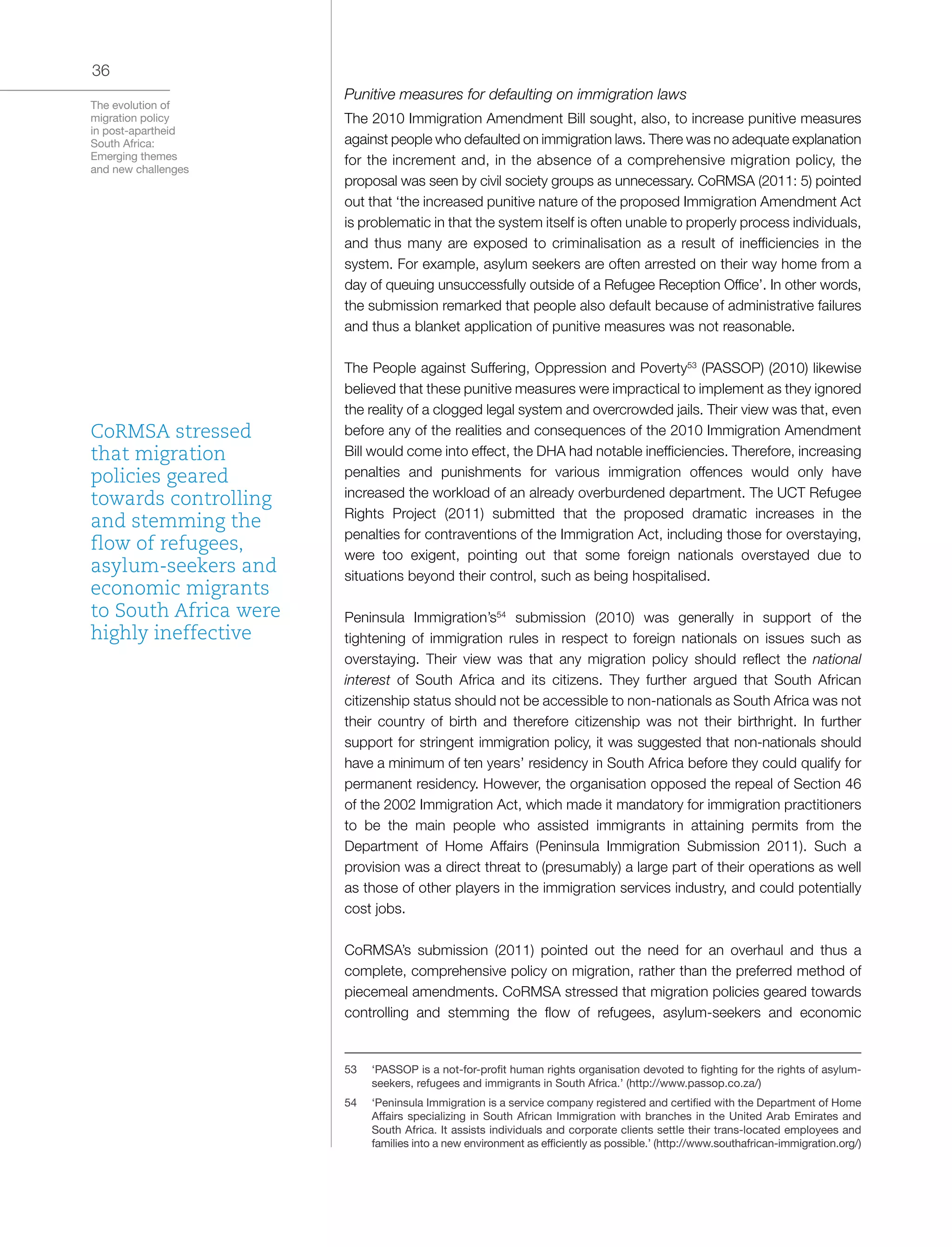 The evolution of
migration policy
in post-apartheid
South Africa:
Emerging themes
and new challenges
36
Punitive measures for defaulting on immigration laws
The 2010 Immigration Amendment Bill sought, also, to increase punitive measures
against people who defaulted on immigration laws. There was no adequate explanation
for the increment and, in the absence of a comprehensive migration policy, the
proposal was seen by civil society groups as unnecessary. CoRMSA (2011: 5) pointed
out that ‘the increased punitive nature of the proposed Immigration Amendment Act
is problematic in that the system itself is often unable to properly process individuals,
and thus many are exposed to criminalisation as a result of inefficiencies in the
system. For example, asylum seekers are often arrested on their way home from a
day of queuing unsuccessfully outside of a Refugee Reception Office’. In other words,
the submission remarked that people also default because of administrative failures
and thus a blanket application of punitive measures was not reasonable.
The People against Suffering, Oppression and Poverty53
(PASSOP) (2010) likewise
believed that these punitive measures were impractical to implement as they ignored
the reality of a clogged legal system and overcrowded jails. Their view was that, even
before any of the realities and consequences of the 2010 Immigration Amendment
Bill would come into effect, the DHA had notable inefficiencies. Therefore, increasing
penalties and punishments for various immigration offences would only have
increased the workload of an already overburdened department. The UCT Refugee
Rights Project (2011) submitted that the proposed dramatic increases in the
penalties for contraventions of the Immigration Act, including those for overstaying,
were too exigent, pointing out that some foreign nationals overstayed due to
situations beyond their control, such as being hospitalised.
Peninsula Immigration’s54
submission (2010) was generally in support of the
tightening of immigration rules in respect to foreign nationals on issues such as
overstaying. Their view was that any migration policy should reflect the national
interest of South Africa and its citizens. They further argued that South African
citizenship status should not be accessible to non-nationals as South Africa was not
their country of birth and therefore citizenship was not their birthright. In further
support for stringent immigration policy, it was suggested that non-nationals should
have a minimum of ten years’ residency in South Africa before they could qualify for
permanent residency. However, the organisation opposed the repeal of Section 46
of the 2002 Immigration Act, which made it mandatory for immigration practitioners
to be the main people who assisted immigrants in attaining permits from the
Department of Home Affairs (Peninsula Immigration Submission 2011). Such a
provision was a direct threat to (presumably) a large part of their operations as well
as those of other players in the immigration services industry, and could potentially
cost jobs.
CoRMSA’s submission (2011) pointed out the need for an overhaul and thus a
complete, comprehensive policy on migration, rather than the preferred method of
piecemeal amendments. CoRMSA stressed that migration policies geared towards
controlling and stemming the flow of refugees, asylum-seekers and economic
53	 ‘PASSOP is a not-for-profit human rights organisation devoted to fighting for the rights of asylum-
seekers, refugees and immigrants in South Africa.’ (http://www.passop.co.za/)
54	 ‘Peninsula Immigration is a service company registered and certified with the Department of Home
Affairs specializing in South African Immigration with branches in the United Arab Emirates and
South Africa. It assists individuals and corporate clients settle their trans-located employees and
families into a new environment as efficiently as possible.’ (http://www.southafrican-immigration.org/)
CoRMSA stressed
that migration
policies geared
towards controlling
and stemming the
flow of refugees,
asylum-seekers and
economic migrants
to South Africa were
highly ineffective
 