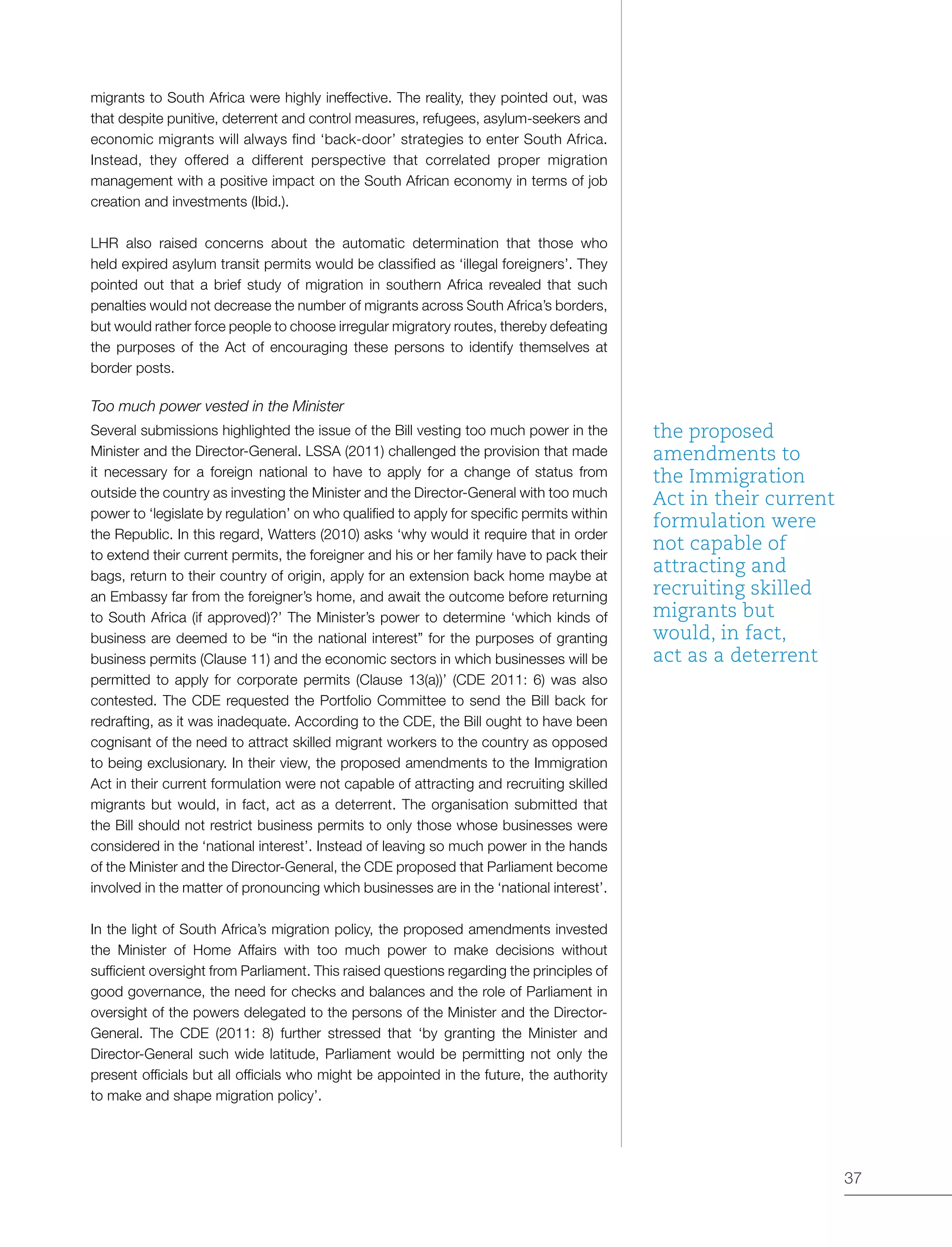 37
migrants to South Africa were highly ineffective. The reality, they pointed out, was
that despite punitive, deterrent and control measures, refugees, asylum-seekers and
economic migrants will always find ‘back-door’ strategies to enter South Africa.
Instead, they offered a different perspective that correlated proper migration
management with a positive impact on the South African economy in terms of job
creation and investments (Ibid.).
LHR also raised concerns about the automatic determination that those who
held expired asylum transit permits would be classified as ‘illegal foreigners’. They
pointed out that a brief study of migration in southern Africa revealed that such
penalties would not decrease the number of migrants across South Africa’s borders,
but would rather force people to choose irregular migratory routes, thereby defeating
the purposes of the Act of encouraging these persons to identify themselves at
border posts.
Too much power vested in the Minister
Several submissions highlighted the issue of the Bill vesting too much power in the
Minister and the Director-General. LSSA (2011) challenged the provision that made
it necessary for a foreign national to have to apply for a change of status from
outside the country as investing the Minister and the Director-General with too much
power to ‘legislate by regulation’ on who qualified to apply for specific permits within
the Republic. In this regard, Watters (2010) asks ‘why would it require that in order
to extend their current permits, the foreigner and his or her family have to pack their
bags, return to their country of origin, apply for an extension back home maybe at
an Embassy far from the foreigner’s home, and await the outcome before returning
to South Africa (if approved)?’ The Minister’s power to determine ‘which kinds of
business are deemed to be “in the national interest” for the purposes of granting
business permits (Clause 11) and the economic sectors in which businesses will be
permitted to apply for corporate permits (Clause 13(a))’ (CDE 2011: 6) was also
contested. The CDE requested the Portfolio Committee to send the Bill back for
redrafting, as it was inadequate. According to the CDE, the Bill ought to have been
cognisant of the need to attract skilled migrant workers to the country as opposed
to being exclusionary. In their view, the proposed amendments to the Immigration
Act in their current formulation were not capable of attracting and recruiting skilled
migrants but would, in fact, act as a deterrent. The organisation submitted that
the Bill should not restrict business permits to only those whose businesses were
considered in the ‘national interest’. Instead of leaving so much power in the hands
of the Minister and the Director-General, the CDE proposed that Parliament become
involved in the matter of pronouncing which businesses are in the ‘national interest’.
In the light of South Africa’s migration policy, the proposed amendments invested
the Minister of Home Affairs with too much power to make decisions without
sufficient oversight from Parliament. This raised questions regarding the principles of
good governance, the need for checks and balances and the role of Parliament in
oversight of the powers delegated to the persons of the Minister and the Director-
General. The CDE (2011: 8) further stressed that ‘by granting the Minister and
Director-General such wide latitude, Parliament would be permitting not only the
present officials but all officials who might be appointed in the future, the authority
to make and shape migration policy’.
the proposed
amendments to
the Immigration
Act in their current
formulation were
not capable of
attracting and
recruiting skilled
migrants but
would, in fact,
act as a deterrent
 