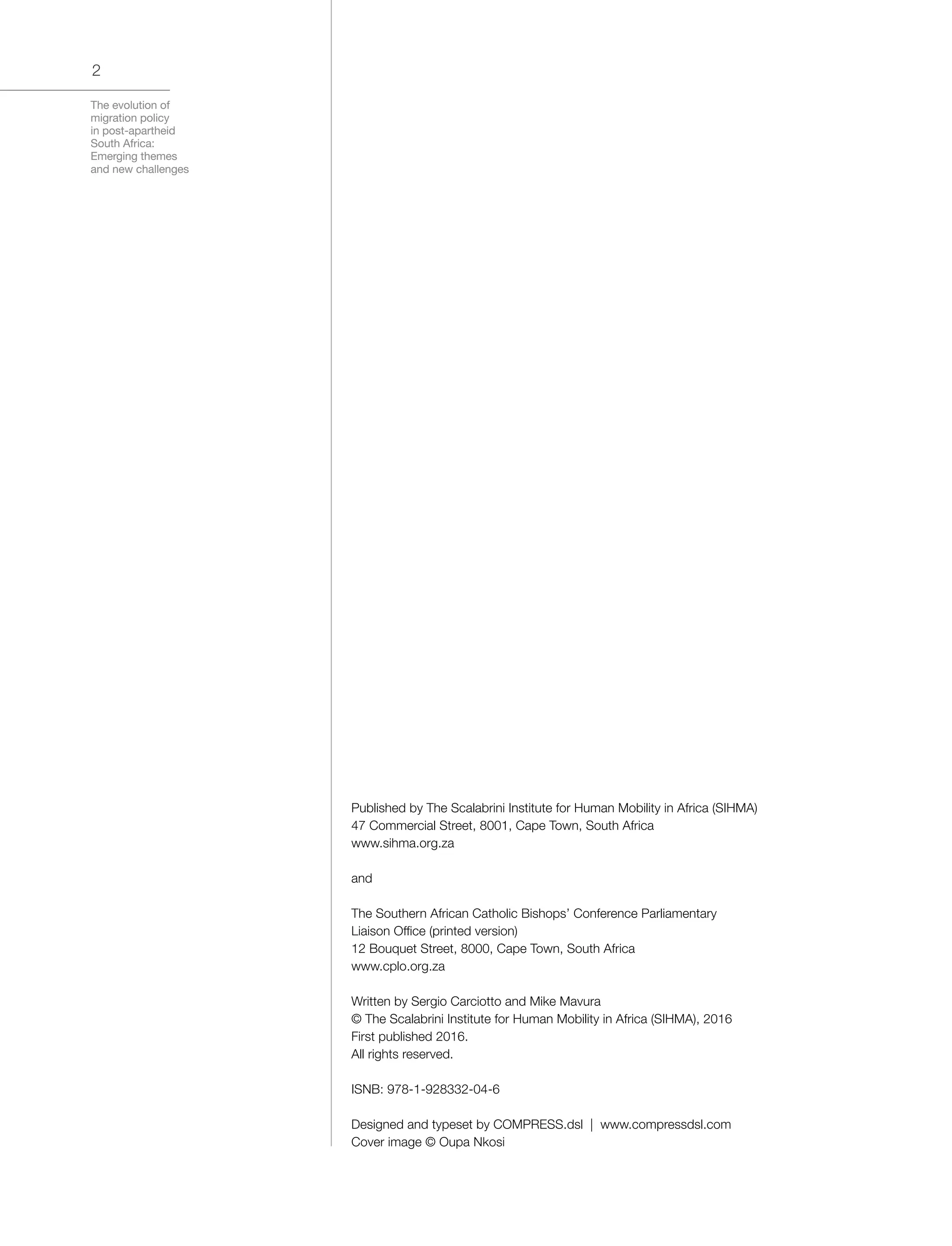 The evolution of
migration policy
in post-apartheid
South Africa:
Emerging themes
and new challenges
2
Published by The Scalabrini Institute for Human Mobility in Africa (SIHMA)
47 Commercial Street, 8001, Cape Town, South Africa
www.sihma.org.za
and
The Southern African Catholic Bishops’ Conference Parliamentary
Liaison Office (printed version)
12 Bouquet Street, 8000, Cape Town, South Africa
www.cplo.org.za
Written by Sergio Carciotto and Mike Mavura
© The Scalabrini Institute for Human Mobility in Africa (SIHMA), 2016
First published 2016.
All rights reserved.
ISNB: 978-1-928332-04-6
Designed and typeset by COMPRESS.dsl | www.compressdsl.com
Cover image © Oupa Nkosi
 