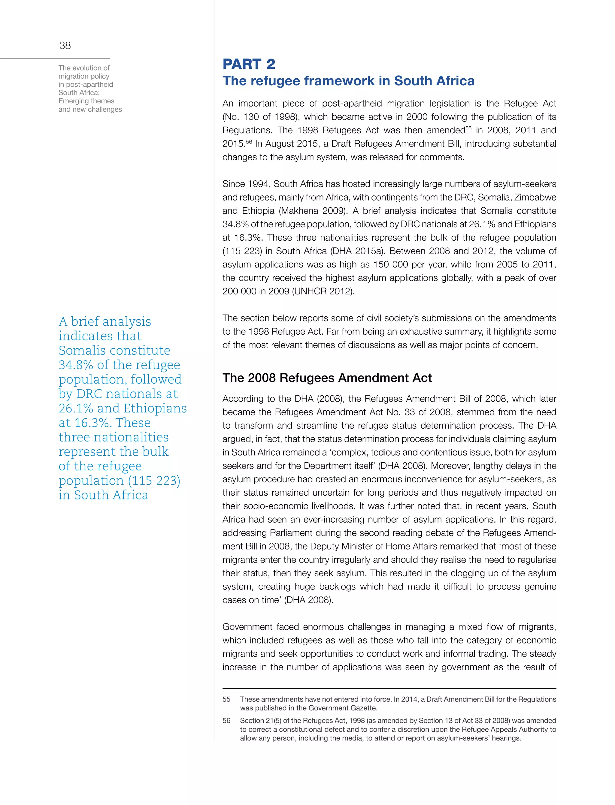 The evolution of
migration policy
in post-apartheid
South Africa:
Emerging themes
and new challenges
38
PART 2
The refugee framework in South Africa
An important piece of post-apartheid migration legislation is the Refugee Act
(No. 130 of 1998), which became active in 2000 following the publication of its
Regulations. The 1998 Refugees Act was then amended55
in 2008, 2011 and
2015.56
In August 2015, a Draft Refugees Amendment Bill, introducing substantial
changes to the asylum system, was released for comments.
Since 1994, South Africa has hosted increasingly large numbers of asylum-seekers
and refugees, mainly from Africa, with contingents from the DRC, Somalia, Zimbabwe
and Ethiopia (Makhena 2009). A brief analysis indicates that Somalis constitute
34.8% of the refugee population, followed by DRC nationals at 26.1% and Ethiopians
at 16.3%. These three nationalities represent the bulk of the refugee population
(115 223) in South Africa (DHA 2015a). Between 2008 and 2012, the volume of
asylum applications was as high as 150 000 per year, while from 2005 to 2011,
the country received the highest asylum applications globally, with a peak of over
200 000 in 2009 (UNHCR 2012).
The section below reports some of civil society’s submissions on the amendments
to the 1998 Refugee Act. Far from being an exhaustive summary, it highlights some
of the most relevant themes of discussions as well as major points of concern.
The 2008 Refugees Amendment Act
According to the DHA (2008), the Refugees Amendment Bill of 2008, which later
became the Refugees Amendment Act No. 33 of 2008, stemmed from the need
to transform and streamline the refugee status determination process. The DHA
argued, in fact, that the status determination process for individuals claiming asylum
in South Africa remained a ‘complex, tedious and contentious issue, both for asylum
seekers and for the Department itself’ (DHA 2008). Moreover, lengthy delays in the
asylum procedure had created an enormous inconvenience for asylum-seekers, as
their status remained uncertain for long periods and thus negatively impacted on
their socio-economic livelihoods. It was further noted that, in recent years, South
Africa had seen an ever-increasing number of asylum applications. In this regard,
addressing Parliament during the second reading debate of the Refugees Amend-
ment Bill in 2008, the Deputy Minister of Home Affairs remarked that ‘most of these
migrants enter the country irregularly and should they realise the need to regularise
their status, then they seek asylum. This resulted in the clogging up of the asylum
system, creating huge backlogs which had made it difficult to process genuine
cases on time’ (DHA 2008).
Government faced enormous challenges in managing a mixed flow of migrants,
which included refugees as well as those who fall into the category of economic
migrants and seek opportunities to conduct work and informal trading. The steady
increase in the number of applications was seen by government as the result of
55	 These amendments have not entered into force. In 2014, a Draft Amendment Bill for the Regulations
was published in the Government Gazette.
56	 Section 21(5) of the Refugees Act, 1998 (as amended by Section 13 of Act 33 of 2008) was amended
to correct a constitutional defect and to confer a discretion upon the Refugee Appeals Authority to
allow any person, including the media, to attend or report on asylum-seekers’ hearings.
A brief analysis
indicates that
Somalis constitute
34.8% of the refugee
population, followed
by DRC nationals at
26.1% and Ethiopians
at 16.3%. These
three nationalities
represent the bulk
of the refugee
population (115 223)
in South Africa
 