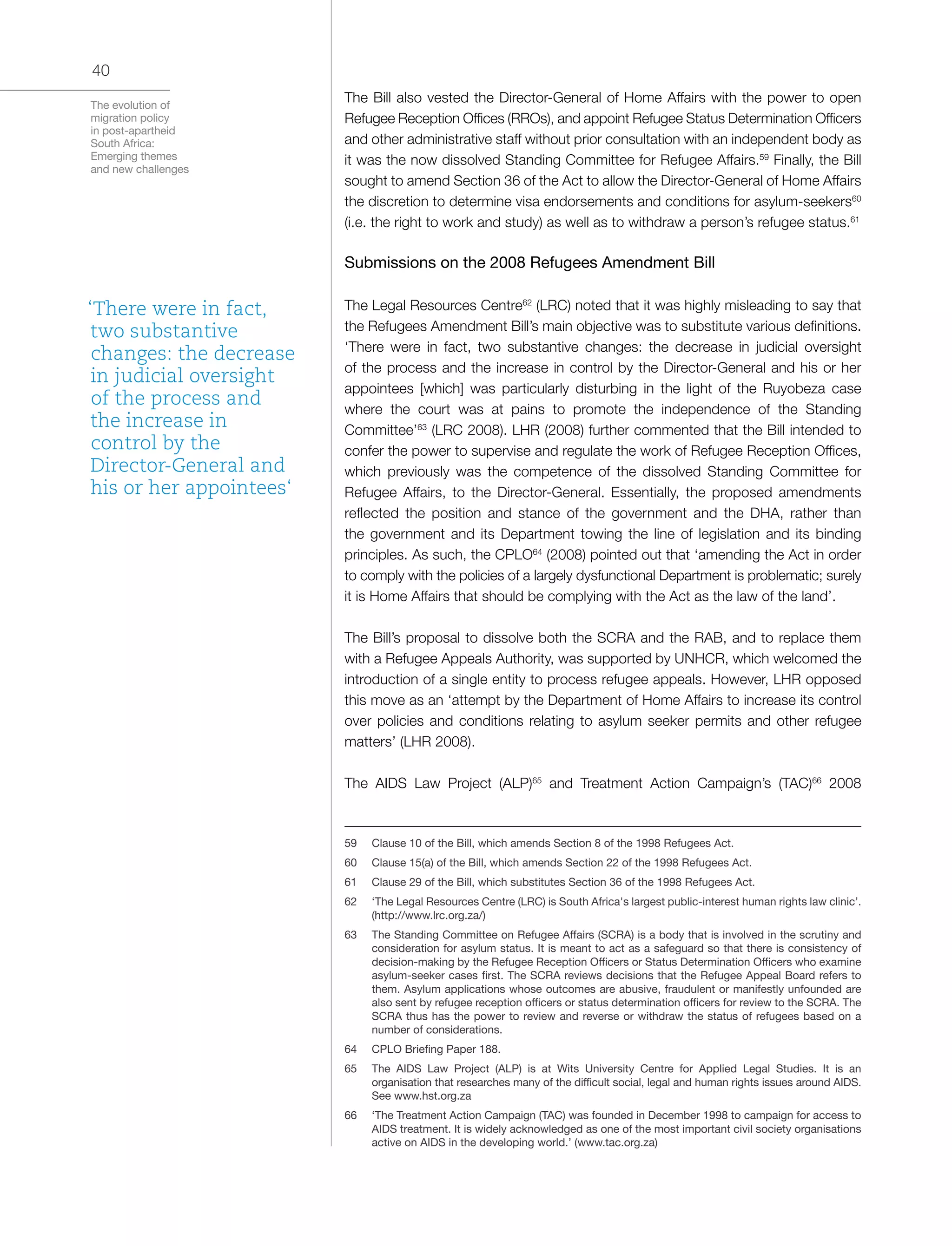 The evolution of
migration policy
in post-apartheid
South Africa:
Emerging themes
and new challenges
40
The Bill also vested the Director-General of Home Affairs with the power to open
Refugee Reception Offices (RROs), and appoint Refugee Status Determination Officers
and other administrative staff without prior consultation with an independent body as
it was the now dissolved Standing Committee for Refugee Affairs.59
Finally, the Bill
sought to amend Section 36 of the Act to allow the Director-General of Home Affairs
the discretion to determine visa endorsements and conditions for asylum-seekers60
(i.e. the right to work and study) as well as to withdraw a person’s refugee status.61
Submissions on the 2008 Refugees Amendment Bill
The Legal Resources Centre62
(LRC) noted that it was highly misleading to say that
the Refugees Amendment Bill’s main objective was to substitute various definitions.
‘There were in fact, two substantive changes: the decrease in judicial oversight
of the process and the increase in control by the Director-General and his or her
appointees [which] was particularly disturbing in the light of the Ruyobeza case
where the court was at pains to promote the independence of the Standing
Committee’63
(LRC 2008). LHR (2008) further commented that the Bill intended to
confer the power to supervise and regulate the work of Refugee Reception Offices,
which previously was the competence of the dissolved Standing Committee for
Refugee Affairs, to the Director-General. Essentially, the proposed amendments
reflected the position and stance of the government and the DHA, rather than
the government and its Department towing the line of legislation and its binding
principles. As such, the CPLO64
(2008) pointed out that ‘amending the Act in order
to comply with the policies of a largely dysfunctional Department is problematic; surely
it is Home Affairs that should be complying with the Act as the law of the land’.
The Bill’s proposal to dissolve both the SCRA and the RAB, and to replace them
with a Refugee Appeals Authority, was supported by UNHCR, which welcomed the
introduction of a single entity to process refugee appeals. However, LHR opposed
this move as an ‘attempt by the Department of Home Affairs to increase its control
over policies and conditions relating to asylum seeker permits and other refugee
matters’ (LHR 2008).
The AIDS Law Project (ALP)65
and Treatment Action Campaign’s (TAC)66
2008
59	 Clause 10 of the Bill, which amends Section 8 of the 1998 Refugees Act.
60	 Clause 15(a) of the Bill, which amends Section 22 of the 1998 Refugees Act.
61	 Clause 29 of the Bill, which substitutes Section 36 of the 1998 Refugees Act.
62	 ‘The Legal Resources Centre (LRC) is South Africa's largest public-interest human rights law clinic’.
(http://www.lrc.org.za/)
63	 The Standing Committee on Refugee Affairs (SCRA) is a body that is involved in the scrutiny and
consideration for asylum status. It is meant to act as a safeguard so that there is consistency of
decision-making by the Refugee Reception Officers or Status Determination Officers who examine
asylum-seeker cases first. The SCRA reviews decisions that the Refugee Appeal Board refers to
them. Asylum applications whose outcomes are abusive, fraudulent or manifestly unfounded are
also sent by refugee reception officers or status determination officers for review to the SCRA. The
SCRA thus has the power to review and reverse or withdraw the status of refugees based on a
number of considerations.
64	 CPLO Briefing Paper 188.
65	 The AIDS Law Project (ALP) is at Wits University Centre for Applied Legal Studies. It is an
organisation that researches many of the difficult social, legal and human rights issues around AIDS.
See www.hst.org.za
66	 ‘The Treatment Action Campaign (TAC) was founded in December 1998 to campaign for access to
AIDS treatment. It is widely acknowledged as one of the most important civil society organisations
active on AIDS in the developing world.’ (www.tac.org.za)
‘There were in fact,
two substantive
changes: the decrease
in judicial oversight
of the process and
the increase in
control by the
Director-General and
his or her appointees‘
 