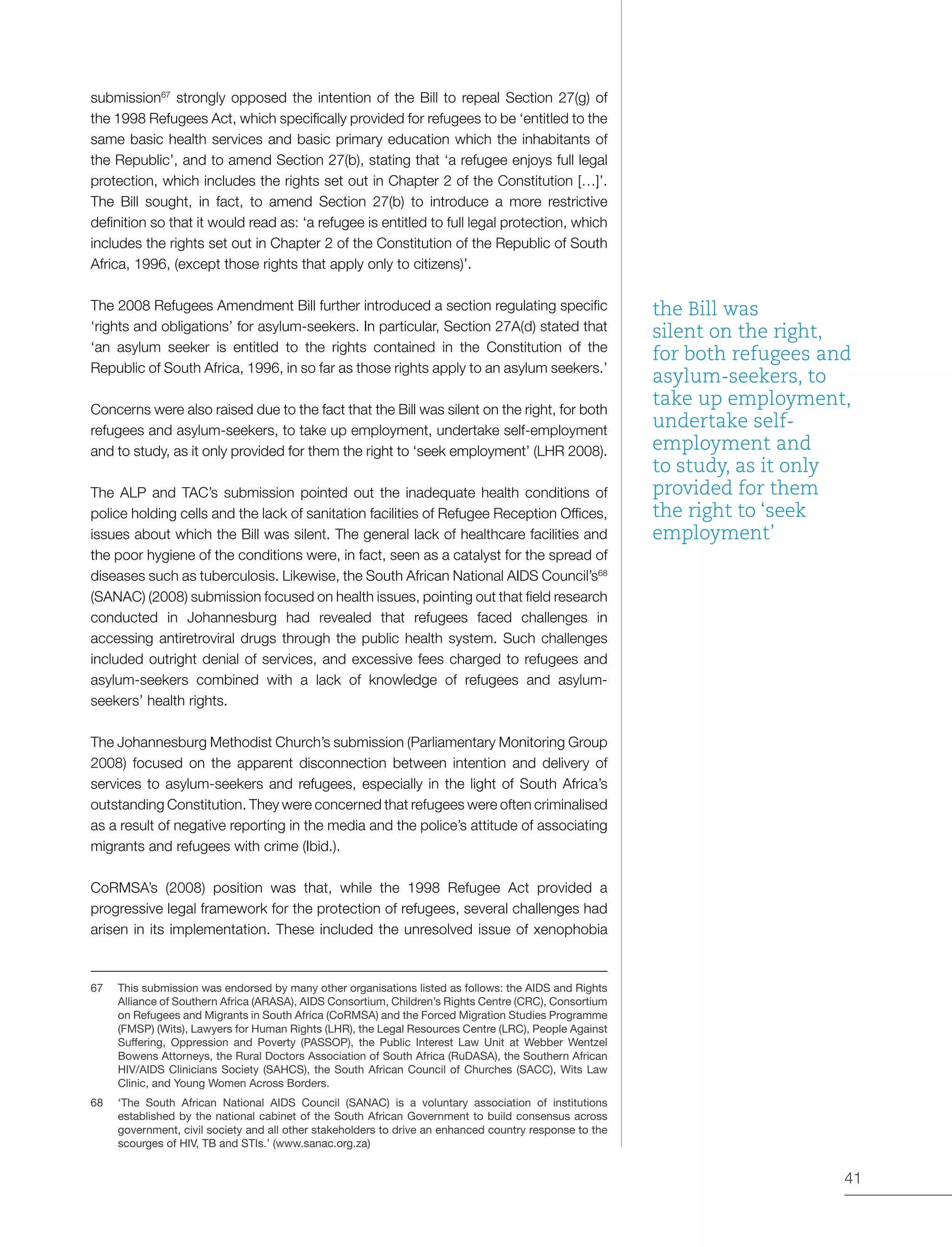 41
submission67
strongly opposed the intention of the Bill to repeal Section 27(g) of
the 1998 Refugees Act, which specifically provided for refugees to be ‘entitled to the
same basic health services and basic primary education which the inhabitants of
the Republic’, and to amend Section 27(b), stating that ‘a refugee enjoys full legal
protection, which includes the rights set out in Chapter 2 of the Constitution […]’.
The Bill sought, in fact, to amend Section 27(b) to introduce a more restrictive
definition so that it would read as: ‘a refugee is entitled to full legal protection, which
includes the rights set out in Chapter 2 of the Constitution of the Republic of South
Africa, 1996, (except those rights that apply only to citizens)’.
The 2008 Refugees Amendment Bill further introduced a section regulating specific
‘rights and obligations’ for asylum-seekers. In particular, Section 27A(d) stated that
‘an asylum seeker is entitled to the rights contained in the Constitution of the
Republic of South Africa, 1996, in so far as those rights apply to an asylum seekers.’
Concerns were also raised due to the fact that the Bill was silent on the right, for both
refugees and asylum-seekers, to take up employment, undertake self-employment
and to study, as it only provided for them the right to ‘seek employment’ (LHR 2008).
The ALP and TAC’s submission pointed out the inadequate health conditions of
police holding cells and the lack of sanitation facilities of Refugee Reception Offices,
issues about which the Bill was silent. The general lack of healthcare facilities and
the poor hygiene of the conditions were, in fact, seen as a catalyst for the spread of
diseases such as tuberculosis. Likewise, the South African National AIDS Council’s68
(SANAC) (2008) submission focused on health issues, pointing out that field research
conducted in Johannesburg had revealed that refugees faced challenges in
accessing antiretroviral drugs through the public health system. Such challenges
included outright denial of services, and excessive fees charged to refugees and
asylum-seekers combined with a lack of knowledge of refugees and asylum-
seekers’ health rights.
The Johannesburg Methodist Church’s submission (Parliamentary Monitoring Group
2008) focused on the apparent disconnection between intention and delivery of
services to asylum-seekers and refugees, especially in the light of South Africa’s
outstanding Constitution. They were concerned that refugees were often criminalised
as a result of negative reporting in the media and the police’s attitude of associating
migrants and refugees with crime (Ibid.).
CoRMSA’s (2008) position was that, while the 1998 Refugee Act provided a
progressive legal framework for the protection of refugees, several challenges had
arisen in its implementation. These included the unresolved issue of xenophobia
67	 This submission was endorsed by many other organisations listed as follows: the AIDS and Rights
Alliance of Southern Africa (ARASA), AIDS Consortium, Children’s Rights Centre (CRC), Consortium
on Refugees and Migrants in South Africa (CoRMSA) and the Forced Migration Studies Programme
(FMSP) (Wits), Lawyers for Human Rights (LHR), the Legal Resources Centre (LRC), People Against
Suffering, Oppression and Poverty (PASSOP), the Public Interest Law Unit at Webber Wentzel
Bowens Attorneys, the Rural Doctors Association of South Africa (RuDASA), the Southern African
HIV/AIDS Clinicians Society (SAHCS), the South African Council of Churches (SACC), Wits Law
Clinic, and Young Women Across Borders.
68	 ‘The South African National AIDS Council (SANAC) is a voluntary association of institutions
established by the national cabinet of the South African Government to build consensus across
government, civil society and all other stakeholders to drive an enhanced country response to the
scourges of HIV, TB and STIs.’ (www.sanac.org.za)
the Bill was
silent on the right,
for both refugees and
asylum-seekers, to
take up employment,
undertake self-
employment and
to study, as it only
provided for them
the right to ‘seek
employment’
 