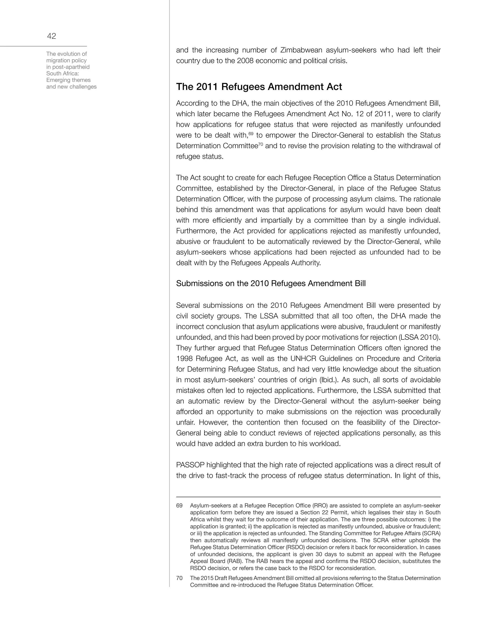 The evolution of
migration policy
in post-apartheid
South Africa:
Emerging themes
and new challenges
42
and the increasing number of Zimbabwean asylum-seekers who had left their
country due to the 2008 economic and political crisis.
The 2011 Refugees Amendment Act
According to the DHA, the main objectives of the 2010 Refugees Amendment Bill,
which later became the Refugees Amendment Act No. 12 of 2011, were to clarify
how applications for refugee status that were rejected as manifestly unfounded
were to be dealt with,69
to empower the Director-General to establish the Status
Determination Committee70
and to revise the provision relating to the withdrawal of
refugee status.
The Act sought to create for each Refugee Reception Office a Status Determination
Committee, established by the Director-General, in place of the Refugee Status
Determination Officer, with the purpose of processing asylum claims. The rationale
behind this amendment was that applications for asylum would have been dealt
with more efficiently and impartially by a committee than by a single individual.
Furthermore, the Act provided for applications rejected as manifestly unfounded,
abusive or fraudulent to be automatically reviewed by the Director-General, while
asylum-seekers whose applications had been rejected as unfounded had to be
dealt with by the Refugees Appeals Authority.
Submissions on the 2010 Refugees Amendment Bill
Several submissions on the 2010 Refugees Amendment Bill were presented by
civil society groups. The LSSA submitted that all too often, the DHA made the
incorrect conclusion that asylum applications were abusive, fraudulent or manifestly
unfounded, and this had been proved by poor motivations for rejection (LSSA 2010).
They further argued that Refugee Status Determination Officers often ignored the
1998 Refugee Act, as well as the UNHCR Guidelines on Procedure and Criteria
for Determining Refugee Status, and had very little knowledge about the situation
in most asylum-seekers’ countries of origin (Ibid.). As such, all sorts of avoidable
mistakes often led to rejected applications. Furthermore, the LSSA submitted that
an automatic review by the Director-General without the asylum-seeker being
afforded an opportunity to make submissions on the rejection was procedurally
unfair. However, the contention then focused on the feasibility of the Director-
General being able to conduct reviews of rejected applications personally, as this
would have added an extra burden to his workload.
PASSOP highlighted that the high rate of rejected applications was a direct result of
the drive to fast-track the process of refugee status determination. In light of this,
69	 Asylum-seekers at a Refugee Reception Office (RRO) are assisted to complete an asylum-seeker
application form before they are issued a Section 22 Permit, which legalises their stay in South
Africa whilst they wait for the outcome of their application. The are three possible outcomes: i) the
application is granted; ii) the application is rejected as manifestly unfounded, abusive or fraudulent;
or iii) the application is rejected as unfounded. The Standing Committee for Refugee Affairs (SCRA)
then automatically reviews all manifestly unfounded decisions. The SCRA either upholds the
Refugee Status Determination Officer (RSDO) decision or refers it back for reconsideration. In cases
of unfounded decisions, the applicant is given 30 days to submit an appeal with the Refugee
Appeal Board (RAB). The RAB hears the appeal and confirms the RSDO decision, substitutes the
RSDO decision, or refers the case back to the RSDO for reconsideration.
70	 The 2015 Draft Refugees Amendment Bill omitted all provisions referring to the Status Determination
Committee and re-introduced the Refugee Status Determination Officer.
 