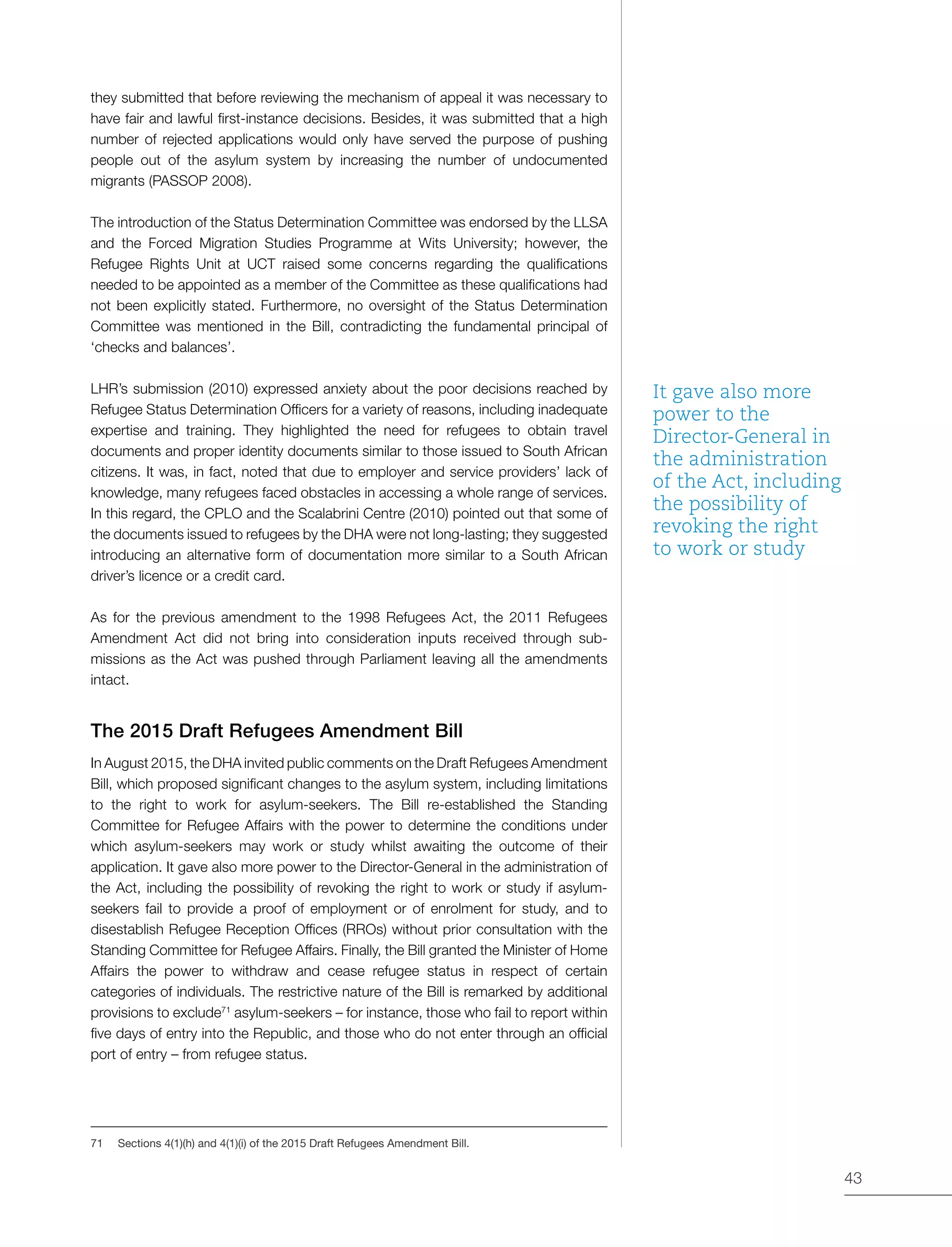 43
they submitted that before reviewing the mechanism of appeal it was necessary to
have fair and lawful first-instance decisions. Besides, it was submitted that a high
number of rejected applications would only have served the purpose of pushing
people out of the asylum system by increasing the number of undocumented
migrants (PASSOP 2008).
The introduction of the Status Determination Committee was endorsed by the LLSA
and the Forced Migration Studies Programme at Wits University; however, the
Refugee Rights Unit at UCT raised some concerns regarding the qualifications
needed to be appointed as a member of the Committee as these qualifications had
not been explicitly stated. Furthermore, no oversight of the Status Determination
Committee was mentioned in the Bill, contradicting the fundamental principal of
‘checks and balances’.
LHR’s submission (2010) expressed anxiety about the poor decisions reached by
Refugee Status Determination Officers for a variety of reasons, including inadequate
expertise and training. They highlighted the need for refugees to obtain travel
documents and proper identity documents similar to those issued to South African
citizens. It was, in fact, noted that due to employer and service providers’ lack of
knowledge, many refugees faced obstacles in accessing a whole range of services.
In this regard, the CPLO and the Scalabrini Centre (2010) pointed out that some of
the documents issued to refugees by the DHA were not long-lasting; they suggested
introducing an alternative form of documentation more similar to a South African
driver’s licence or a credit card.
As for the previous amendment to the 1998 Refugees Act, the 2011 Refugees
Amendment Act did not bring into consideration inputs received through sub-
missions as the Act was pushed through Parliament leaving all the amendments
intact.
The 2015 Draft Refugees Amendment Bill
In August 2015, the DHA invited public comments on the Draft Refugees Amendment
Bill, which proposed significant changes to the asylum system, including limitations
to the right to work for asylum-seekers. The Bill re-established the Standing
Committee for Refugee Affairs with the power to determine the conditions under
which asylum-seekers may work or study whilst awaiting the outcome of their
application. It gave also more power to the Director-General in the administration of
the Act, including the possibility of revoking the right to work or study if asylum-
seekers fail to provide a proof of employment or of enrolment for study, and to
disestablish Refugee Reception Offices (RROs) without prior consultation with the
Standing Committee for Refugee Affairs. Finally, the Bill granted the Minister of Home
Affairs the power to withdraw and cease refugee status in respect of certain
categories of individuals. The restrictive nature of the Bill is remarked by additional
provisions to exclude71
asylum-seekers – for instance, those who fail to report within
five days of entry into the Republic, and those who do not enter through an official
port of entry – from refugee status.
71	 Sections 4(1)(h) and 4(1)(i) of the 2015 Draft Refugees Amendment Bill.
It gave also more
power to the
Director-General in
the administration
of the Act, including
the possibility of
revoking the right
to work or study
 
