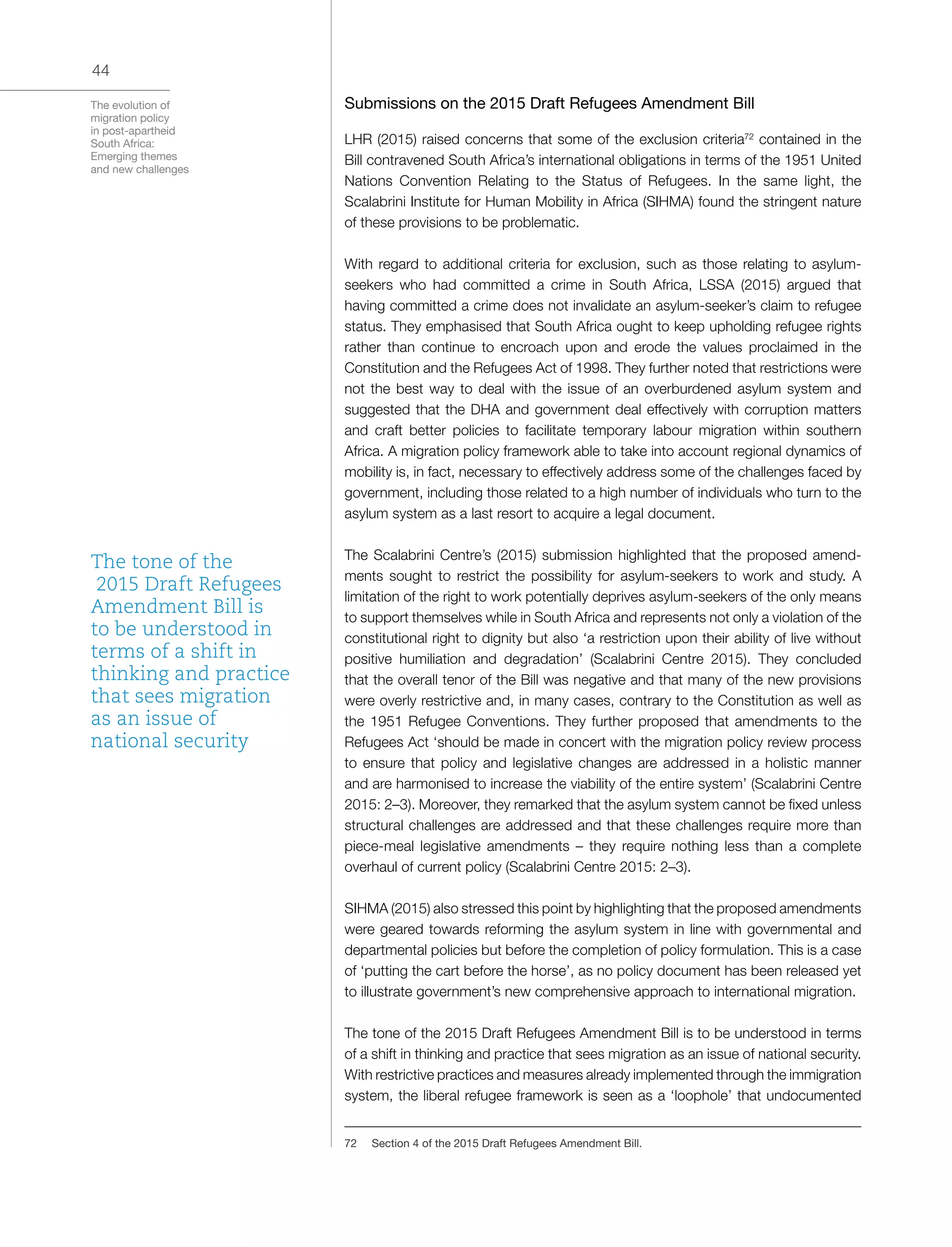 The evolution of
migration policy
in post-apartheid
South Africa:
Emerging themes
and new challenges
44
Submissions on the 2015 Draft Refugees Amendment Bill
LHR (2015) raised concerns that some of the exclusion criteria72
contained in the
Bill contravened South Africa’s international obligations in terms of the 1951 United
Nations Convention Relating to the Status of Refugees. In the same light, the
Scalabrini Institute for Human Mobility in Africa (SIHMA) found the stringent nature
of these provisions to be problematic.
With regard to additional criteria for exclusion, such as those relating to asylum-
seekers who had committed a crime in South Africa, LSSA (2015) argued that
having committed a crime does not invalidate an asylum-seeker’s claim to refugee
status. They emphasised that South Africa ought to keep upholding refugee rights
rather than continue to encroach upon and erode the values proclaimed in the
Constitution and the Refugees Act of 1998. They further noted that restrictions were
not the best way to deal with the issue of an overburdened asylum system and
suggested that the DHA and government deal effectively with corruption matters
and craft better policies to facilitate temporary labour migration within southern
Africa. A migration policy framework able to take into account regional dynamics of
mobility is, in fact, necessary to effectively address some of the challenges faced by
government, including those related to a high number of individuals who turn to the
asylum system as a last resort to acquire a legal document.
The Scalabrini Centre’s (2015) submission highlighted that the proposed amend-
ments sought to restrict the possibility for asylum-seekers to work and study. A
limitation of the right to work potentially deprives asylum-seekers of the only means
to support themselves while in South Africa and represents not only a violation of the
constitutional right to dignity but also ‘a restriction upon their ability of live without
positive humiliation and degradation’ (Scalabrini Centre 2015). They concluded
that the overall tenor of the Bill was negative and that many of the new provisions
were overly restrictive and, in many cases, contrary to the Constitution as well as
the 1951 Refugee Conventions. They further proposed that amendments to the
Refugees Act ‘should be made in concert with the migration policy review process
to ensure that policy and legislative changes are addressed in a holistic manner
and are harmonised to increase the viability of the entire system’ (Scalabrini Centre
2015: 2–3). Moreover, they remarked that the asylum system cannot be fixed unless
structural challenges are addressed and that these challenges require more than
piece-meal legislative amendments – they require nothing less than a complete
overhaul of current policy (Scalabrini Centre 2015: 2–3).
SIHMA (2015) also stressed this point by highlighting that the proposed amendments
were geared towards reforming the asylum system in line with governmental and
departmental policies but before the completion of policy formulation. This is a case
of ‘putting the cart before the horse’, as no policy document has been released yet
to illustrate government’s new comprehensive approach to international migration.
The tone of the 2015 Draft Refugees Amendment Bill is to be understood in terms
of a shift in thinking and practice that sees migration as an issue of national security.
With restrictive practices and measures already implemented through the immigration
system, the liberal refugee framework is seen as a ‘loophole’ that undocumented
72	 Section 4 of the 2015 Draft Refugees Amendment Bill.
The tone of the
2015 Draft Refugees
Amendment Bill is
to be understood in
terms of a shift in
thinking and practice
that sees migration
as an issue of
national security
 