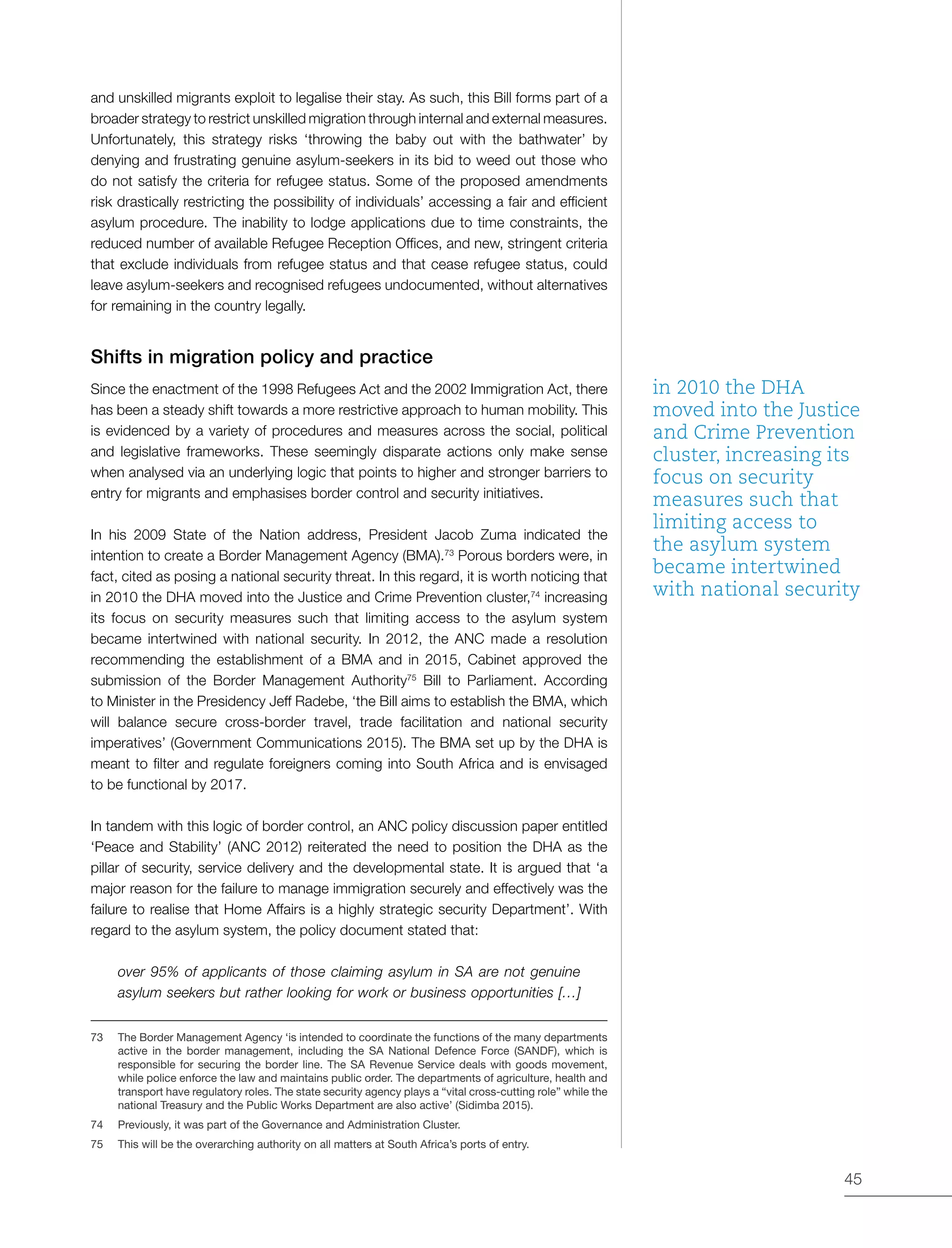 45
and unskilled migrants exploit to legalise their stay. As such, this Bill forms part of a
broader strategy to restrict unskilled migration through internal and external measures.
Unfortunately, this strategy risks ‘throwing the baby out with the bathwater’ by
denying and frustrating genuine asylum-seekers in its bid to weed out those who
do not satisfy the criteria for refugee status. Some of the proposed amendments
risk drastically restricting the possibility of individuals’ accessing a fair and efficient
asylum procedure. The inability to lodge applications due to time constraints, the
reduced number of available Refugee Reception Offices, and new, stringent criteria
that exclude individuals from refugee status and that cease refugee status, could
leave asylum-seekers and recognised refugees undocumented, without alternatives
for remaining in the country legally.
Shifts in migration policy and practice
Since the enactment of the 1998 Refugees Act and the 2002 Immigration Act, there
has been a steady shift towards a more restrictive approach to human mobility. This
is evidenced by a variety of procedures and measures across the social, political
and legislative frameworks. These seemingly disparate actions only make sense
when analysed via an underlying logic that points to higher and stronger barriers to
entry for migrants and emphasises border control and security initiatives.
In his 2009 State of the Nation address, President Jacob Zuma indicated the
intention to create a Border Management Agency (BMA).73
Porous borders were, in
fact, cited as posing a national security threat. In this regard, it is worth noticing that
in 2010 the DHA moved into the Justice and Crime Prevention cluster,74
increasing
its focus on security measures such that limiting access to the asylum system
became intertwined with national security. In 2012, the ANC made a resolution
recommending the establishment of a BMA and in 2015, Cabinet approved the
submission of the Border Management Authority75
Bill to Parliament. According
to Minister in the Presidency Jeff Radebe, ‘the Bill aims to establish the BMA, which
will balance secure cross-border travel, trade facilitation and national security
imperatives’ (Government Communications 2015). The BMA set up by the DHA is
meant to filter and regulate foreigners coming into South Africa and is envisaged
to be functional by 2017.
In tandem with this logic of border control, an ANC policy discussion paper entitled
‘Peace and Stability’ (ANC 2012) reiterated the need to position the DHA as the
pillar of security, service delivery and the developmental state. It is argued that ‘a
major reason for the failure to manage immigration securely and effectively was the
failure to realise that Home Affairs is a highly strategic security Department’. With
regard to the asylum system, the policy document stated that:
over 95% of applicants of those claiming asylum in SA are not genuine
asylum seekers but rather looking for work or business opportunities […]
73	 The Border Management Agency ‘is intended to coordinate the functions of the many departments
active in the border management, including the SA National Defence Force (SANDF), which is
responsible for securing the border line. The SA Revenue Service deals with goods movement,
while police enforce the law and maintains public order. The departments of agriculture, health and
transport have regulatory roles. The state security agency plays a “vital cross-cutting role” while the
national Treasury and the Public Works Department are also active’ (Sidimba 2015).
74	 Previously, it was part of the Governance and Administration Cluster.
75	 This will be the overarching authority on all matters at South Africa’s ports of entry.
in 2010 the DHA
moved into the Justice
and Crime Prevention
cluster, increasing its
focus on security
measures such that
limiting access to
the asylum system
became intertwined
with national security
 