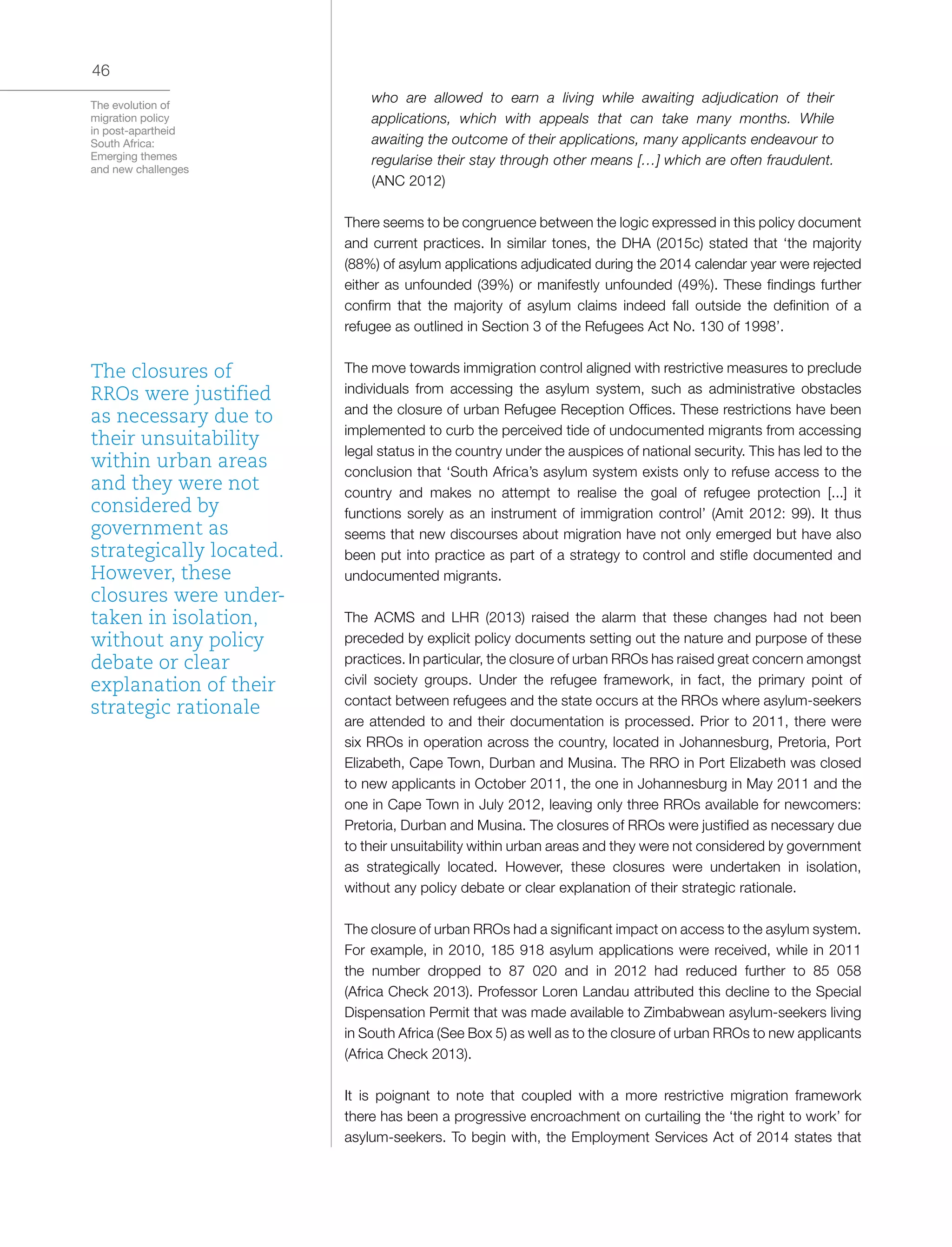 The evolution of
migration policy
in post-apartheid
South Africa:
Emerging themes
and new challenges
46
who are allowed to earn a living while awaiting adjudication of their
applications, which with appeals that can take many months. While
awaiting the outcome of their applications, many applicants endeavour to
regularise their stay through other means […] which are often fraudulent.
(ANC 2012)
There seems to be congruence between the logic expressed in this policy document
and current practices. In similar tones, the DHA (2015c) stated that ‘the majority
(88%) of asylum applications adjudicated during the 2014 calendar year were rejected
either as unfounded (39%) or manifestly unfounded (49%). These findings further
confirm that the majority of asylum claims indeed fall outside the definition of a
refugee as outlined in Section 3 of the Refugees Act No. 130 of 1998’.
The move towards immigration control aligned with restrictive measures to preclude
individuals from accessing the asylum system, such as administrative obstacles
and the closure of urban Refugee Reception Offices. These restrictions have been
implemented to curb the perceived tide of undocumented migrants from accessing
legal status in the country under the auspices of national security. This has led to the
conclusion that ‘South Africa’s asylum system exists only to refuse access to the
country and makes no attempt to realise the goal of refugee protection [...] it
functions sorely as an instrument of immigration control’ (Amit 2012: 99). It thus
seems that new discourses about migration have not only emerged but have also
been put into practice as part of a strategy to control and stifle documented and
undocumented migrants.
The ACMS and LHR (2013) raised the alarm that these changes had not been
preceded by explicit policy documents setting out the nature and purpose of these
practices. In particular, the closure of urban RROs has raised great concern amongst
civil society groups. Under the refugee framework, in fact, the primary point of
contact between refugees and the state occurs at the RROs where asylum-seekers
are attended to and their documentation is processed. Prior to 2011, there were
six RROs in operation across the country, located in Johannesburg, Pretoria, Port
Elizabeth, Cape Town, Durban and Musina. The RRO in Port Elizabeth was closed
to new applicants in October 2011, the one in Johannesburg in May 2011 and the
one in Cape Town in July 2012, leaving only three RROs available for newcomers:
Pretoria, Durban and Musina. The closures of RROs were justified as necessary due
to their unsuitability within urban areas and they were not considered by government
as strategically located. However, these closures were undertaken in isolation,
without any policy debate or clear explanation of their strategic rationale.
The closure of urban RROs had a significant impact on access to the asylum system.
For example, in 2010, 185 918 asylum applications were received, while in 2011
the number dropped to 87 020 and in 2012 had reduced further to 85 058
(Africa Check 2013). Professor Loren Landau attributed this decline to the Special
Dispensation Permit that was made available to Zimbabwean asylum-seekers living
in South Africa (See Box 5) as well as to the closure of urban RROs to new applicants
(Africa Check 2013).
It is poignant to note that coupled with a more restrictive migration framework
there has been a progressive encroachment on curtailing the ‘the right to work’ for
asylum-seekers. To begin with, the Employment Services Act of 2014 states that
The closures of
RROs were justified
as necessary due to
their unsuitability
within urban areas
and they were not
considered by
government as
strategically located.
However, these
closures were under-
taken in isolation,
without any policy
debate or clear
explanation of their
strategic rationale
 