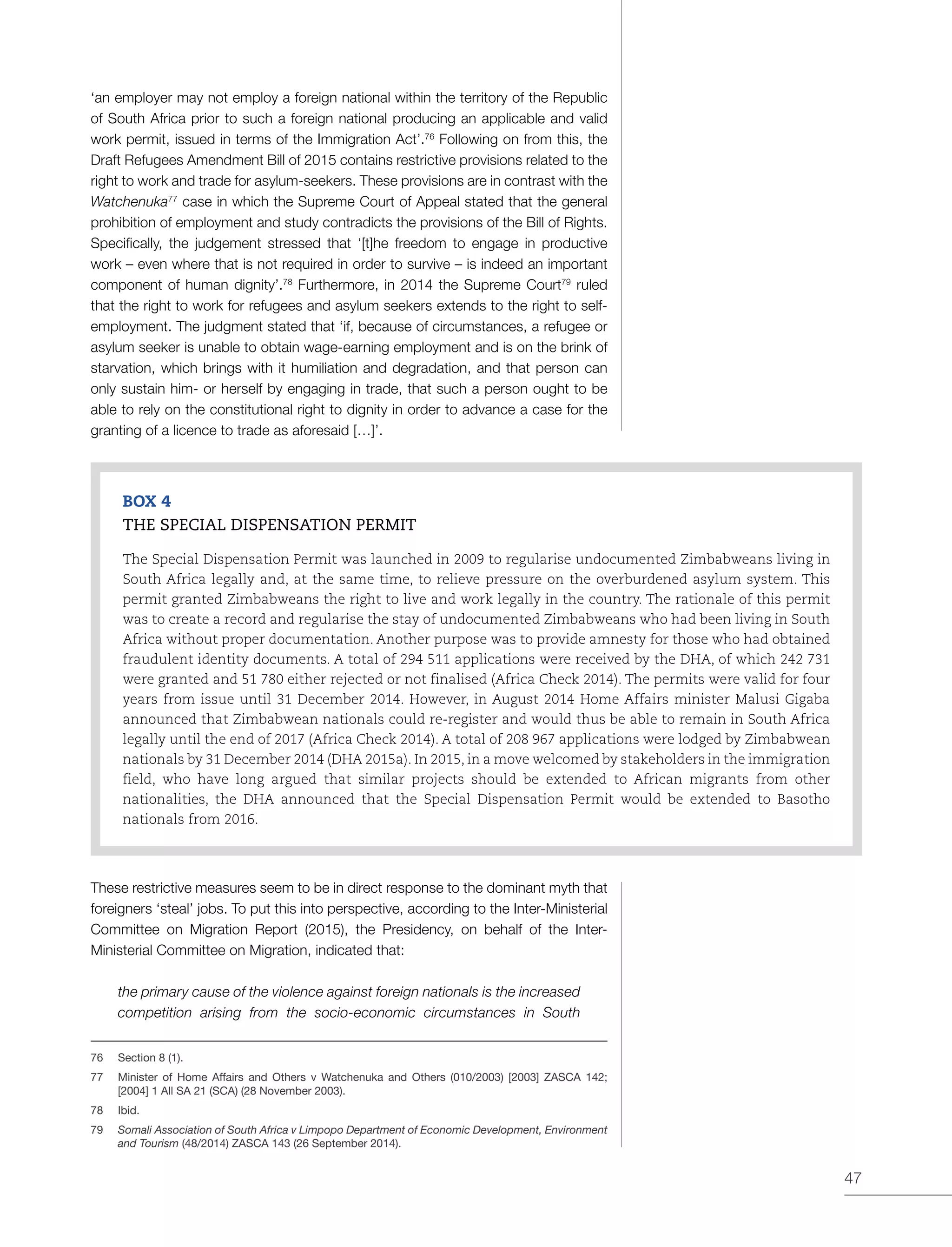 47
‘an employer may not employ a foreign national within the territory of the Republic
of South Africa prior to such a foreign national producing an applicable and valid
work permit, issued in terms of the Immigration Act’.76
Following on from this, the
Draft Refugees Amendment Bill of 2015 contains restrictive provisions related to the
right to work and trade for asylum-seekers. These provisions are in contrast with the
Watchenuka77
case in which the Supreme Court of Appeal stated that the general
prohibition of employment and study contradicts the provisions of the Bill of Rights.
Specifically, the judgement stressed that ‘[t]he freedom to engage in productive
work – even where that is not required in order to survive – is indeed an important
component of human dignity’.78
Furthermore, in 2014 the Supreme Court79
ruled
that the right to work for refugees and asylum seekers extends to the right to self-
employment. The judgment stated that ‘if, because of circumstances, a refugee or
asylum seeker is unable to obtain wage-earning employment and is on the brink of
starvation, which brings with it humiliation and degradation, and that person can
only sustain him- or herself by engaging in trade, that such a person ought to be
able to rely on the constitutional right to dignity in order to advance a case for the
granting of a licence to trade as aforesaid […]’.
BOX 4
THE SPECIAL DISPENSATION PERMIT
The Special Dispensation Permit was launched in 2009 to regularise undocumented Zimbabweans living in
South Africa legally and, at the same time, to relieve pressure on the overburdened asylum system. This
permit granted Zimbabweans the right to live and work legally in the country. The rationale of this permit
was to create a record and regularise the stay of undocumented Zimbabweans who had been living in South
Africa without proper documentation. Another purpose was to provide amnesty for those who had obtained
fraudulent identity documents. A total of 294 511 applications were received by the DHA, of which 242 731
were granted and 51 780 either rejected or not finalised (Africa Check 2014). The permits were valid for four
years from issue until 31 December 2014. However, in August 2014 Home Affairs minister Malusi Gigaba
announced that Zimbabwean nationals could re-register and would thus be able to remain in South Africa
legally until the end of 2017 (Africa Check 2014). A total of 208 967 applications were lodged by Zimbabwean
nationals by 31 December 2014 (DHA 2015a). In 2015, in a move welcomed by stakeholders in the immigration
field, who have long argued that similar projects should be extended to African migrants from other
nationalities, the DHA announced that the Special Dispensation Permit would be extended to Basotho
nationals from 2016.
These restrictive measures seem to be in direct response to the dominant myth that
foreigners ‘steal’ jobs. To put this into perspective, according to the Inter-Ministerial
Committee on Migration Report (2015), the Presidency, on behalf of the Inter-
Ministerial Committee on Migration, indicated that:
the primary cause of the violence against foreign nationals is the increased
competition arising from the socio-economic circumstances in South
76	 Section 8 (1).
77	 Minister of Home Affairs and Others v Watchenuka and Others (010/2003) [2003] ZASCA 142;
[2004] 1 All SA 21 (SCA) (28 November 2003).
78	Ibid.
79	 Somali Association of South Africa v Limpopo Department of Economic Development, Environment
and Tourism (48/2014) ZASCA 143 (26 September 2014).
 