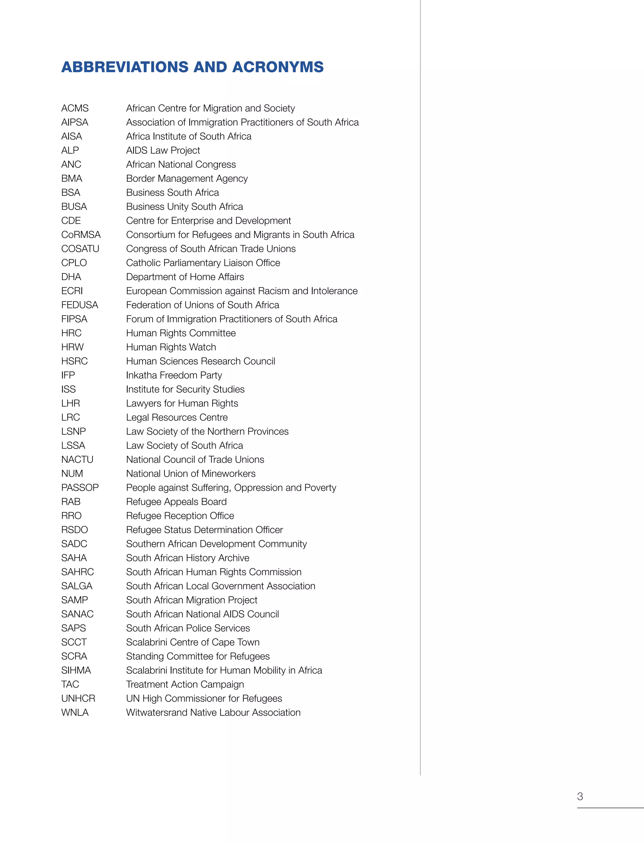 3
ABBREVIATIONS AND ACRONYMS
ACMS 	 African Centre for Migration and Society
AIPSA	 Association of Immigration Practitioners of South Africa
AISA 	 Africa Institute of South Africa
ALP	 AIDS Law Project
ANC	 African National Congress
BMA	 Border Management Agency
BSA	 Business South Africa
BUSA	 Business Unity South Africa
CDE	 Centre for Enterprise and Development
CoRMSA	 Consortium for Refugees and Migrants in South Africa
COSATU	 Congress of South African Trade Unions
CPLO	 Catholic Parliamentary Liaison Office
DHA	 Department of Home Affairs
ECRI	 European Commission against Racism and Intolerance
FEDUSA 	 Federation of Unions of South Africa
FIPSA	 Forum of Immigration Practitioners of South Africa
HRC 	 Human Rights Committee
HRW	 Human Rights Watch
HSRC	 Human Sciences Research Council
IFP	 Inkatha Freedom Party
ISS 	 Institute for Security Studies
LHR	 Lawyers for Human Rights
LRC	 Legal Resources Centre
LSNP	 Law Society of the Northern Provinces
LSSA	 Law Society of South Africa
NACTU 	 National Council of Trade Unions
NUM	 National Union of Mineworkers
PASSOP	 People against Suffering, Oppression and Poverty
RAB	 Refugee Appeals Board
RRO	 Refugee Reception Office
RSDO	 Refugee Status Determination Officer
SADC	 Southern African Development Community
SAHA	 South African History Archive
SAHRC	 South African Human Rights Commission
SALGA	 South African Local Government Association
SAMP	 South African Migration Project
SANAC	 South African National AIDS Council
SAPS	 South African Police Services
SCCT 	 Scalabrini Centre of Cape Town
SCRA	 Standing Committee for Refugees
SIHMA	 Scalabrini Institute for Human Mobility in Africa
TAC	 Treatment Action Campaign
UNHCR	 UN High Commissioner for Refugees
WNLA	 Witwatersrand Native Labour Association
 