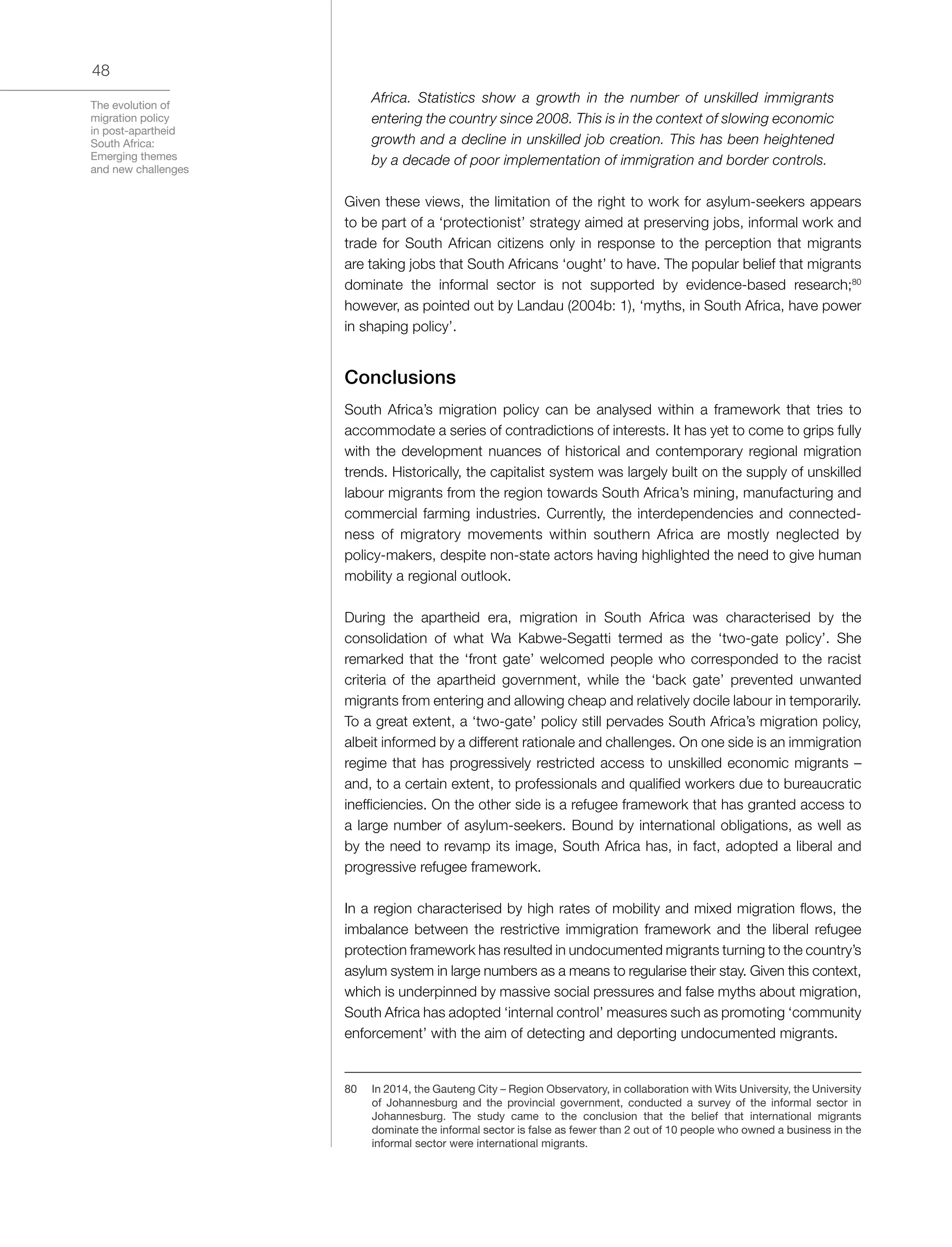 The evolution of
migration policy
in post-apartheid
South Africa:
Emerging themes
and new challenges
48
Africa. Statistics show a growth in the number of unskilled immigrants
entering the country since 2008. This is in the context of slowing economic
growth and a decline in unskilled job creation. This has been heightened
by a decade of poor implementation of immigration and border controls.
Given these views, the limitation of the right to work for asylum-seekers appears
to be part of a ‘protectionist’ strategy aimed at preserving jobs, informal work and
trade for South African citizens only in response to the perception that migrants
are taking jobs that South Africans ‘ought’ to have. The popular belief that migrants
dominate the informal sector is not supported by evidence-based research;80
however, as pointed out by Landau (2004b: 1), ‘myths, in South Africa, have power
in shaping policy’.
Conclusions
South Africa’s migration policy can be analysed within a framework that tries to
accommodate a series of contradictions of interests. It has yet to come to grips fully
with the development nuances of historical and contemporary regional migration
trends. Historically, the capitalist system was largely built on the supply of unskilled
labour migrants from the region towards South Africa’s mining, manufacturing and
commercial farming industries. Currently, the interdependencies and connected-
ness of migratory movements within southern Africa are mostly neglected by
policy-makers, despite non-state actors having highlighted the need to give human
mobility a regional outlook.
During the apartheid era, migration in South Africa was characterised by the
consolidation of what Wa Kabwe-Segatti termed as the ‘two-gate policy’. She
remarked that the ‘front gate’ welcomed people who corresponded to the racist
criteria of the apartheid government, while the ‘back gate’ prevented unwanted
migrants from entering and allowing cheap and relatively docile labour in temporarily.
To a great extent, a ‘two-gate’ policy still pervades South Africa’s migration policy,
albeit informed by a different rationale and challenges. On one side is an immigration
regime that has progressively restricted access to unskilled economic migrants –
and, to a certain extent, to professionals and qualified workers due to bureaucratic
inefficiencies. On the other side is a refugee framework that has granted access to
a large number of asylum-seekers. Bound by international obligations, as well as
by the need to revamp its image, South Africa has, in fact, adopted a liberal and
progressive refugee framework.
In a region characterised by high rates of mobility and mixed migration flows, the
imbalance between the restrictive immigration framework and the liberal refugee
protection framework has resulted in undocumented migrants turning to the country’s
asylum system in large numbers as a means to regularise their stay. Given this context,
which is underpinned by massive social pressures and false myths about migration,
South Africa has adopted ‘internal control’ measures such as promoting ‘community
enforcement’ with the aim of detecting and deporting undocumented migrants.
80	 In 2014, the Gauteng City – Region Observatory, in collaboration with Wits University, the University
of Johannesburg and the provincial government, conducted a survey of the informal sector in
Johannesburg. The study came to the conclusion that the belief that international migrants
dominate the informal sector is false as fewer than 2 out of 10 people who owned a business in the
informal sector were international migrants.
 