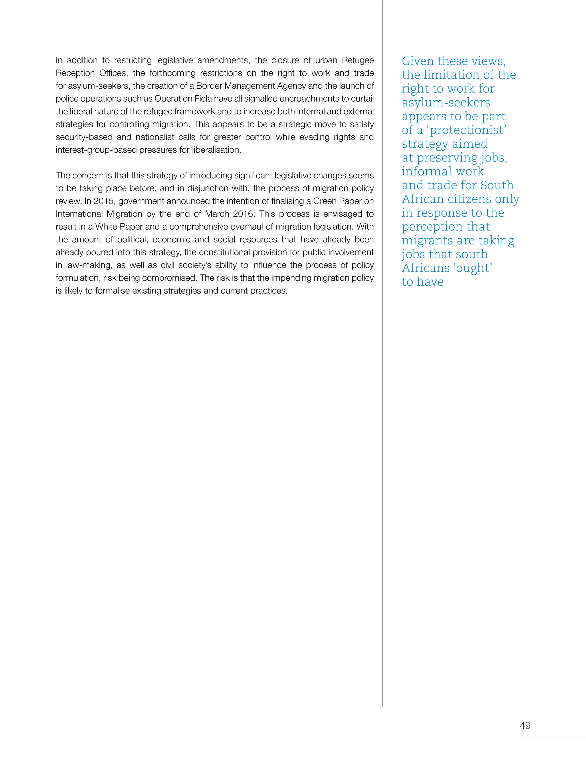 49
In addition to restricting legislative amendments, the closure of urban Refugee
Reception Offices, the forthcoming restrictions on the right to work and trade
for asylum-seekers, the creation of a Border Management Agency and the launch of
police operations such as Operation Fiela have all signalled encroachments to curtail
the liberal nature of the refugee framework and to increase both internal and external
strategies for controlling migration. This appears to be a strategic move to satisfy
security-based and nationalist calls for greater control while evading rights and
interest-group-based pressures for liberalisation.
The concern is that this strategy of introducing significant legislative changes seems
to be taking place before, and in disjunction with, the process of migration policy
review. In 2015, government announced the intention of finalising a Green Paper on
International Migration by the end of March 2016. This process is envisaged to
result in a White Paper and a comprehensive overhaul of migration legislation. With
the amount of political, economic and social resources that have already been
already poured into this strategy, the constitutional provision for public involvement
in law-making, as well as civil society’s ability to influence the process of policy
formulation, risk being compromised. The risk is that the impending migration policy
is likely to formalise existing strategies and current practices.
Given these views,
the limitation of the
right to work for
asylum-seekers
appears to be part
of a ‘protectionist’
strategy aimed
at preserving jobs,
informal work
and trade for South
African citizens only
in response to the
perception that
migrants are taking
jobs that south
Africans ‘ought’
to have
 