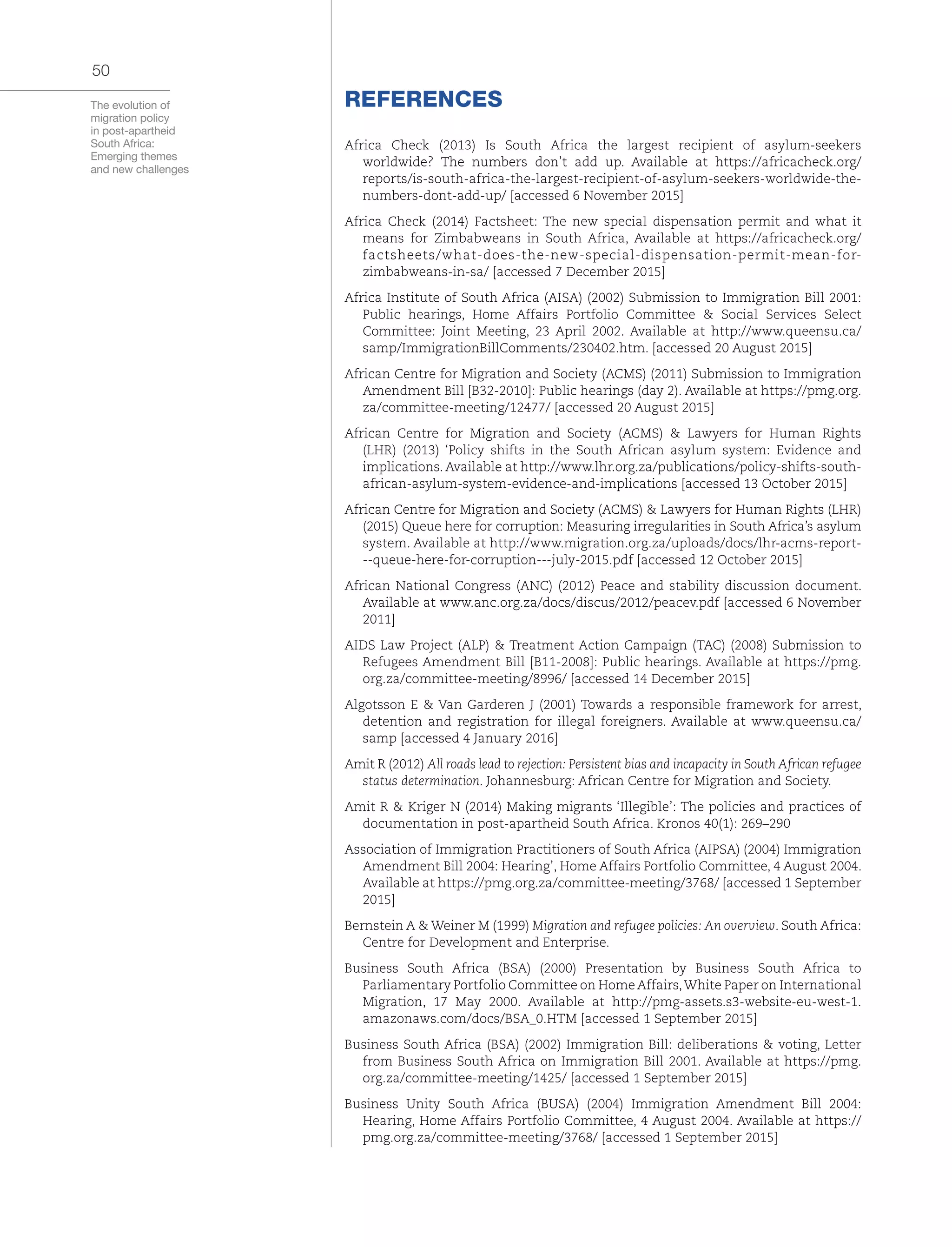 The evolution of
migration policy
in post-apartheid
South Africa:
Emerging themes
and new challenges
50
REFERENCES
Africa Check (2013) Is South Africa the largest recipient of asylum-seekers
worldwide? The numbers don’t add up. Available at https://africacheck.org/
reports/is-south-africa-the-largest-recipient-of-asylum-seekers-worldwide-the-
numbers-dont-add-up/ [accessed 6 November 2015]
Africa Check (2014) Factsheet: The new special dispensation permit and what it
means for Zimbabweans in South Africa, Available at https://africacheck.org/
factsheets/what-does-the-new-special-dispensation-permit-mean-for-
zimbabweans-in-sa/ [accessed 7 December 2015]
Africa Institute of South Africa (AISA) (2002) Submission to Immigration Bill 2001:
Public hearings, Home Affairs Portfolio Committee & Social Services Select
Committee: Joint Meeting, 23 April 2002. Available at http://www.queensu.ca/
samp/ImmigrationBillComments/230402.htm. [accessed 20 August 2015]
African Centre for Migration and Society (ACMS) (2011) Submission to Immigration
Amendment Bill [B32-2010]: Public hearings (day 2). Available at https://pmg.org.
za/committee-meeting/12477/ [accessed 20 August 2015]
African Centre for Migration and Society (ACMS) & Lawyers for Human Rights
(LHR) (2013) ‘Policy shifts in the South African asylum system: Evidence and
implications. Available at http://www.lhr.org.za/publications/policy-shifts-south-
african-asylum-system-evidence-and-implications [accessed 13 October 2015]
African Centre for Migration and Society (ACMS) & Lawyers for Human Rights (LHR)
(2015) Queue here for corruption: Measuring irregularities in South Africa’s asylum
system. Available at http://www.migration.org.za/uploads/docs/lhr-acms-report-
--queue-here-for-corruption---july-2015.pdf [accessed 12 October 2015]
African National Congress (ANC) (2012) Peace and stability discussion document.
Available at www.anc.org.za/docs/discus/2012/peacev.pdf [accessed 6 November
2011]
AIDS Law Project (ALP) & Treatment Action Campaign (TAC) (2008) Submission to
Refugees Amendment Bill [B11-2008]: Public hearings. Available at https://pmg.
org.za/committee-meeting/8996/ [accessed 14 December 2015]
Algotsson E & Van Garderen J (2001) Towards a responsible framework for arrest,
detention and registration for illegal foreigners. Available at www.queensu.ca/
samp [accessed 4 January 2016]
Amit R (2012) All roads lead to rejection: Persistent bias and incapacity in South African refugee
status determination. Johannesburg: African Centre for Migration and Society.
Amit R & Kriger N (2014) Making migrants ‘Illegible’: The policies and practices of
documentation in post-apartheid South Africa. Kronos 40(1): 269–290
Association of Immigration Practitioners of South Africa (AIPSA) (2004) Immigration
Amendment Bill 2004: Hearing’, Home Affairs Portfolio Committee, 4 August 2004.
Available at https://pmg.org.za/committee-meeting/3768/ [accessed 1 September
2015]
Bernstein A & Weiner M (1999) Migration and refugee policies: An overview. South Africa:
Centre for Development and Enterprise.
Business South Africa (BSA) (2000) Presentation by Business South Africa to
Parliamentary Portfolio Committee on Home Affairs,White Paper on International
Migration, 17 May 2000. Available at http://pmg-assets.s3-website-eu-west-1.
amazonaws.com/docs/BSA_0.HTM [accessed 1 September 2015]
Business South Africa (BSA) (2002) Immigration Bill: deliberations & voting, Letter
from Business South Africa on Immigration Bill 2001. Available at https://pmg.
org.za/committee-meeting/1425/ [accessed 1 September 2015]
Business Unity South Africa (BUSA) (2004) Immigration Amendment Bill 2004:
Hearing, Home Affairs Portfolio Committee, 4 August 2004. Available at https://
pmg.org.za/committee-meeting/3768/ [accessed 1 September 2015]
 