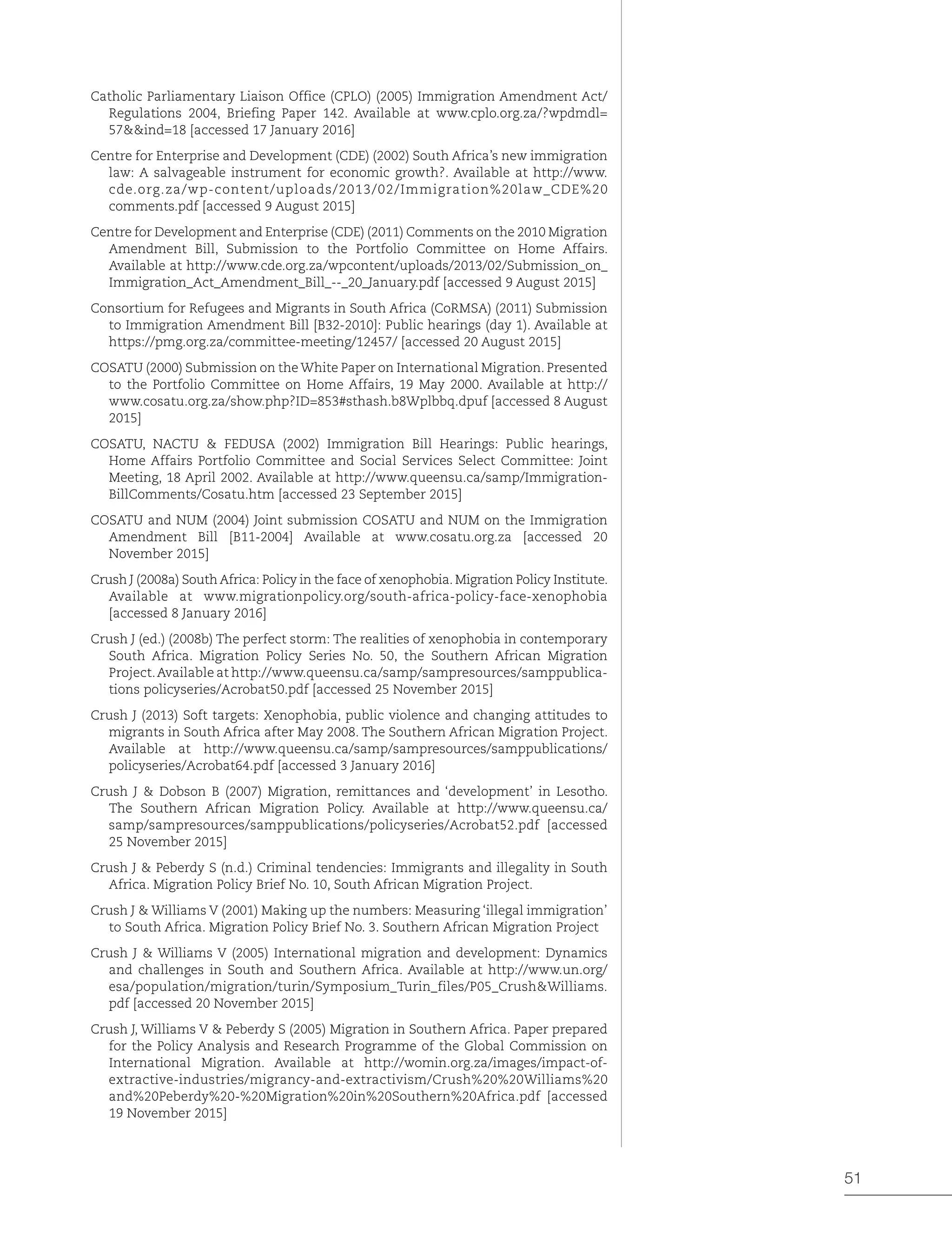 51
Catholic Parliamentary Liaison Office (CPLO) (2005) Immigration Amendment Act/
Regulations 2004, Briefing Paper 142. Available at www.cplo.org.za/?wpdmdl=
57&&ind=18 [accessed 17 January 2016]
Centre for Enterprise and Development (CDE) (2002) South Africa’s new immigration
law: A salvageable instrument for economic growth?. Available at http://www.
cde.org.za/wp-content/uploads/2013/02/Immigration%20law_CDE%20
comments.pdf [accessed 9 August 2015]
Centre for Development and Enterprise (CDE) (2011) Comments on the 2010 Migration
Amendment Bill, Submission to the Portfolio Committee on Home Affairs.
Available at http://www.cde.org.za/wpcontent/uploads/2013/02/Submission_on_
Immigration_Act_Amendment_Bill_--_20_January.pdf [accessed 9 August 2015]
Consortium for Refugees and Migrants in South Africa (CoRMSA) (2011) Submission
to Immigration Amendment Bill [B32-2010]: Public hearings (day 1). Available at
https://pmg.org.za/committee-meeting/12457/ [accessed 20 August 2015]
COSATU (2000) Submission on the White Paper on International Migration. Presented
to the Portfolio Committee on Home Affairs, 19 May 2000. Available at http://
www.cosatu.org.za/show.php?ID=853#sthash.b8Wplbbq.dpuf [accessed 8 August
2015]
COSATU, NACTU & FEDUSA (2002) Immigration Bill Hearings: Public hearings,
Home Affairs Portfolio Committee and Social Services Select Committee: Joint
Meeting, 18 April 2002. Available at http://www.queensu.ca/samp/Immigration-
BillComments/Cosatu.htm [accessed 23 September 2015]
COSATU and NUM (2004) Joint submission COSATU and NUM on the Immigration
Amendment Bill [B11-2004] Available at www.cosatu.org.za [accessed 20
November 2015]
Crush J (2008a) South Africa: Policy in the face of xenophobia. Migration Policy Institute.
Available at www.migrationpolicy.org/south-africa-policy-face-xenophobia
[accessed 8 January 2016]
Crush J (ed.) (2008b) The perfect storm: The realities of xenophobia in contemporary
South Africa. Migration Policy Series No. 50, the Southern African Migration
Project.Available at http://www.queensu.ca/samp/sampresources/samppublica-
tions policyseries/Acrobat50.pdf [accessed 25 November 2015]
Crush J (2013) Soft targets: Xenophobia, public violence and changing attitudes to
migrants in South Africa after May 2008. The Southern African Migration Project.
Available at http://www.queensu.ca/samp/sampresources/samppublications/
policyseries/Acrobat64.pdf [accessed 3 January 2016]
Crush J & Dobson B (2007) Migration, remittances and ‘development’ in Lesotho.
The Southern African Migration Policy. Available at http://www.queensu.ca/
samp/sampresources/samppublications/policyseries/Acrobat52.pdf [accessed
25 November 2015]
Crush J & Peberdy S (n.d.) Criminal tendencies: Immigrants and illegality in South
Africa. Migration Policy Brief No. 10, South African Migration Project.
Crush J & Williams V (2001) Making up the numbers: Measuring ‘illegal immigration’
to South Africa. Migration Policy Brief No. 3. Southern African Migration Project
Crush J & Williams V (2005) International migration and development: Dynamics
and challenges in South and Southern Africa. Available at http://www.un.org/
esa/population/migration/turin/Symposium_Turin_files/P05_Crush&Williams.
pdf [accessed 20 November 2015]
Crush J, Williams V & Peberdy S (2005) Migration in Southern Africa. Paper prepared
for the Policy Analysis and Research Programme of the Global Commission on
International Migration. Available at http://womin.org.za/images/impact-of-
extractive-industries/migrancy-and-extractivism/Crush%20%20Williams%20
and%20Peberdy%20-%20Migration%20in%20Southern%20Africa.pdf [accessed
19 November 2015]
 