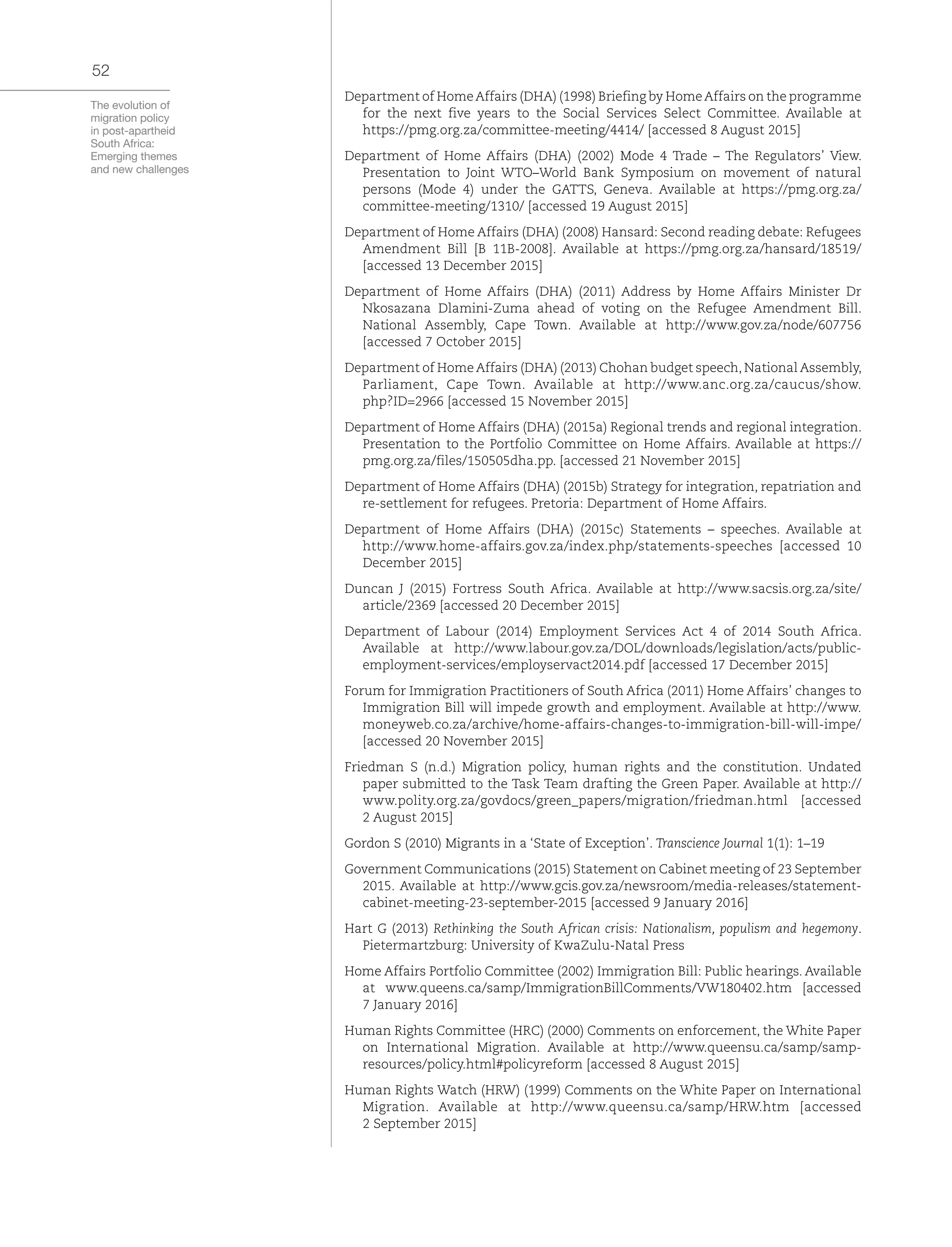 The evolution of
migration policy
in post-apartheid
South Africa:
Emerging themes
and new challenges
52
Department of HomeAffairs (DHA) (1998) Briefing by HomeAffairs on the programme
for the next five years to the Social Services Select Committee. Available at
https://pmg.org.za/committee-meeting/4414/ [accessed 8 August 2015]
Department of Home Affairs (DHA) (2002) Mode 4 Trade – The Regulators’ View.
Presentation to Joint WTO–World Bank Symposium on movement of natural
persons (Mode 4) under the GATTS, Geneva. Available at https://pmg.org.za/
committee-meeting/1310/ [accessed 19 August 2015]
Department of Home Affairs (DHA) (2008) Hansard: Second reading debate: Refugees
Amendment Bill [B 11B-2008]. Available at https://pmg.org.za/hansard/18519/
[accessed 13 December 2015]
Department of Home Affairs (DHA) (2011) Address by Home Affairs Minister Dr
Nkosazana Dlamini-Zuma ahead of voting on the Refugee Amendment Bill.
National Assembly, Cape Town. Available at http://www.gov.za/node/607756
[accessed 7 October 2015]
Department of Home Affairs (DHA) (2013) Chohan budget speech, National Assembly,
Parliament, Cape Town. Available at http://www.anc.org.za/caucus/show.
php?ID=2966 [accessed 15 November 2015]
Department of Home Affairs (DHA) (2015a) Regional trends and regional integration.
Presentation to the Portfolio Committee on Home Affairs. Available at https://
pmg.org.za/files/150505dha.pp. [accessed 21 November 2015]
Department of Home Affairs (DHA) (2015b) Strategy for integration, repatriation and
re-settlement for refugees. Pretoria: Department of Home Affairs.
Department of Home Affairs (DHA) (2015c) Statements – speeches. Available at
http://www.home-affairs.gov.za/index.php/statements-speeches [accessed 10
December 2015]
Duncan J (2015) Fortress South Africa. Available at http://www.sacsis.org.za/site/
article/2369 [accessed 20 December 2015]
Department of Labour (2014) Employment Services Act 4 of 2014 South Africa.
Available at http://www.labour.gov.za/DOL/downloads/legislation/acts/public-
employment-services/employservact2014.pdf [accessed 17 December 2015]
Forum for Immigration Practitioners of South Africa (2011) Home Affairs’ changes to
Immigration Bill will impede growth and employment. Available at http://www.
moneyweb.co.za/archive/home-affairs-changes-to-immigration-bill-will-impe/
[accessed 20 November 2015]
Friedman S (n.d.) Migration policy, human rights and the constitution. Undated
paper submitted to the Task Team drafting the Green Paper. Available at http://
www.polity.org.za/govdocs/green_papers/migration/friedman.html [accessed
2 August 2015]
Gordon S (2010) Migrants in a ‘State of Exception’. Transcience Journal 1(1): 1–19
Government Communications (2015) Statement on Cabinet meeting of 23 September
2015. Available at http://www.gcis.gov.za/newsroom/media-releases/statement-
cabinet-meeting-23-september-2015 [accessed 9 January 2016]
Hart G (2013) Rethinking the South African crisis: Nationalism, populism and hegemony.
Pietermartzburg: University of KwaZulu-Natal Press
Home Affairs Portfolio Committee (2002) Immigration Bill: Public hearings. Available
at www.queens.ca/samp/ImmigrationBillComments/VW180402.htm [accessed
7 January 2016]
Human Rights Committee (HRC) (2000) Comments on enforcement, the White Paper
on International Migration. Available at http://www.queensu.ca/samp/samp-
resources/policy.html#policyreform [accessed 8 August 2015]
Human Rights Watch (HRW) (1999) Comments on the White Paper on International
Migration. Available at http://www.queensu.ca/samp/HRW.htm [accessed
2 September 2015]
 
