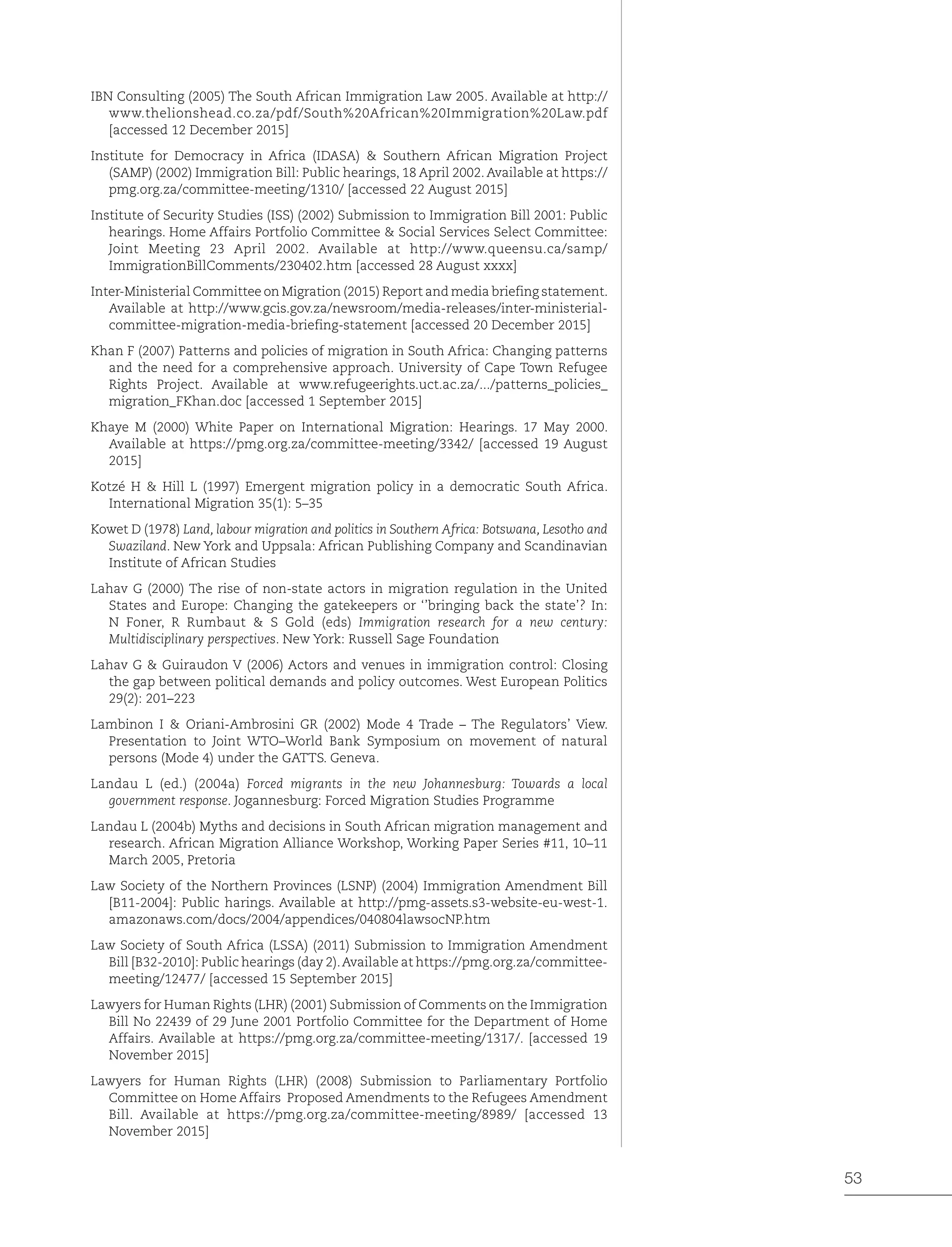 53
IBN Consulting (2005) The South African Immigration Law 2005. Available at http://
www.thelionshead.co.za/pdf/South%20African%20Immigration%20Law.pdf
[accessed 12 December 2015]
Institute for Democracy in Africa (IDASA) & Southern African Migration Project
(SAMP) (2002) Immigration Bill: Public hearings, 18 April 2002. Available at https://
pmg.org.za/committee-meeting/1310/ [accessed 22 August 2015]
Institute of Security Studies (ISS) (2002) Submission to Immigration Bill 2001: Public
hearings. Home Affairs Portfolio Committee & Social Services Select Committee:
Joint Meeting 23 April 2002. Available at http://www.queensu.ca/samp/
ImmigrationBillComments/230402.htm [accessed 28 August xxxx]
Inter-Ministerial Committee on Migration (2015) Report and media briefing statement.
Available at http://www.gcis.gov.za/newsroom/media-releases/inter-ministerial-
committee-migration-media-briefing-statement [accessed 20 December 2015]
Khan F (2007) Patterns and policies of migration in South Africa: Changing patterns
and the need for a comprehensive approach. University of Cape Town Refugee
Rights Project. Available at www.refugeerights.uct.ac.za/.../patterns_policies_
migration_FKhan.doc [accessed 1 September 2015]
Khaye M (2000) White Paper on International Migration: Hearings. 17 May 2000.
Available at https://pmg.org.za/committee-meeting/3342/ [accessed 19 August
2015]
Kotzé H & Hill L (1997) Emergent migration policy in a democratic South Africa.
International Migration 35(1): 5–35
Kowet D (1978) Land, labour migration and politics in Southern Africa: Botswana, Lesotho and
Swaziland. New York and Uppsala: African Publishing Company and Scandinavian
Institute of African Studies
Lahav G (2000) The rise of non-state actors in migration regulation in the United
States and Europe: Changing the gatekeepers or ‘’bringing back the state’? In:
N Foner, R Rumbaut & S Gold (eds) Immigration research for a new century:
Multidisciplinary perspectives. New York: Russell Sage Foundation
Lahav G & Guiraudon V (2006) Actors and venues in immigration control: Closing
the gap between political demands and policy outcomes. West European Politics
29(2): 201–223
Lambinon I & Oriani-Ambrosini GR (2002) Mode 4 Trade – The Regulators’ View.
Presentation to Joint WTO–World Bank Symposium on movement of natural
persons (Mode 4) under the GATTS. Geneva.
Landau L (ed.) (2004a) Forced migrants in the new Johannesburg: Towards a local
government response. Jogannesburg: Forced Migration Studies Programme
Landau L (2004b) Myths and decisions in South African migration management and
research. African Migration Alliance Workshop, Working Paper Series #11, 10–11
March 2005, Pretoria
Law Society of the Northern Provinces (LSNP) (2004) Immigration Amendment Bill
[B11-2004]: Public harings. Available at http://pmg-assets.s3-website-eu-west-1.
amazonaws.com/docs/2004/appendices/040804lawsocNP.htm
Law Society of South Africa (LSSA) (2011) Submission to Immigration Amendment
Bill [B32-2010]: Public hearings (day 2).Available at https://pmg.org.za/committee-
meeting/12477/ [accessed 15 September 2015]
Lawyers for Human Rights (LHR) (2001) Submission of Comments on the Immigration
Bill No 22439 of 29 June 2001 Portfolio Committee for the Department of Home
Affairs. Available at https://pmg.org.za/committee-meeting/1317/. [accessed 19
November 2015]
Lawyers for Human Rights (LHR) (2008) Submission to Parliamentary Portfolio
Committee on Home Affairs Proposed Amendments to the Refugees Amendment
Bill. Available at https://pmg.org.za/committee-meeting/8989/ [accessed 13
November 2015]
 