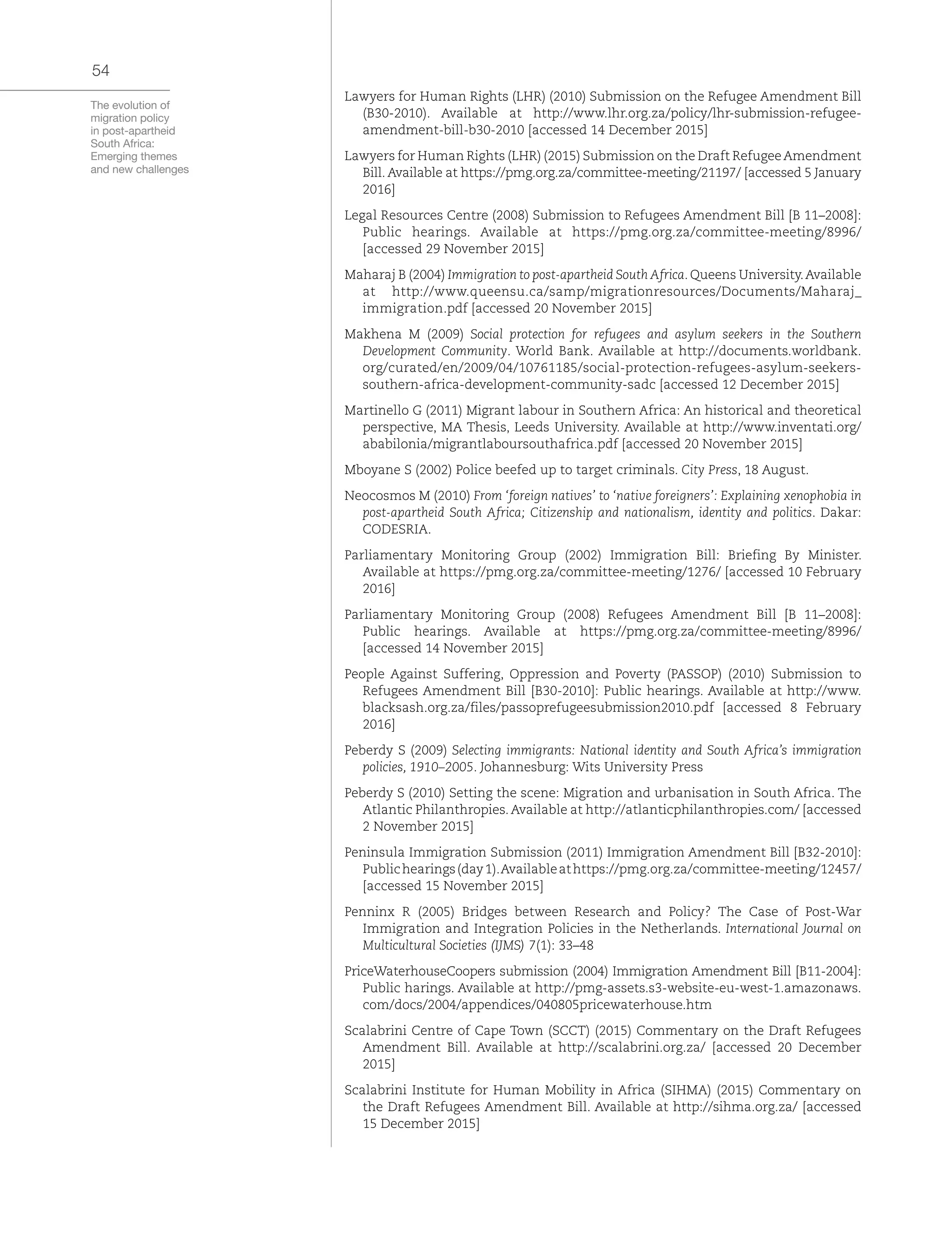 The evolution of
migration policy
in post-apartheid
South Africa:
Emerging themes
and new challenges
54
Lawyers for Human Rights (LHR) (2010) Submission on the Refugee Amendment Bill
(B30-2010). Available at http://www.lhr.org.za/policy/lhr-submission-refugee-
amendment-bill-b30-2010 [accessed 14 December 2015]
Lawyers for Human Rights (LHR) (2015) Submission on the Draft RefugeeAmendment
Bill. Available at https://pmg.org.za/committee-meeting/21197/ [accessed 5 January
2016]
Legal Resources Centre (2008) Submission to Refugees Amendment Bill [B 11–2008]:
Public hearings. Available at https://pmg.org.za/committee-meeting/8996/
[accessed 29 November 2015]
Maharaj B (2004) Immigration to post-apartheid South Africa. Queens University.Available
at http://www.queensu.ca/samp/migrationresources/Documents/Maharaj_
immigration.pdf [accessed 20 November 2015]
Makhena M (2009) Social protection for refugees and asylum seekers in the Southern
Development Community. World Bank. Available at http://documents.worldbank.
org/curated/en/2009/04/10761185/social-protection-refugees-asylum-seekers-
southern-africa-development-community-sadc [accessed 12 December 2015]
Martinello G (2011) Migrant labour in Southern Africa: An historical and theoretical
perspective, MA Thesis, Leeds University. Available at http://www.inventati.org/
ababilonia/migrantlaboursouthafrica.pdf [accessed 20 November 2015]
Mboyane S (2002) Police beefed up to target criminals. City Press, 18 August.
Neocosmos M (2010) From ‘foreign natives’ to ‘native foreigners’: Explaining xenophobia in
post-apartheid South Africa; Citizenship and nationalism, identity and politics. Dakar:
CODESRIA.
Parliamentary Monitoring Group (2002) Immigration Bill: Briefing By Minister.
Available at https://pmg.org.za/committee-meeting/1276/ [accessed 10 February
2016]
Parliamentary Monitoring Group (2008) Refugees Amendment Bill [B 11–2008]:
Public hearings. Available at https://pmg.org.za/committee-meeting/8996/
[accessed 14 November 2015]
People Against Suffering, Oppression and Poverty (PASSOP) (2010) Submission to
Refugees Amendment Bill [B30-2010]: Public hearings. Available at http://www.
blacksash.org.za/files/passoprefugeesubmission2010.pdf [accessed 8 February
2016]
Peberdy S (2009) Selecting immigrants: National identity and South Africa’s immigration
policies, 1910–2005. Johannesburg: Wits University Press
Peberdy S (2010) Setting the scene: Migration and urbanisation in South Africa. The
Atlantic Philanthropies. Available at http://atlanticphilanthropies.com/ [accessed
2 November 2015]
Peninsula Immigration Submission (2011) Immigration Amendment Bill [B32-2010]:
Publichearings(day1).Availableathttps://pmg.org.za/committee-meeting/12457/
[accessed 15 November 2015]
Penninx R (2005) Bridges between Research and Policy? The Case of Post-War
Immigration and Integration Policies in the Netherlands. International Journal on
Multicultural Societies (IJMS) 7(1): 33–48
PriceWaterhouseCoopers submission (2004) Immigration Amendment Bill [B11-2004]:
Public harings. Available at http://pmg-assets.s3-website-eu-west-1.amazonaws.
com/docs/2004/appendices/040805pricewaterhouse.htm
Scalabrini Centre of Cape Town (SCCT) (2015) Commentary on the Draft Refugees
Amendment Bill. Available at http://scalabrini.org.za/ [accessed 20 December
2015]
Scalabrini Institute for Human Mobility in Africa (SIHMA) (2015) Commentary on
the Draft Refugees Amendment Bill. Available at http://sihma.org.za/ [accessed
15 December 2015]
 