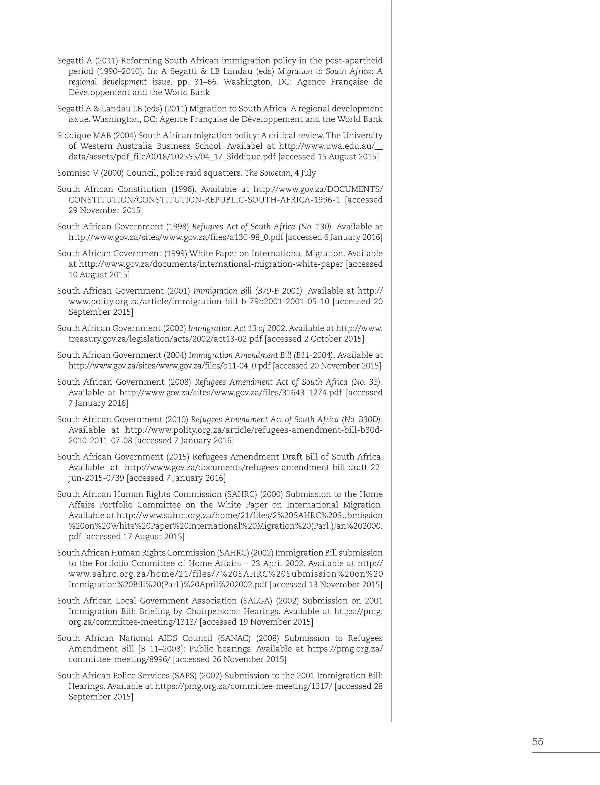 55
Segatti A (2011) Reforming South African immigration policy in the post-apartheid
period (1990–2010). In: A Segatti & LB Landau (eds) Migration to South Africa: A
regional development issue, pp. 31–66. Washington, DC: Agence Française de
Développement and the World Bank
Segatti A & Landau LB (eds) (2011) Migration to South Africa: A regional development
issue. Washington, DC: Agence Française de Développement and the World Bank
Siddique MAB (2004) South African migration policy: A critical review. The University
of Western Australia Business School. Availabel at http://www.uwa.edu.au/__
data/assets/pdf_file/0018/102555/04_17_Siddique.pdf [accessed 15 August 2015]
Somniso V (2000) Council, police raid squatters. The Sowetan, 4 July
South African Constitution (1996). Available at http://www.gov.za/DOCUMENTS/
CONSTITUTION/CONSTITUTION-REPUBLIC-SOUTH-AFRICA-1996-1 [accessed
29 November 2015]
South African Government (1998) Refugees Act of South Africa (No. 130). Available at
http://www.gov.za/sites/www.gov.za/files/a130-98_0.pdf [accessed 6 January 2016]
South African Government (1999) White Paper on International Migration. Available
at http://www.gov.za/documents/international-migration-white-paper [accessed
10 August 2015]
South African Government (2001) Immigration Bill (B79-B 2001). Available at http://
www.polity.org.za/article/immigration-bill-b-79b2001-2001-05-10 [accessed 20
September 2015]
South African Government (2002) Immigration Act 13 of 2002. Available at http://www.
treasury.gov.za/legislation/acts/2002/act13-02.pdf [accessed 2 October 2015]
South African Government (2004) Immigration Amendment Bill (B11-2004). Available at
http://www.gov.za/sites/www.gov.za/files/b11-04_0.pdf [accessed 20 November 2015]
South African Government (2008) Refugees Amendment Act of South Africa (No. 33).
Available at http://www.gov.za/sites/www.gov.za/files/31643_1274.pdf [accessed
7 January 2016]
South African Government (2010) Refugees Amendment Act of South Africa (No. B30D).
Available at http://www.polity.org.za/article/refugees-amendment-bill-b30d-
2010-2011-07-08 [accessed 7 January 2016]
South African Government (2015) Refugees Amendment Draft Bill of South Africa.
Available at http://www.gov.za/documents/refugees-amendment-bill-draft-22-
jun-2015-0739 [accessed 7 January 2016]
South African Human Rights Commission (SAHRC) (2000) Submission to the Home
Affairs Portfolio Committee on the White Paper on International Migration.
Available at http://www.sahrc.org.za/home/21/files/2%20SAHRC%20Submission
%20on%20White%20Paper%20International%20Migration%20(Parl.)Jan%202000.
pdf [accessed 17 August 2015]
SouthAfrican Human Rights Commission (SAHRC) (2002) Immigration Bill submission
to the Portfolio Committee of Home Affairs – 23 April 2002. Available at http://
www.sahrc.org.za/home/21/files/7%20SAHRC%20Submission%20on%20
Immigration%20Bill%20(Parl.)%20April%202002.pdf [accessed 13 November 2015]
South African Local Government Association (SALGA) (2002) Submission on 2001
Immigration Bill: Briefing by Chairpersons: Hearings. Available at https://pmg.
org.za/committee-meeting/1313/ [accessed 19 November 2015]
South African National AIDS Council (SANAC) (2008) Submission to Refugees
Amendment Bill [B 11–2008]: Public hearings. Available at https://pmg.org.za/
committee-meeting/8996/ [accessed 26 November 2015]
South African Police Services (SAPS) (2002) Submission to the 2001 Immigration Bill:
Hearings. Available at https://pmg.org.za/committee-meeting/1317/ [accessed 28
September 2015]
 