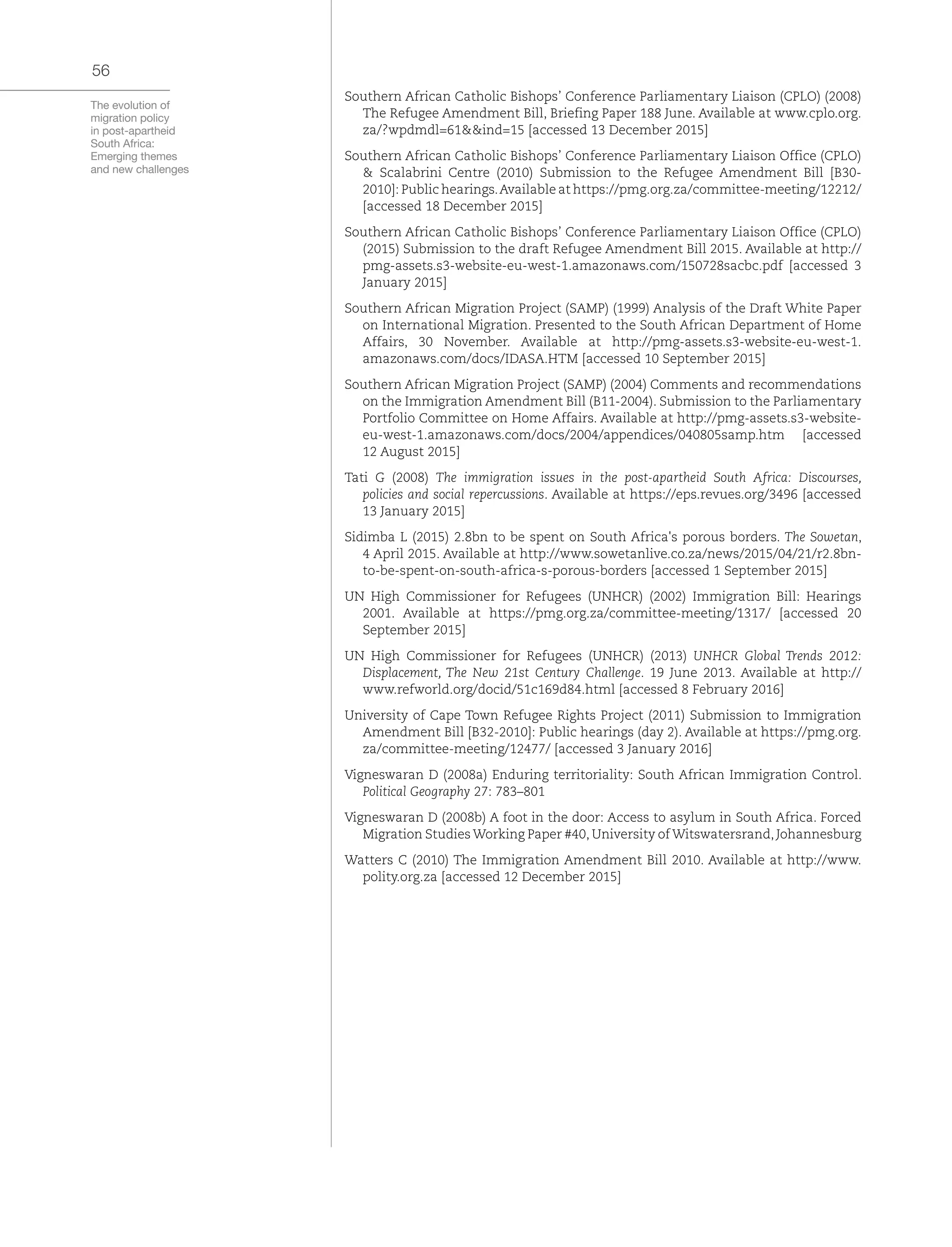 The evolution of
migration policy
in post-apartheid
South Africa:
Emerging themes
and new challenges
56
Southern African Catholic Bishops’ Conference Parliamentary Liaison (CPLO) (2008)
The Refugee Amendment Bill, Briefing Paper 188 June. Available at www.cplo.org.
za/?wpdmdl=61&&ind=15 [accessed 13 December 2015]
Southern African Catholic Bishops’ Conference Parliamentary Liaison Office (CPLO)
& Scalabrini Centre (2010) Submission to the Refugee Amendment Bill [B30-
2010]: Public hearings.Available at https://pmg.org.za/committee-meeting/12212/
[accessed 18 December 2015]
Southern African Catholic Bishops’ Conference Parliamentary Liaison Office (CPLO)
(2015) Submission to the draft Refugee Amendment Bill 2015. Available at http://
pmg-assets.s3-website-eu-west-1.amazonaws.com/150728sacbc.pdf [accessed 3
January 2015]
Southern African Migration Project (SAMP) (1999) Analysis of the Draft White Paper
on International Migration. Presented to the South African Department of Home
Affairs, 30 November. Available at http://pmg-assets.s3-website-eu-west-1.
amazonaws.com/docs/IDASA.HTM [accessed 10 September 2015]
Southern African Migration Project (SAMP) (2004) Comments and recommendations
on the Immigration Amendment Bill (B11-2004). Submission to the Parliamentary
Portfolio Committee on Home Affairs. Available at http://pmg-assets.s3-website-
eu-west-1.amazonaws.com/docs/2004/appendices/040805samp.htm [accessed
12 August 2015]
Tati G (2008) The immigration issues in the post-apartheid South Africa: Discourses,
policies and social repercussions. Available at https://eps.revues.org/3496 [accessed
13 January 2015]
Sidimba L (2015) 2.8bn to be spent on South Africa's porous borders. The Sowetan,
4 April 2015. Available at http://www.sowetanlive.co.za/news/2015/04/21/r2.8bn-
to-be-spent-on-south-africa-s-porous-borders [accessed 1 September 2015]
UN High Commissioner for Refugees (UNHCR) (2002) Immigration Bill: Hearings
2001. Available at https://pmg.org.za/committee-meeting/1317/ [accessed 20
September 2015]
UN High Commissioner for Refugees (UNHCR) (2013) UNHCR Global Trends 2012:
Displacement, The New 21st Century Challenge. 19 June 2013. Available at http://
www.refworld.org/docid/51c169d84.html [accessed 8 February 2016]
University of Cape Town Refugee Rights Project (2011) Submission to Immigration
Amendment Bill [B32-2010]: Public hearings (day 2). Available at https://pmg.org.
za/committee-meeting/12477/ [accessed 3 January 2016]
Vigneswaran D (2008a) Enduring territoriality: South African Immigration Control.
Political Geography 27: 783–801
Vigneswaran D (2008b) A foot in the door: Access to asylum in South Africa. Forced
Migration Studies Working Paper #40, University of Witswatersrand, Johannesburg
Watters C (2010) The Immigration Amendment Bill 2010. Available at http://www.
polity.org.za [accessed 12 December 2015]
 