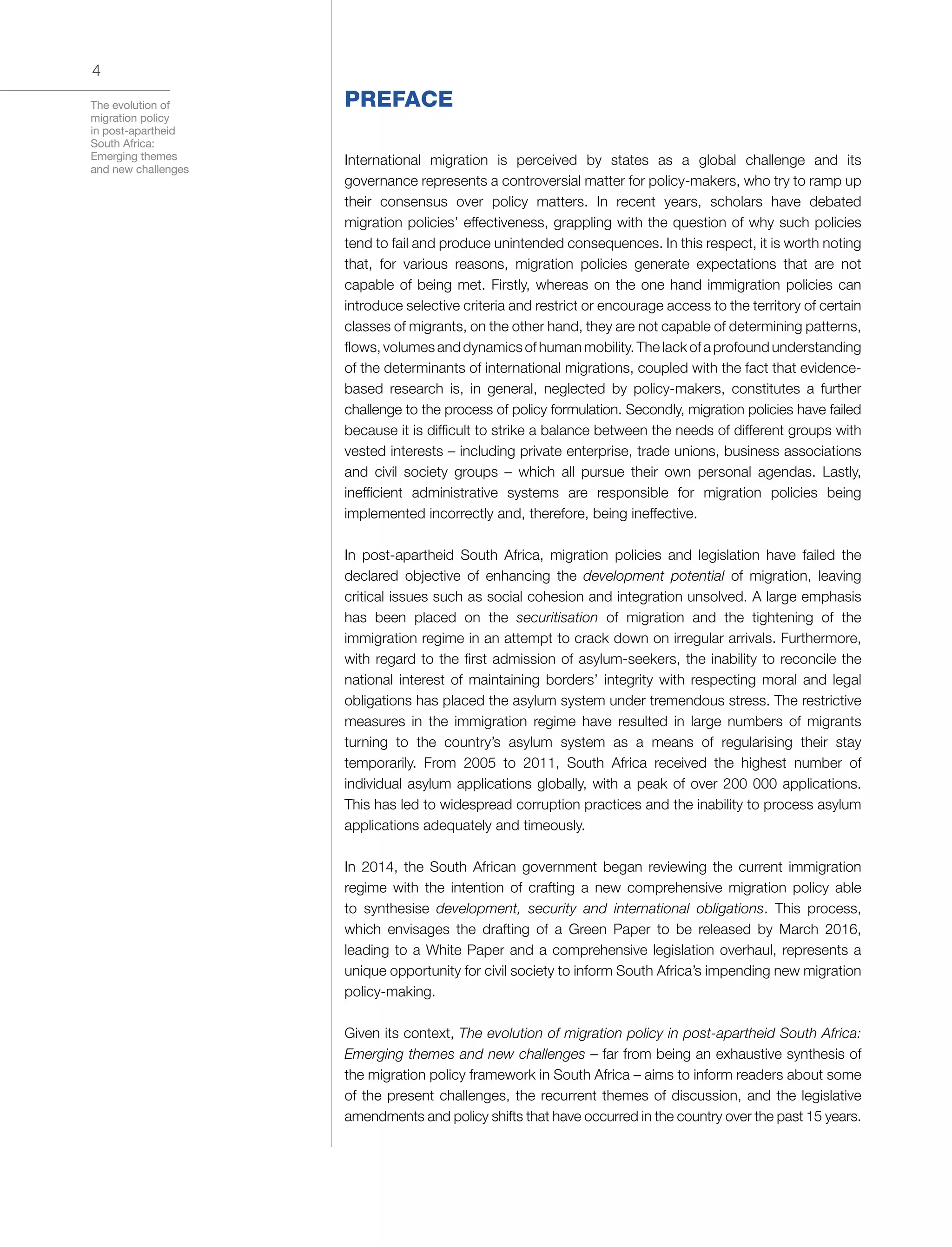 The evolution of
migration policy
in post-apartheid
South Africa:
Emerging themes
and new challenges
4
PREFACE
International migration is perceived by states as a global challenge and its
governance represents a controversial matter for policy-makers, who try to ramp up
their consensus over policy matters. In recent years, scholars have debated
migration policies’ effectiveness, grappling with the question of why such policies
tend to fail and produce unintended consequences. In this respect, it is worth noting
that, for various reasons, migration policies generate expectations that are not
capable of being met. Firstly, whereas on the one hand immigration policies can
introduce selective criteria and restrict or encourage access to the territory of certain
classes of migrants, on the other hand, they are not capable of determining patterns,
flows, volumes and dynamics of human mobility. The lack of a profound understanding
of the determinants of international migrations, coupled with the fact that evidence-
based research is, in general, neglected by policy-makers, constitutes a further
challenge to the process of policy formulation. Secondly, migration policies have failed
because it is difficult to strike a balance between the needs of different groups with
vested interests – including private enterprise, trade unions, business associations
and civil society groups – which all pursue their own personal agendas. Lastly,
inefficient administrative systems are responsible for migration policies being
implemented incorrectly and, therefore, being ineffective.
In post-apartheid South Africa, migration policies and legislation have failed the
declared objective of enhancing the development potential of migration, leaving
critical issues such as social cohesion and integration unsolved. A large emphasis
has been placed on the securitisation of migration and the tightening of the
immigration regime in an attempt to crack down on irregular arrivals. Furthermore,
with regard to the first admission of asylum-seekers, the inability to reconcile the
national interest of maintaining borders’ integrity with respecting moral and legal
obligations has placed the asylum system under tremendous stress. The restrictive
measures in the immigration regime have resulted in large numbers of migrants
turning to the country’s asylum system as a means of regularising their stay
temporarily. From 2005 to 2011, South Africa received the highest number of
individual asylum applications globally, with a peak of over 200 000 applications.
This has led to widespread corruption practices and the inability to process asylum
applications adequately and timeously.
In 2014, the South African government began reviewing the current immigration
regime with the intention of crafting a new comprehensive migration policy able
to synthesise development, security and international obligations. This process,
which envisages the drafting of a Green Paper to be released by March 2016,
leading to a White Paper and a comprehensive legislation overhaul, represents a
unique opportunity for civil society to inform South Africa’s impending new migration
policy-making.
Given its context, The evolution of migration policy in post-apartheid South Africa:
Emerging themes and new challenges – far from being an exhaustive synthesis of
the migration policy framework in South Africa – aims to inform readers about some
of the present challenges, the recurrent themes of discussion, and the legislative
amendments and policy shifts that have occurred in the country over the past 15 years.
 