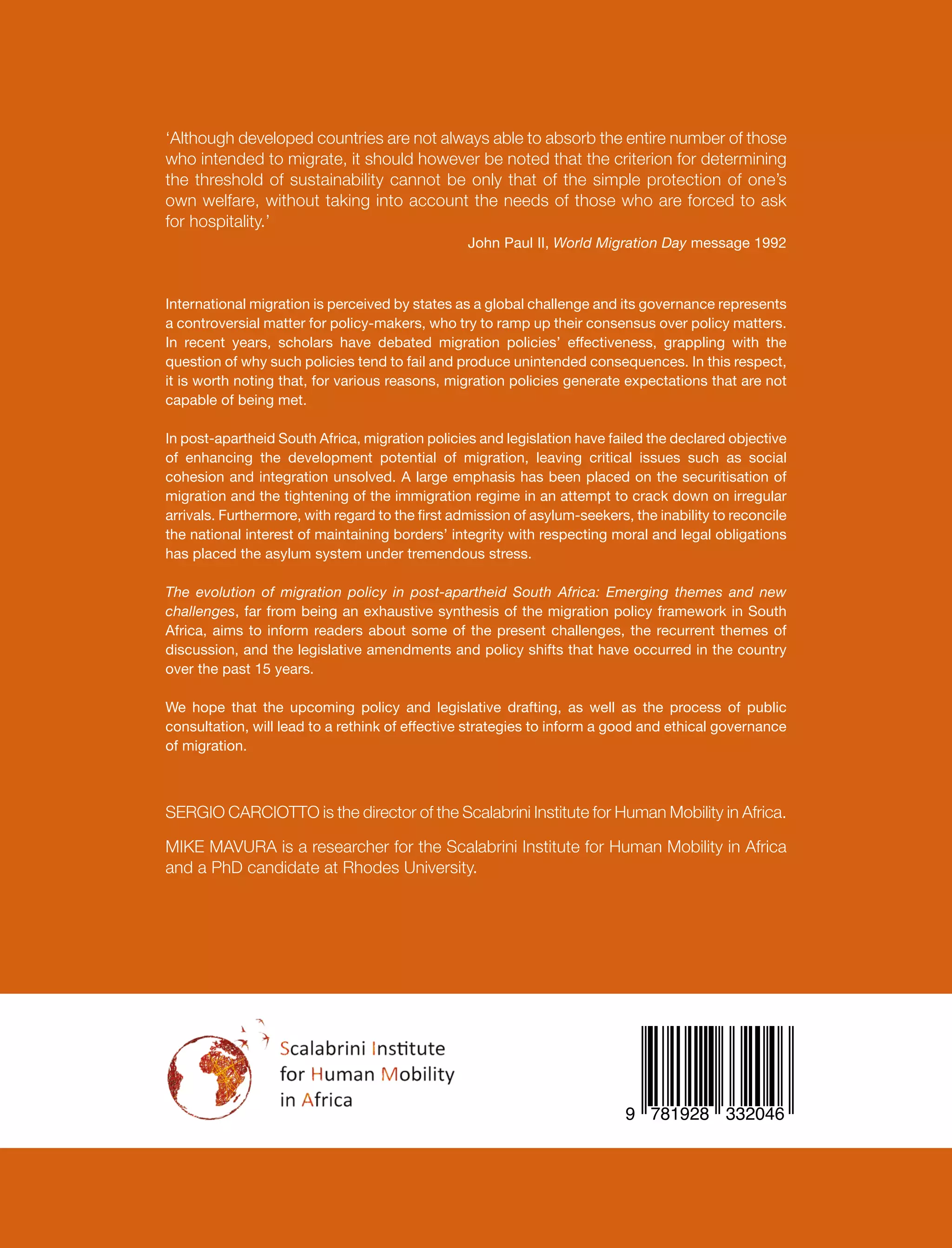 ‘Although developed countries are not always able to absorb the entire number of those
who intended to migrate, it should however be noted that the criterion for determining
the threshold of sustainability cannot be only that of the simple protection of one’s
own welfare, without taking into account the needs of those who are forced to ask
for hospitality.’
John Paul II, World Migration Day message 1992
International migration is perceived by states as a global challenge and its governance represents
a controversial matter for policy-makers, who try to ramp up their consensus over policy matters.
In recent years, scholars have debated migration policies’ effectiveness, grappling with the
question of why such policies tend to fail and produce unintended consequences. In this respect,
it is worth noting that, for various reasons, migration policies generate expectations that are not
capable of being met.
In post-apartheid South Africa, migration policies and legislation have failed the declared objective
of enhancing the development potential of migration, leaving critical issues such as social
cohesion and integration unsolved. A large emphasis has been placed on the securitisation of
migration and the tightening of the immigration regime in an attempt to crack down on irregular
arrivals. Furthermore, with regard to the first admission of asylum-seekers, the inability to reconcile
the national interest of maintaining borders’ integrity with respecting moral and legal obligations
has placed the asylum system under tremendous stress.
The evolution of migration policy in post-apartheid South Africa: Emerging themes and new
challenges, far from being an exhaustive synthesis of the migration policy framework in South
Africa, aims to inform readers about some of the present challenges, the recurrent themes of
discussion, and the legislative amendments and policy shifts that have occurred in the country
over the past 15 years.
We hope that the upcoming policy and legislative drafting, as well as the process of public
consultation, will lead to a rethink of effective strategies to inform a good and ethical governance
of migration.
SERGIO CARCIOTTO is the director of the Scalabrini Institute for Human Mobility in Africa.
MIKE MAVURA is a researcher for the Scalabrini Institute for Human Mobility in Africa
and a PhD candidate at Rhodes University.
 