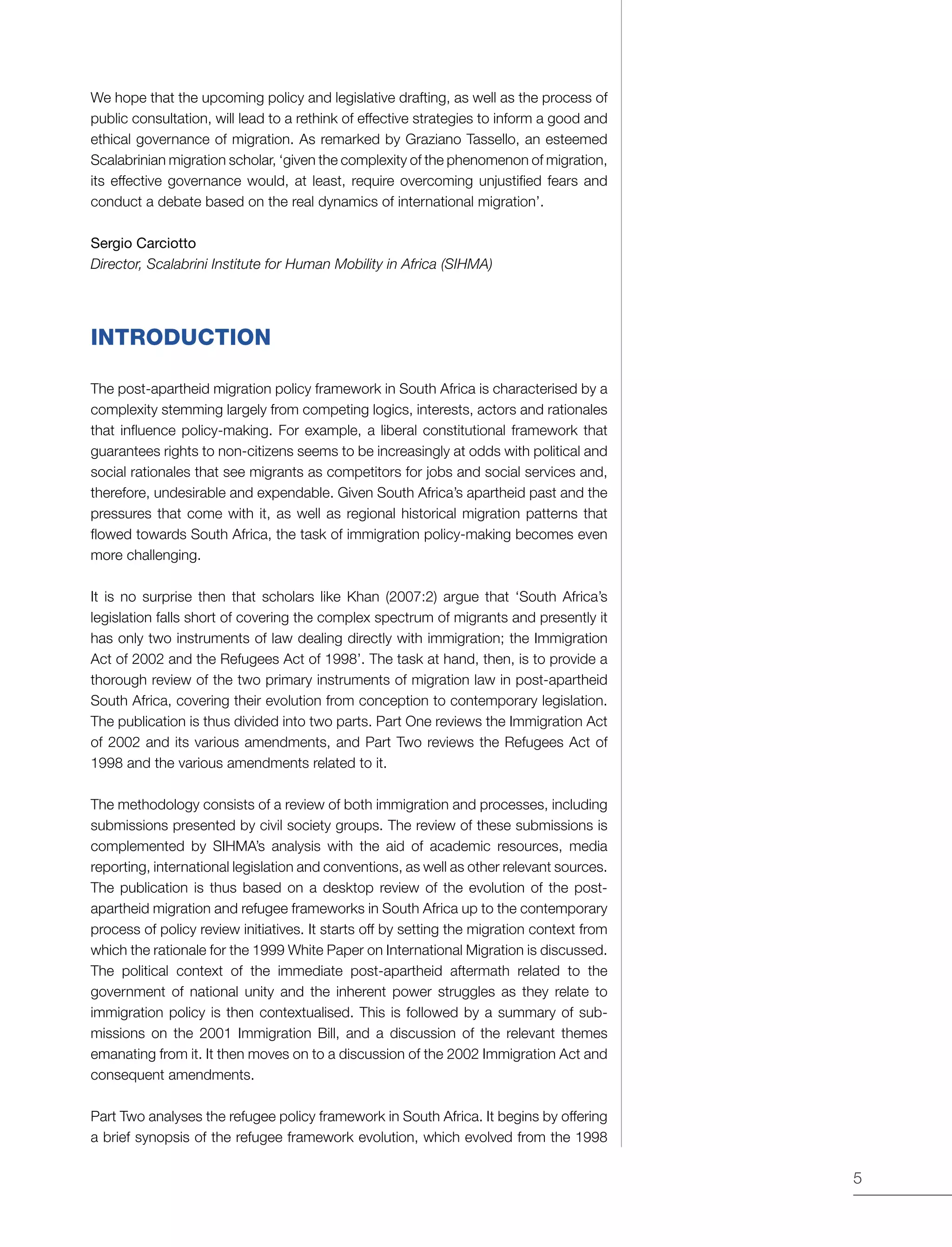 5
We hope that the upcoming policy and legislative drafting, as well as the process of
public consultation, will lead to a rethink of effective strategies to inform a good and
ethical governance of migration. As remarked by Graziano Tassello, an esteemed
Scalabrinian migration scholar, ‘given the complexity of the phenomenon of migration,
its effective governance would, at least, require overcoming unjustified fears and
conduct a debate based on the real dynamics of international migration’.
Sergio Carciotto
Director, Scalabrini Institute for Human Mobility in Africa (SIHMA)
INTRODUCTION
The post-apartheid migration policy framework in South Africa is characterised by a
complexity stemming largely from competing logics, interests, actors and rationales
that influence policy-making. For example, a liberal constitutional framework that
guarantees rights to non-citizens seems to be increasingly at odds with political and
social rationales that see migrants as competitors for jobs and social services and,
therefore, undesirable and expendable. Given South Africa’s apartheid past and the
pressures that come with it, as well as regional historical migration patterns that
flowed towards South Africa, the task of immigration policy-making becomes even
more challenging.
It is no surprise then that scholars like Khan (2007:2) argue that ‘South Africa’s
legislation falls short of covering the complex spectrum of migrants and presently it
has only two instruments of law dealing directly with immigration; the Immigration
Act of 2002 and the Refugees Act of 1998’. The task at hand, then, is to provide a
thorough review of the two primary instruments of migration law in post-apartheid
South Africa, covering their evolution from conception to contemporary legislation.
The publication is thus divided into two parts. Part One reviews the Immigration Act
of 2002 and its various amendments, and Part Two reviews the Refugees Act of
1998 and the various amendments related to it.
The methodology consists of a review of both immigration and processes, including
submissions presented by civil society groups. The review of these submissions is
complemented by SIHMA’s analysis with the aid of academic resources, media
reporting, international legislation and conventions, as well as other relevant sources.
The publication is thus based on a desktop review of the evolution of the post-
apartheid migration and refugee frameworks in South Africa up to the contemporary
process of policy review initiatives. It starts off by setting the migration context from
which the rationale for the 1999 White Paper on International Migration is discussed.
The political context of the immediate post-apartheid aftermath related to the
government of national unity and the inherent power struggles as they relate to
immigration policy is then contextualised. This is followed by a summary of sub-
missions on the 2001 Immigration Bill, and a discussion of the relevant themes
emanating from it. It then moves on to a discussion of the 2002 Immigration Act and
consequent amendments.
Part Two analyses the refugee policy framework in South Africa. It begins by offering
a brief synopsis of the refugee framework evolution, which evolved from the 1998
 