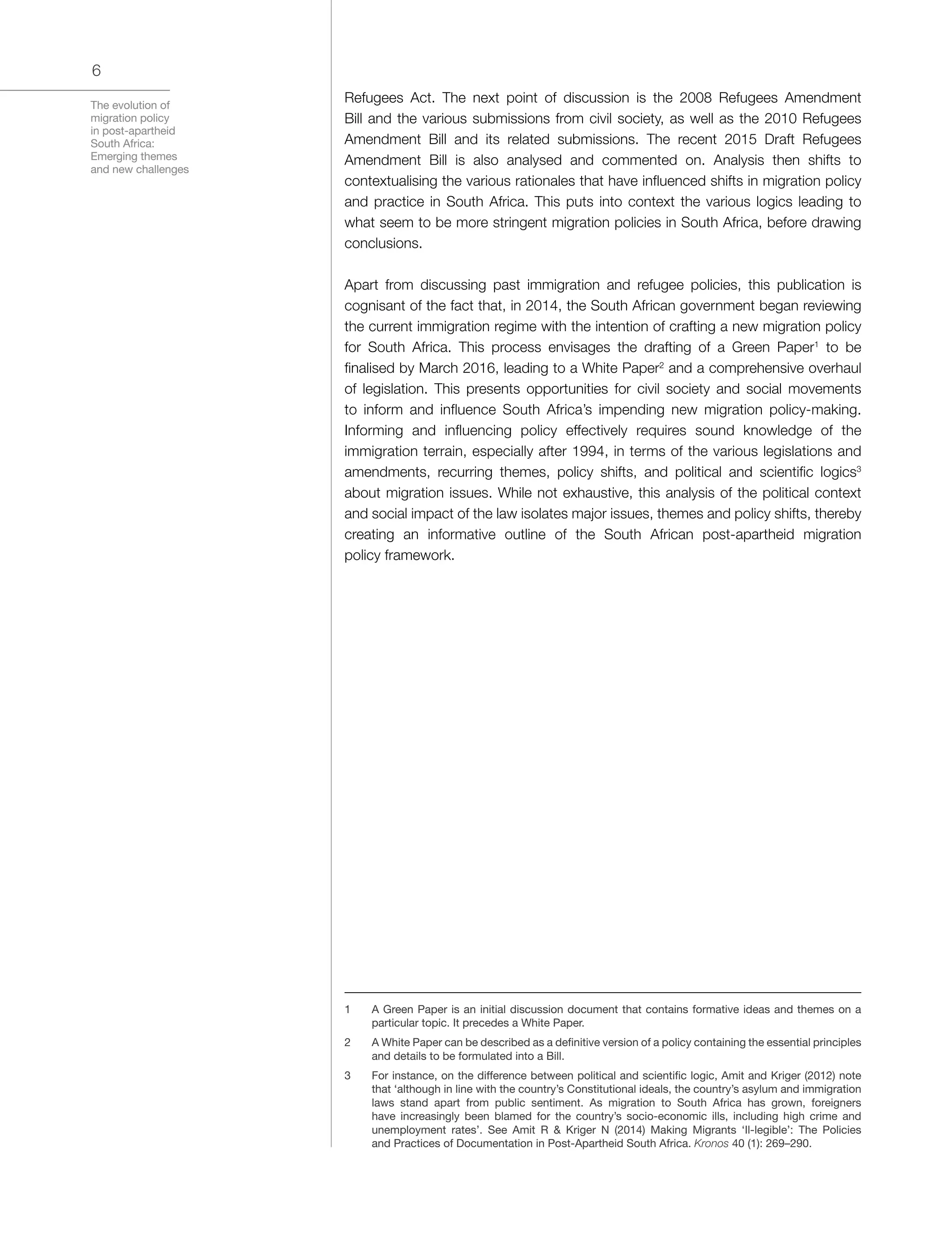 The evolution of
migration policy
in post-apartheid
South Africa:
Emerging themes
and new challenges
6
Refugees Act. The next point of discussion is the 2008 Refugees Amendment
Bill and the various submissions from civil society, as well as the 2010 Refugees
Amendment Bill and its related submissions. The recent 2015 Draft Refugees
Amendment Bill is also analysed and commented on. Analysis then shifts to
contextualising the various rationales that have influenced shifts in migration policy
and practice in South Africa. This puts into context the various logics leading to
what seem to be more stringent migration policies in South Africa, before drawing
conclusions.
Apart from discussing past immigration and refugee policies, this publication is
cognisant of the fact that, in 2014, the South African government began reviewing
the current immigration regime with the intention of crafting a new migration policy
for South Africa. This process envisages the drafting of a Green Paper1
to be
finalised by March 2016, leading to a White Paper2
and a comprehensive overhaul
of legislation. This presents opportunities for civil society and social movements
to inform and influence South Africa’s impending new migration policy-making.
Informing and influencing policy effectively requires sound knowledge of the
immigration terrain, especially after 1994, in terms of the various legislations and
amendments, recurring themes, policy shifts, and political and scientific logics3
about migration issues. While not exhaustive, this analysis of the political context
and social impact of the law isolates major issues, themes and policy shifts, thereby
creating an informative outline of the South African post-apartheid migration
policy framework.
1	 A Green Paper is an initial discussion document that contains formative ideas and themes on a
particular topic. It precedes a White Paper.
2	 A White Paper can be described as a definitive version of a policy containing the essential principles
and details to be formulated into a Bill.
3	 For instance, on the difference between political and scientific logic, Amit and Kriger (2012) note
that ‘although in line with the country’s Constitutional ideals, the country’s asylum and immigration
laws stand apart from public sentiment. As migration to South Africa has grown, foreigners
have increasingly been blamed for the country’s socio-economic ills, including high crime and
unemployment rates’. See Amit R & Kriger N (2014) Making Migrants ‘Il-legible’: The Policies
and Practices of Documentation in Post-Apartheid South Africa. Kronos 40 (1): 269–290.
 