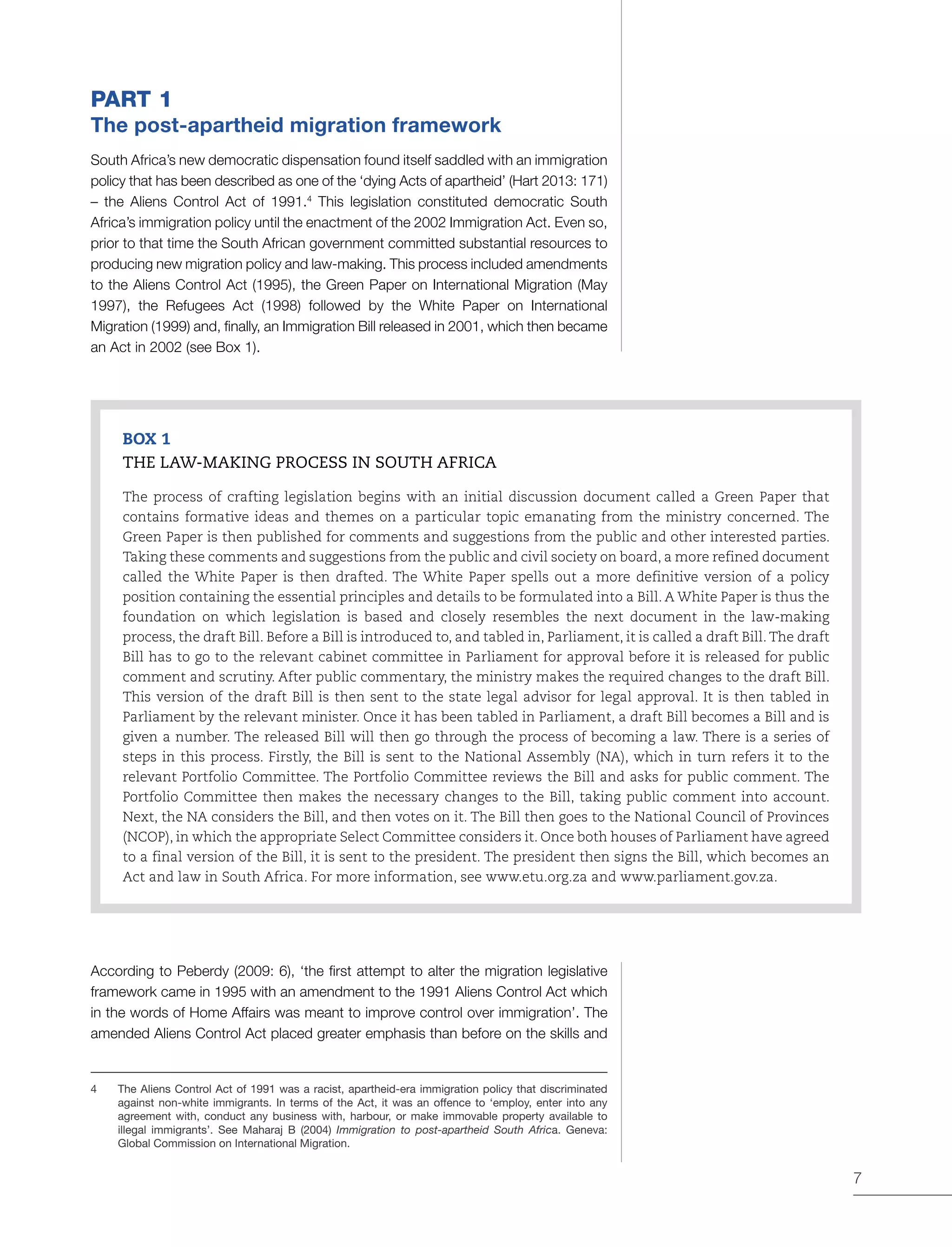 7
PART 1
The post-apartheid migration framework
South Africa’s new democratic dispensation found itself saddled with an immigration
policy that has been described as one of the ‘dying Acts of apartheid’ (Hart 2013: 171)
– the Aliens Control Act of 1991.4
This legislation constituted democratic South
Africa’s immigration policy until the enactment of the 2002 Immigration Act. Even so,
prior to that time the South African government committed substantial resources to
producing new migration policy and law-making. This process included amendments
to the Aliens Control Act (1995), the Green Paper on International Migration (May
1997), the Refugees Act (1998) followed by the White Paper on International
Migration (1999) and, finally, an Immigration Bill released in 2001, which then became
an Act in 2002 (see Box 1).
BOX 1
THE LAW-MAKING PROCESS IN SOUTH AFRICA
The process of crafting legislation begins with an initial discussion document called a Green Paper that
contains formative ideas and themes on a particular topic emanating from the ministry concerned. The
Green Paper is then published for comments and suggestions from the public and other interested parties.
Taking these comments and suggestions from the public and civil society on board, a more refined document
called the White Paper is then drafted. The White Paper spells out a more definitive version of a policy
position containing the essential principles and details to be formulated into a Bill. A White Paper is thus the
foundation on which legislation is based and closely resembles the next document in the law-making
process, the draft Bill. Before a Bill is introduced to, and tabled in, Parliament, it is called a draft Bill. The draft
Bill has to go to the relevant cabinet committee in Parliament for approval before it is released for public
comment and scrutiny. After public commentary, the ministry makes the required changes to the draft Bill.
This version of the draft Bill is then sent to the state legal advisor for legal approval. It is then tabled in
Parliament by the relevant minister. Once it has been tabled in Parliament, a draft Bill becomes a Bill and is
given a number. The released Bill will then go through the process of becoming a law. There is a series of
steps in this process. Firstly, the Bill is sent to the National Assembly (NA), which in turn refers it to the
relevant Portfolio Committee. The Portfolio Committee reviews the Bill and asks for public comment. The
Portfolio Committee then makes the necessary changes to the Bill, taking public comment into account.
Next, the NA considers the Bill, and then votes on it. The Bill then goes to the National Council of Provinces
(NCOP), in which the appropriate Select Committee considers it. Once both houses of Parliament have agreed
to a final version of the Bill, it is sent to the president. The president then signs the Bill, which becomes an
Act and law in South Africa. For more information, see www.etu.org.za and www.parliament.gov.za.
According to Peberdy (2009: 6), ‘the first attempt to alter the migration legislative
framework came in 1995 with an amendment to the 1991 Aliens Control Act which
in the words of Home Affairs was meant to improve control over immigration’. The
amended Aliens Control Act placed greater emphasis than before on the skills and
4	 The Aliens Control Act of 1991 was a racist, apartheid-era immigration policy that discriminated
against non-white immigrants. In terms of the Act, it was an offence to ‘employ, enter into any
agreement with, conduct any business with, harbour, or make immovable property available to
illegal immigrants’. See Maharaj B (2004) Immigration to post-apartheid South Africa. Geneva:
Global Commission on International Migration.
 