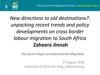The Green Paper on International Migration
17 August 2016
Cathedral of Christ the King, Johannesburg
New directions to old destinations?:
unpacking recent trends and policy
developments on cross border
labour migration to South Africa
Zaheera Jinnah
African Centre for Migration & Society. www.migration.org.za
 