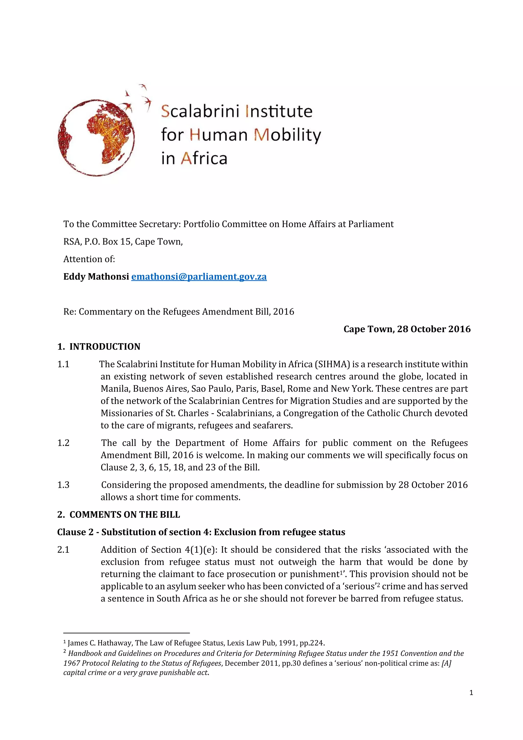 1
To the Committee Secretary: Portfolio Committee on Home Affairs at Parliament
RSA, P.O. Box 15, Cape Town,
Attention of:
Eddy Mathonsi emathonsi@parliament.gov.za
Re: Commentary on the Refugees Amendment Bill, 2016
Cape Town, 28 October 2016
1. INTRODUCTION
1.1 The Scalabrini Institute for Human Mobility in Africa (SIHMA) is a research institute within
an existing network of seven established research centres around the globe, located in
Manila, Buenos Aires, Sao Paulo, Paris, Basel, Rome and New York. These centres are part
of the network of the Scalabrinian Centres for Migration Studies and are supported by the
Missionaries of St. Charles - Scalabrinians, a Congregation of the Catholic Church devoted
to the care of migrants, refugees and seafarers.
1.2 The call by the Department of Home Affairs for public comment on the Refugees
Amendment Bill, 2016 is welcome. In making our comments we will specifically focus on
Clause 2, 3, 6, 15, 18, and 23 of the Bill.
1.3 Considering the proposed amendments, the deadline for submission by 28 October 2016
allows a short time for comments.
2. COMMENTS ON THE BILL
Clause 2 - Substitution of section 4: Exclusion from refugee status
2.1 Addition of Section 4(1)(e): It should be considered that the risks ‘associated with the
exclusion from refugee status must not outweigh the harm that would be done by
returning the claimant to face prosecution or punishment1’. This provision should not be
applicable to an asylum seeker who has been convicted of a ‘serious’2 crime and has served
a sentence in South Africa as he or she should not forever be barred from refugee status.
1 James C. Hathaway, The Law of Refugee Status, Lexis Law Pub, 1991, pp.224.
2
Handbook and Guidelines on Procedures and Criteria for Determining Refugee Status under the 1951 Convention and the
1967 Protocol Relating to the Status of Refugees, December 2011, pp.30 defines a ‘serious’ non-political crime as: [A]
capital crime or a very grave punishable act.
 