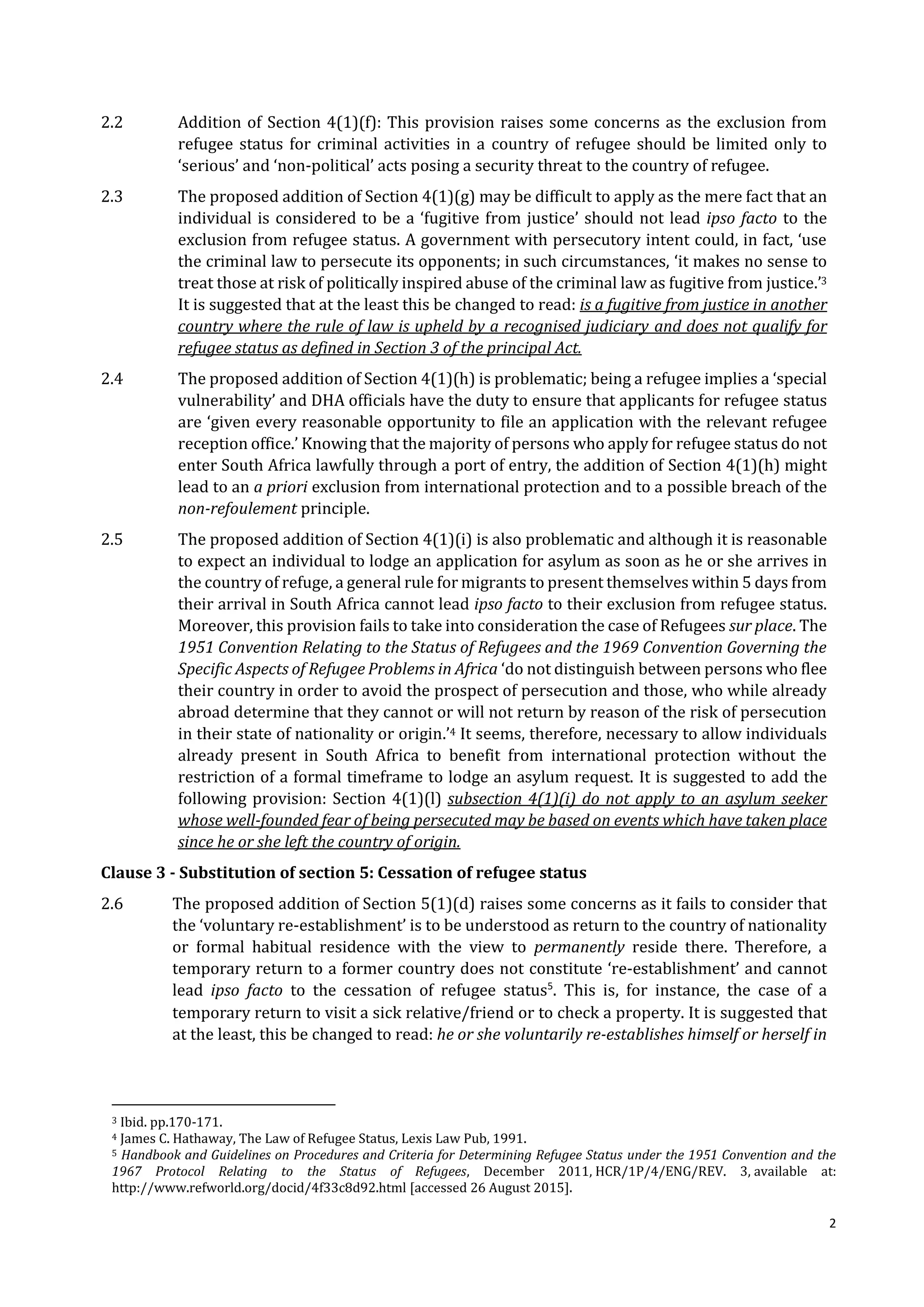 2
2.2 Addition of Section 4(1)(f): This provision raises some concerns as the exclusion from
refugee status for criminal activities in a country of refugee should be limited only to
‘serious’ and ‘non-political’ acts posing a security threat to the country of refugee.
2.3 The proposed addition of Section 4(1)(g) may be difficult to apply as the mere fact that an
individual is considered to be a ‘fugitive from justice’ should not lead ipso facto to the
exclusion from refugee status. A government with persecutory intent could, in fact, ‘use
the criminal law to persecute its opponents; in such circumstances, ‘it makes no sense to
treat those at risk of politically inspired abuse of the criminal law as fugitive from justice.’3
It is suggested that at the least this be changed to read: is a fugitive from justice in another
country where the rule of law is upheld by a recognised judiciary and does not qualify for
refugee status as defined in Section 3 of the principal Act.
2.4 The proposed addition of Section 4(1)(h) is problematic; being a refugee implies a ‘special
vulnerability’ and DHA officials have the duty to ensure that applicants for refugee status
are ‘given every reasonable opportunity to file an application with the relevant refugee
reception office.’ Knowing that the majority of persons who apply for refugee status do not
enter South Africa lawfully through a port of entry, the addition of Section 4(1)(h) might
lead to an a priori exclusion from international protection and to a possible breach of the
non-refoulement principle.
2.5 The proposed addition of Section 4(1)(i) is also problematic and although it is reasonable
to expect an individual to lodge an application for asylum as soon as he or she arrives in
the country of refuge, a general rule for migrants to present themselves within 5 days from
their arrival in South Africa cannot lead ipso facto to their exclusion from refugee status.
Moreover, this provision fails to take into consideration the case of Refugees sur place. The
1951 Convention Relating to the Status of Refugees and the 1969 Convention Governing the
Specific Aspects of Refugee Problems in Africa ‘do not distinguish between persons who flee
their country in order to avoid the prospect of persecution and those, who while already
abroad determine that they cannot or will not return by reason of the risk of persecution
in their state of nationality or origin.’4 It seems, therefore, necessary to allow individuals
already present in South Africa to benefit from international protection without the
restriction of a formal timeframe to lodge an asylum request. It is suggested to add the
following provision: Section 4(1)(l) subsection 4(1)(i) do not apply to an asylum seeker
whose well-founded fear of being persecuted may be based on events which have taken place
since he or she left the country of origin.
Clause 3 - Substitution of section 5: Cessation of refugee status
2.6 The proposed addition of Section 5(1)(d) raises some concerns as it fails to consider that
the ‘voluntary re-establishment’ is to be understood as return to the country of nationality
or formal habitual residence with the view to permanently reside there. Therefore, a
temporary return to a former country does not constitute ‘re-establishment’ and cannot
lead ipso facto to the cessation of refugee status5
. This is, for instance, the case of a
temporary return to visit a sick relative/friend or to check a property. It is suggested that
at the least, this be changed to read: he or she voluntarily re-establishes himself or herself in
3 Ibid. pp.170-171.
4 James C. Hathaway, The Law of Refugee Status, Lexis Law Pub, 1991.
5 Handbook and Guidelines on Procedures and Criteria for Determining Refugee Status under the 1951 Convention and the
1967 Protocol Relating to the Status of Refugees, December 2011, HCR/1P/4/ENG/REV. 3, available at:
http://www.refworld.org/docid/4f33c8d92.html [accessed 26 August 2015].
 