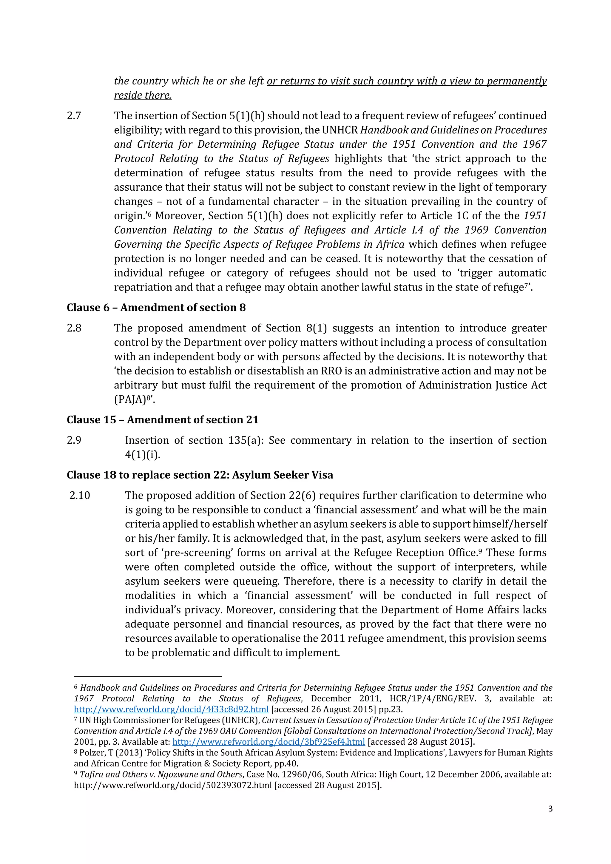 3
the country which he or she left or returns to visit such country with a view to permanently
reside there.
2.7 The insertion of Section 5(1)(h) should not lead to a frequent review of refugees’ continued
eligibility; with regard to this provision, the UNHCR Handbook and Guidelines on Procedures
and Criteria for Determining Refugee Status under the 1951 Convention and the 1967
Protocol Relating to the Status of Refugees highlights that ‘the strict approach to the
determination of refugee status results from the need to provide refugees with the
assurance that their status will not be subject to constant review in the light of temporary
changes – not of a fundamental character – in the situation prevailing in the country of
origin.’6 Moreover, Section 5(1)(h) does not explicitly refer to Article 1C of the the 1951
Convention Relating to the Status of Refugees and Article I.4 of the 1969 Convention
Governing the Specific Aspects of Refugee Problems in Africa which defines when refugee
protection is no longer needed and can be ceased. It is noteworthy that the cessation of
individual refugee or category of refugees should not be used to ‘trigger automatic
repatriation and that a refugee may obtain another lawful status in the state of refuge7’.
Clause 6 – Amendment of section 8
2.8 The proposed amendment of Section 8(1) suggests an intention to introduce greater
control by the Department over policy matters without including a process of consultation
with an independent body or with persons affected by the decisions. It is noteworthy that
‘the decision to establish or disestablish an RRO is an administrative action and may not be
arbitrary but must fulfil the requirement of the promotion of Administration Justice Act
(PAJA)8’.
Clause 15 – Amendment of section 21
2.9 Insertion of section 135(a): See commentary in relation to the insertion of section
4(1)(i).
Clause 18 to replace section 22: Asylum Seeker Visa
2.10 The proposed addition of Section 22(6) requires further clarification to determine who
is going to be responsible to conduct a ‘financial assessment’ and what will be the main
criteria applied to establish whether an asylum seekers is able to support himself/herself
or his/her family. It is acknowledged that, in the past, asylum seekers were asked to fill
sort of ‘pre-screening’ forms on arrival at the Refugee Reception Office.9 These forms
were often completed outside the office, without the support of interpreters, while
asylum seekers were queueing. Therefore, there is a necessity to clarify in detail the
modalities in which a ‘financial assessment’ will be conducted in full respect of
individual’s privacy. Moreover, considering that the Department of Home Affairs lacks
adequate personnel and financial resources, as proved by the fact that there were no
resources available to operationalise the 2011 refugee amendment, this provision seems
to be problematic and difficult to implement.
6 Handbook and Guidelines on Procedures and Criteria for Determining Refugee Status under the 1951 Convention and the
1967 Protocol Relating to the Status of Refugees, December 2011, HCR/1P/4/ENG/REV. 3, available at:
http://www.refworld.org/docid/4f33c8d92.html [accessed 26 August 2015] pp.23.
7 UN High Commissioner for Refugees (UNHCR), Current Issues in Cessation of Protection Under Article 1C of the 1951 Refugee
Convention and Article I.4 of the 1969 OAU Convention [Global Consultations on International Protection/Second Track], May
2001, pp. 3. Available at: http://www.refworld.org/docid/3bf925ef4.html [accessed 28 August 2015].
8 Polzer, T (2013) ‘Policy Shifts in the South African Asylum System: Evidence and Implications’, Lawyers for Human Rights
and African Centre for Migration & Society Report, pp.40.
9 Tafira and Others v. Ngozwane and Others, Case No. 12960/06, South Africa: High Court, 12 December 2006, available at:
http://www.refworld.org/docid/502393072.html [accessed 28 August 2015].
 