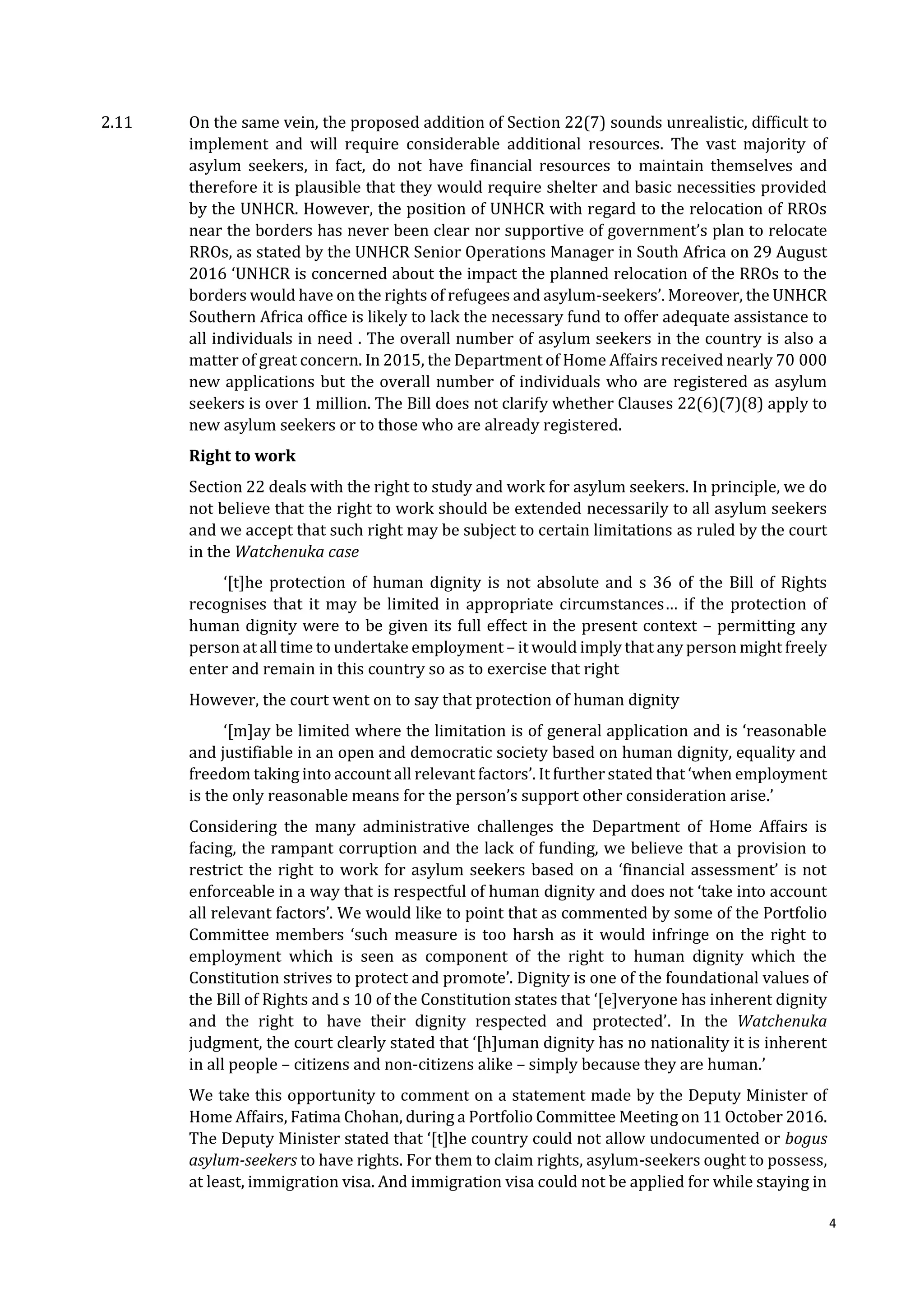 4
2.11 On the same vein, the proposed addition of Section 22(7) sounds unrealistic, difficult to
implement and will require considerable additional resources. The vast majority of
asylum seekers, in fact, do not have financial resources to maintain themselves and
therefore it is plausible that they would require shelter and basic necessities provided
by the UNHCR. However, the position of UNHCR with regard to the relocation of RROs
near the borders has never been clear nor supportive of government’s plan to relocate
RROs, as stated by the UNHCR Senior Operations Manager in South Africa on 29 August
2016 ‘UNHCR is concerned about the impact the planned relocation of the RROs to the
borders would have on the rights of refugees and asylum-seekers’. Moreover, the UNHCR
Southern Africa office is likely to lack the necessary fund to offer adequate assistance to
all individuals in need . The overall number of asylum seekers in the country is also a
matter of great concern. In 2015, the Department of Home Affairs received nearly 70 000
new applications but the overall number of individuals who are registered as asylum
seekers is over 1 million. The Bill does not clarify whether Clauses 22(6)(7)(8) apply to
new asylum seekers or to those who are already registered.
Right to work
Section 22 deals with the right to study and work for asylum seekers. In principle, we do
not believe that the right to work should be extended necessarily to all asylum seekers
and we accept that such right may be subject to certain limitations as ruled by the court
in the Watchenuka case
‘[t]he protection of human dignity is not absolute and s 36 of the Bill of Rights
recognises that it may be limited in appropriate circumstances… if the protection of
human dignity were to be given its full effect in the present context – permitting any
person at all time to undertake employment – it would imply that any person might freely
enter and remain in this country so as to exercise that right
However, the court went on to say that protection of human dignity
‘[m]ay be limited where the limitation is of general application and is ‘reasonable
and justifiable in an open and democratic society based on human dignity, equality and
freedom taking into account all relevant factors’. It further stated that ‘when employment
is the only reasonable means for the person’s support other consideration arise.’
Considering the many administrative challenges the Department of Home Affairs is
facing, the rampant corruption and the lack of funding, we believe that a provision to
restrict the right to work for asylum seekers based on a ‘financial assessment’ is not
enforceable in a way that is respectful of human dignity and does not ‘take into account
all relevant factors’. We would like to point that as commented by some of the Portfolio
Committee members ‘such measure is too harsh as it would infringe on the right to
employment which is seen as component of the right to human dignity which the
Constitution strives to protect and promote’. Dignity is one of the foundational values of
the Bill of Rights and s 10 of the Constitution states that ‘[e]veryone has inherent dignity
and the right to have their dignity respected and protected’. In the Watchenuka
judgment, the court clearly stated that ‘[h]uman dignity has no nationality it is inherent
in all people – citizens and non-citizens alike – simply because they are human.’
We take this opportunity to comment on a statement made by the Deputy Minister of
Home Affairs, Fatima Chohan, during a Portfolio Committee Meeting on 11 October 2016.
The Deputy Minister stated that ‘[t]he country could not allow undocumented or bogus
asylum-seekers to have rights. For them to claim rights, asylum-seekers ought to possess,
at least, immigration visa. And immigration visa could not be applied for while staying in
 