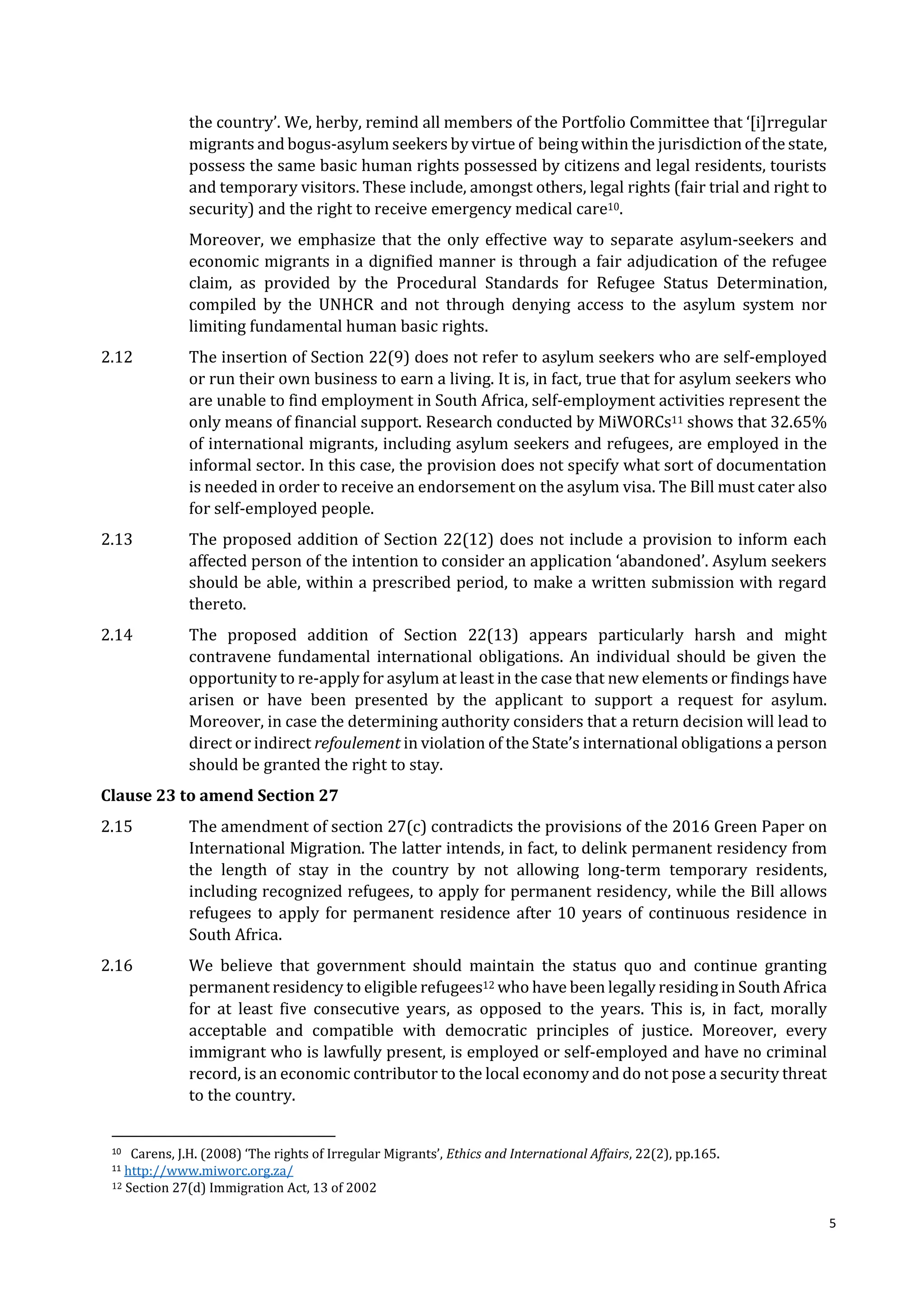 5
the country’. We, herby, remind all members of the Portfolio Committee that ‘[i]rregular
migrants and bogus-asylum seekers by virtue of being within the jurisdictionof the state,
possess the same basic human rights possessed by citizens and legal residents, tourists
and temporary visitors. These include, amongst others, legal rights (fair trial and right to
security) and the right to receive emergency medical care10.
Moreover, we emphasize that the only effective way to separate asylum-seekers and
economic migrants in a dignified manner is through a fair adjudication of the refugee
claim, as provided by the Procedural Standards for Refugee Status Determination,
compiled by the UNHCR and not through denying access to the asylum system nor
limiting fundamental human basic rights.
2.12 The insertion of Section 22(9) does not refer to asylum seekers who are self-employed
or run their own business to earn a living. It is, in fact, true that for asylum seekers who
are unable to find employment in South Africa, self-employment activities represent the
only means of financial support. Research conducted by MiWORCs11 shows that 32.65%
of international migrants, including asylum seekers and refugees, are employed in the
informal sector. In this case, the provision does not specify what sort of documentation
is needed in order to receive an endorsement on the asylum visa. The Bill must cater also
for self-employed people.
2.13 The proposed addition of Section 22(12) does not include a provision to inform each
affected person of the intention to consider an application ‘abandoned’. Asylum seekers
should be able, within a prescribed period, to make a written submission with regard
thereto.
2.14 The proposed addition of Section 22(13) appears particularly harsh and might
contravene fundamental international obligations. An individual should be given the
opportunity to re-apply for asylum at least in the case that new elements or findings have
arisen or have been presented by the applicant to support a request for asylum.
Moreover, in case the determining authority considers that a return decision will lead to
direct or indirect refoulement in violation of the State’s international obligations a person
should be granted the right to stay.
Clause 23 to amend Section 27
2.15 The amendment of section 27(c) contradicts the provisions of the 2016 Green Paper on
International Migration. The latter intends, in fact, to delink permanent residency from
the length of stay in the country by not allowing long-term temporary residents,
including recognized refugees, to apply for permanent residency, while the Bill allows
refugees to apply for permanent residence after 10 years of continuous residence in
South Africa.
2.16 We believe that government should maintain the status quo and continue granting
permanent residency to eligible refugees12 who have been legally residing in South Africa
for at least five consecutive years, as opposed to the years. This is, in fact, morally
acceptable and compatible with democratic principles of justice. Moreover, every
immigrant who is lawfully present, is employed or self-employed and have no criminal
record, is an economic contributor to the local economy and do not pose a security threat
to the country.
10 Carens, J.H. (2008) ‘The rights of Irregular Migrants’, Ethics and International Affairs, 22(2), pp.165.
11 http://www.miworc.org.za/
12 Section 27(d) Immigration Act, 13 of 2002
 