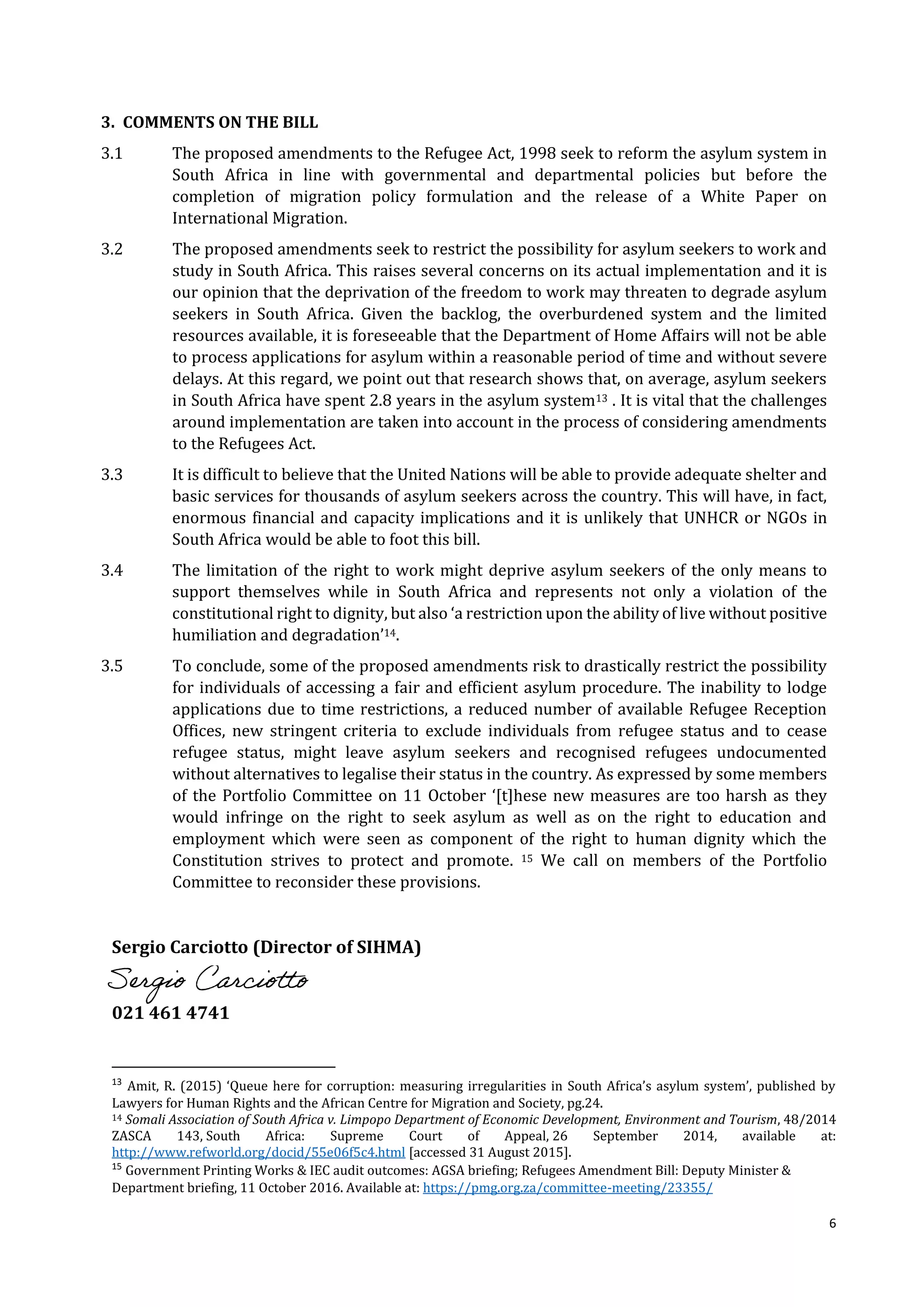 6
3. COMMENTS ON THE BILL
3.1 The proposed amendments to the Refugee Act, 1998 seek to reform the asylum system in
South Africa in line with governmental and departmental policies but before the
completion of migration policy formulation and the release of a White Paper on
International Migration.
3.2 The proposed amendments seek to restrict the possibility for asylum seekers to work and
study in South Africa. This raises several concerns on its actual implementation and it is
our opinion that the deprivation of the freedom to work may threaten to degrade asylum
seekers in South Africa. Given the backlog, the overburdened system and the limited
resources available, it is foreseeable that the Department of Home Affairs will not be able
to process applications for asylum within a reasonable period of time and without severe
delays. At this regard, we point out that research shows that, on average, asylum seekers
in South Africa have spent 2.8 years in the asylum system13 . It is vital that the challenges
around implementation are taken into account in the process of considering amendments
to the Refugees Act.
3.3 It is difficult to believe that the United Nations will be able to provide adequate shelter and
basic services for thousands of asylum seekers across the country. This will have, in fact,
enormous financial and capacity implications and it is unlikely that UNHCR or NGOs in
South Africa would be able to foot this bill.
3.4 The limitation of the right to work might deprive asylum seekers of the only means to
support themselves while in South Africa and represents not only a violation of the
constitutional right to dignity, but also ‘a restriction upon the ability of live without positive
humiliation and degradation’14.
3.5 To conclude, some of the proposed amendments risk to drastically restrict the possibility
for individuals of accessing a fair and efficient asylum procedure. The inability to lodge
applications due to time restrictions, a reduced number of available Refugee Reception
Offices, new stringent criteria to exclude individuals from refugee status and to cease
refugee status, might leave asylum seekers and recognised refugees undocumented
without alternatives to legalise their status in the country. As expressed by some members
of the Portfolio Committee on 11 October ‘[t]hese new measures are too harsh as they
would infringe on the right to seek asylum as well as on the right to education and
employment which were seen as component of the right to human dignity which the
Constitution strives to protect and promote. 15 We call on members of the Portfolio
Committee to reconsider these provisions.
Sergio Carciotto (Director of SIHMA)
021 461 4741
13
Amit, R. (2015) ‘Queue here for corruption: measuring irregularities in South Africa’s asylum system’, published by
Lawyers for Human Rights and the African Centre for Migration and Society, pg.24.
14 Somali Association of South Africa v. Limpopo Department of Economic Development, Environment and Tourism, 48/2014
ZASCA 143, South Africa: Supreme Court of Appeal, 26 September 2014, available at:
http://www.refworld.org/docid/55e06f5c4.html [accessed 31 August 2015].
15
Government Printing Works & IEC audit outcomes: AGSA briefing; Refugees Amendment Bill: Deputy Minister &
Department briefing, 11 October 2016. Available at: https://pmg.org.za/committee-meeting/23355/
Sergio Carciotto
 