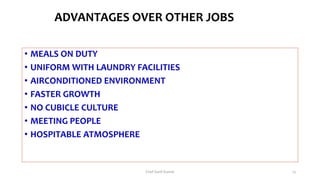 ADVANTAGES OVER OTHER JOBS
• MEALS ON DUTY
• UNIFORM WITH LAUNDRY FACILITIES
• AIRCONDITIONED ENVIRONMENT
• FASTER GROWTH
• NO CUBICLE CULTURE
• MEETING PEOPLE
• HOSPITABLE ATMOSPHERE
Chef Sunil Kumar 13
 