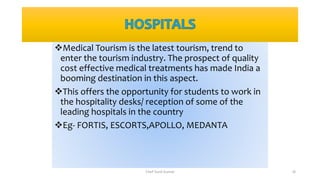 Medical Tourism is the latest tourism, trend to
enter the tourism industry. The prospect of quality
cost effective medical treatments has made India a
booming destination in this aspect.
This offers the opportunity for students to work in
the hospitality desks/ reception of some of the
leading hospitals in the country
Eg- FORTIS, ESCORTS,APOLLO, MEDANTA
Chef Sunil Kumar 18
 