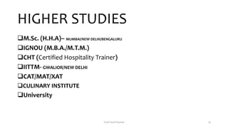 HIGHER STUDIES
M.Sc. (H.H.A)– MUMBAI/NEW DELHI/BENGALURU
IGNOU (M.B.A./M.T.M.)
CHT (Certified Hospitality Trainer)
IITTM- GWALIOR/NEW DELHI
CAT/MAT/XAT
CULINARY INSTITUTE
University
Chef Sunil Kumar 19
 