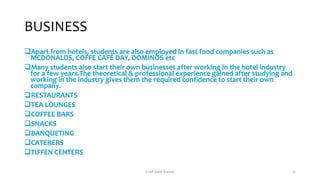 BUSINESS
Apart from hotels, students are also employed in fast food companies such as
MCDONALDS, COFFE CAFÉ DAY, DOMINOS etc
Many students also start their own businesses after working in the hotel industry
for a few years.The theoretical & professional experience gained after studying and
working in the industry gives them the required confidence to start their own
company.
RESTAURANTS
TEA LOUNGES
COFFEE BARS
SNACKS
BANQUETING
CATERERS
TIFFEN CENTERS
Chef Sunil Kumar 21
 