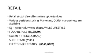 RETAIL
• Retail sector also offers many opportunities
• Various positions such as Marketing, Outlet manager etc are
available
• Eg – Airport duty free shops, WILLS LIFESTYLE
• FOOD RETAILS (HALDIRAM)
• GARMENT RETAILS (M.F.L.)
• SHOE RETAIL (SSIPL)
• ELECTRONICS RETAILS (BOSE, NEXT)
Chef Sunil Kumar 22
 