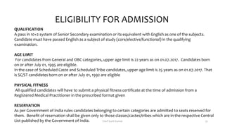 QUALIFICATION
A pass in 10+2 system of Senior Secondary examination or its equivalent with English as one of the subjects.
Candidate must have passed English as a subject of study (core/elective/functional) in the qualifying
examination.
AGE LIMIT
For candidates from General and OBC categories, upper age limit is 22 years as on 01.07.2017. Candidates born
on or after July 01, 1995 are eligible.
In the case of Scheduled Caste and Scheduled Tribe candidates, upper age limit is 25 years as on 01.07.2017. That
is SC/ST candidates born on or after July 01, 1992 are eligible
PHYSICAL FITNESS
All qualified candidates will have to submit a physical fitness certificate at the time of admission from a
Registered Medical Practitioner in the prescribed format given
RESERVATION
As per Government of India rules candidates belonging to certain categories are admitted to seats reserved for
them. Benefit of reservation shall be given only to those classes/castes/tribes which are in the respective Central
List published by the Government of India.
ELIGIBILITY FOR ADMISSION
Chef Sunil Kumar 32
 