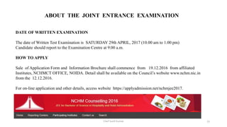 DATE OF WRITTEN EXAMINATION
The date of Written Test Examination is SATURDAY 29th APRIL, 2017 (10.00 am to 1.00 pm)
Candidate should report to the Examination Centre at 9.00 a.m.
HOW TO APPLY
Sale of Application Form and Information Brochure shall commence from 19.12.2016 from affiliated
Institutes, NCHMCT OFFICE, NOIDA. Detail shall be available on the Council’s website www.nchm.nic.in
from the 12.12.2016.
For on-line application and other details, access website https://applyadmission.net/nchmjee2017.
ABOUT THE JOINT ENTRANCE EXAMINATION
Chef Sunil Kumar 33
 